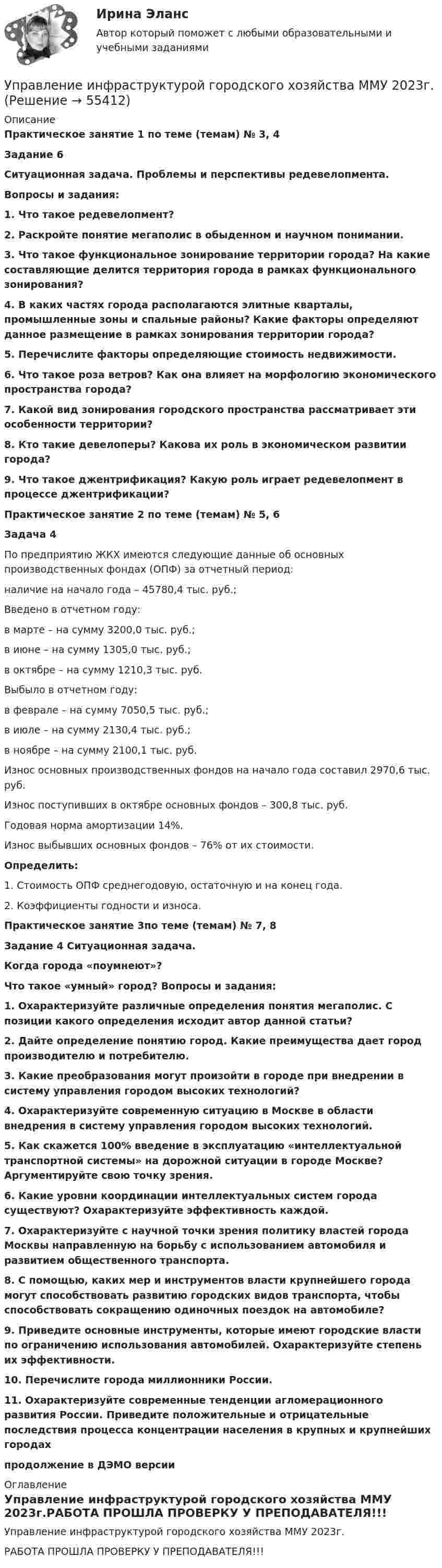     
            Описание
            Практическое занятие 1 по теме (темам) № 3, 4Задание 6Ситуационная задача. Проблемы и перспективы редевелопмента.Вопросы и задания:1. Что такое редевелопмент? 2. Раскройте понятие мегаполис в обыденном и научном понимании. 3. Что такое функциональное зонирование территории города? На какие составляющие делится территория города в рамках функционального зонирования? 4. В каких частях города располагаются элитные кварталы, промышленные зоны и спальные районы? Какие факторы определяют данное размещение в рамках зонирования территории города? 5. Перечислите факторы определяющие стоимость недвижимости. 6. Что такое роза ветров? Как она влияет на морфологию экономического пространства города?7. Какой вид зонирования городского пространства рассматривает эти особенности территории? 8. Кто такие девелоперы? Какова их роль в экономическом развитии города? 9. Что такое джентрификация? Какую роль играет редевелопмент в процессе джентрификации?Практическое занятие 2 по теме (темам) № 5, 6Задача 4По предприятию ЖКХ имеются следующие данные об основных производственных фондах (ОПФ) за отчетный период:наличие на начало года – 45780,4 тыс. руб.;Введено в отчетном году:в марте – на сумму 3200,0 тыс. руб.;в июне – на сумму 1305,0 тыс. руб.;в октябре – на сумму 1210,3 тыс. руб.Выбыло в отчетном году:в феврале – на сумму 7050,5 тыс. руб.;в июле – на сумму 2130,4 тыс. руб.;в ноябре – на сумму 2100,1 тыс. руб.Износ основных производственных фондов на начало года составил 2970,6 тыс. руб.Износ поступивших в октябре основных фондов – 300,8 тыс. руб.Годовая норма амортизации 14%.Износ выбывших основных фондов – 76% от их стоимости.Определить:1. Стоимость ОПФ среднегодовую, остаточную и на конец года.2. Коэффициенты годности и износа.Практическое занятие 3по теме (темам) № 7, 8 Задание 4 Ситуационная задача.Когда города «поумнеют»? Что такое «умный» город? Вопросы и задания:1. Охарактеризуйте различные определения понятия мегаполис. С позиции какого определения исходит автор данной статьи?2. Дайте определение понятию город. Какие преимущества дает город производителю и потребителю.3. Какие преобразования могут произойти в городе при внедрении в систему управления городом высоких технологий? 4. Охарактеризуйте современную ситуацию в Москве в области внедрения в систему управления городом высоких технологий. 5. Как скажется 100% введение в эксплуатацию «интеллектуальной транспортной системы» на дорожной ситуации в городе Москве? Аргументируйте свою точку зрения. 6. Какие уровни координации интеллектуальных систем города существуют? Охарактеризуйте эффективность каждой. 7. Охарактеризуйте с научной точки зрения политику властей города Москвы направленную на борьбу с использованием автомобиля и развитием общественного транспорта.8. С помощью, каких мер и инструментов власти крупнейшего города могут способствовать развитию городских видов транспорта, чтобы способствовать сокращению одиночных поездок на автомобиле?9. Приведите основные инструменты, которые имеют городские власти по ограничению использования автомобилей. Охарактеризуйте степень их эффективности. 10. Перечислите города миллионники России. 11. Охарактеризуйте современные тенденции агломерационного развития России. Приведите положительные и отрицательные последствия процесса концентрации населения в крупных и крупнейших городахпродолжение в  ДЭМО версии 
            Оглавление
            Управление инфраструктурой городского хозяйства ММУ 2023г.РАБОТА ПРОШЛА ПРОВЕРКУ У ПРЕПОДАВАТЕЛЯ!!!  
            
            
            УПРАВЛЕНИЕ ИНФРАСТРУКТУРОЙ ГОРОДСКОГО ХОЗЯЙСТВАУправление инфраструктурой городского хозяйства ММУ 2023г.Управление инфраструктурой городского хозяйства ММУ 2023г.Управление инфраструктурой городского хозяйства. Практические задания. ММУ.Управление инфраструктурой городского хозяйства .Практическое задание. ММУ.Управление ИТ-проектами 💯 Управление ИТ-проектами. (ответы на тест Синергия / МОИ / МТИ / МосАП, ноябрь 2023)Управление инновациями на современной фирмеУправление интеллектуальной городской инфраструктурой, 36 вопросов (ответы на тест Синергия / МТИ / МОИ / МосАП)Управление интеллектуальной городской инфраструктурой. Синергия. Ответы на ИТОГОВЫЙ ТЕСТУправление интеллектуальной городской инфраструктурой. Синергия. Ответы на ИТОГОВЫЙ ТЕСТ. На отлично!Управление интеллектуальной городской инфраструктурой (тест с ответами Магистратура Синергия)Управление интеллектуальной городской инфраструктурой (тест с ответами Синергия)Управление информационными проектами (итоговый тест) Росдистант/ ТГУ