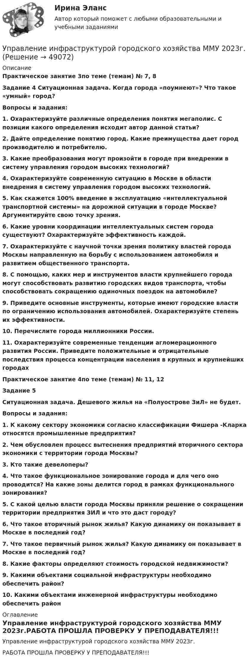     
            Описание
            Практическое занятие 3по теме (темам) № 7, 8Задание 4 Ситуационная задача. Когда города «поумнеют»? Что такое «умный» город?Вопросы и задания:1. Охарактеризуйте различные определения понятия мегаполис. С позиции какого определения исходит автор данной статьи?2. Дайте определение понятию город. Какие преимущества дает город производителю и потребителю.3. Какие преобразования могут произойти в городе при внедрении в систему управления городом высоких технологий? 4. Охарактеризуйте современную ситуацию в Москве в области внедрения в систему управления городом высоких технологий. 5. Как скажется 100% введение в эксплуатацию «интеллектуальной транспортной системы» на дорожной ситуации в городе Москве? Аргументируйте свою точку зрения. 6. Какие уровни координации интеллектуальных систем города существуют? Охарактеризуйте эффективность каждой. 7. Охарактеризуйте с научной точки зрения политику властей города Москвы направленную на борьбу с использованием автомобиля и развитием общественного транспорта.8. С помощью, каких мер и инструментов власти крупнейшего города могут способствовать развитию городских видов транспорта, чтобы способствовать сокращению одиночных поездок на автомобиле?9. Приведите основные инструменты, которые имеют городские власти по ограничению использования автомобилей. Охарактеризуйте степень их эффективности. 10. Перечислите города миллионники России. 11. Охарактеризуйте современные тенденции агломерационного развития России. Приведите положительные и отрицательные последствия процесса концентрации населения в крупных и крупнейших городахПрактическое занятие 4по теме (темам) № 11, 12Задание 5Ситуационная задача. Дешевого жилья на «Полуострове ЗиЛ» не будет.Вопросы и задания:1. К какому сектору экономики согласно классификации Фишера -Кларка относятся промышленные предприятия?2. Чем обусловлен процесс вытеснения предприятий вторичного сектора экономики с территории города Москвы? 3. Кто такие девелоперы? 4. Что такое функциональное зонирование города и для чего оно проводится? На какие зоны делится город в рамках функционального зонирования?5. С какой целью власти города Москвы приняли решение о сокращении территории предприятия ЗИЛ и что это даст городу? 6. Что такое вторичный рынок жилья? Какую динамику он показывает в Москве в последний год? 7. Что такое первичный рынок жилья? Какую динамику он показывает в Москве в последний год? 8. Какие факторы определяют стоимость городской недвижимости? 9. Какими объектами социальной инфраструктуры необходимо обеспечить район? 10. Какими объектами инженерной инфраструктуры необходимо обеспечить район 
            Оглавление
            Управление инфраструктурой городского хозяйства ММУ 2023г.РАБОТА ПРОШЛА ПРОВЕРКУ У ПРЕПОДАВАТЕЛЯ!!! 
            
            
            Управление инфраструктурой городского хозяйства ММУ 2023г.Управление инфраструктурой городского хозяйства ММУ 2023г.Управление инфраструктурой городского хозяйства. Практические задания. ММУ.Управление инфраструктурой городского хозяйства .Практическое задание. ММУ.Управление ИТ-проектами 💯 Управление ИТ-проектами. (ответы на тест Синергия / МОИ / МТИ / МосАП, ноябрь 2023)💯 Управление ИТ-проектами. (ответы на тест Синергия / МОИ / МТИ / МосАП, январь 2024)Управление интеллектуальной городской инфраструктурой, 36 вопросов (ответы на тест Синергия / МТИ / МОИ / МосАП)Управление интеллектуальной городской инфраструктурой. Синергия. Ответы на ИТОГОВЫЙ ТЕСТУправление интеллектуальной городской инфраструктурой. Синергия. Ответы на ИТОГОВЫЙ ТЕСТ. На отлично!Управление интеллектуальной городской инфраструктурой (тест с ответами Магистратура Синергия)Управление интеллектуальной городской инфраструктурой (тест с ответами Синергия)Управление информационными проектами (итоговый тест) Росдистант/ ТГУУправление информационными процессами и ИТ-инфраструктурой предприятия (Росдистант)