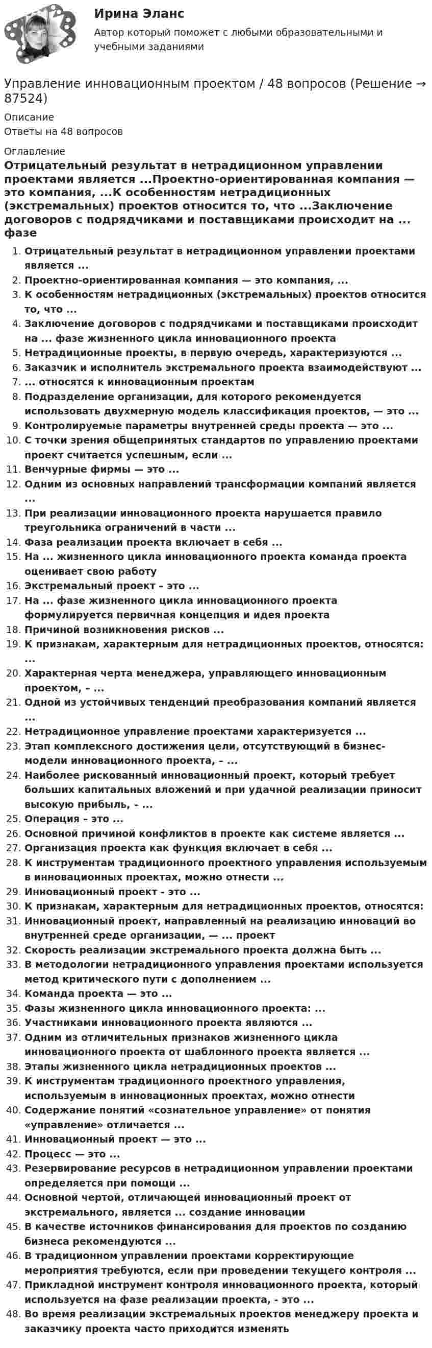      
            Описание
            Ответы на 48 вопросов 
            Оглавление
            Отрицательный результат в нетрадиционном управлении проектами является ...Проектно-ориентированная компания — это компания, ...К особенностям нетрадиционных (экстремальных) проектов относится то, что ...Заключение договоров с подрядчиками и поставщиками происходит на ... фазе жизненного цикла инновационного проектаНетрадиционные проекты, в первую очередь, характеризуются ...Заказчик и исполнитель экстремального проекта взаимодействуют ...... относятся к инновационным проектамПодразделение организации, для которого рекомендуется использовать двухмерную модель классификация проектов, — это ...Контролируемые параметры внутренней среды проекта — это ...С точки зрения общепринятых стандартов по управлению проектами проект считается успешным, если ...Венчурные фирмы — это ...Одним из основных направлений трансформации компаний является ...При реализации инновационного проекта нарушается правило треугольника ограничений в части ...Фаза реализации проекта включает в себя ...На ... жизненного цикла инновационного проекта команда проекта оценивает свою работуЭкстремальный проект – это ...На ... фазе жизненного цикла инновационного проекта формулируется первичная концепция и идея проектаПричиной возникновения рисков ...К признакам, характерным для нетрадиционных проектов, относятся: ...Характерная черта менеджера, управляющего инновационным проектом, – ...Одной из устойчивых тенденций преобразования компаний является ...Нетрадиционное управление проектами характеризуется ...Этап комплексного достижения цели, отсутствующий в бизнес-модели инновационного проекта, – ...Наиболее рискованный инновационный проект, который требует больших капитальных вложений и при удачной реализации приносит высокую прибыль, – ...Операция – это ...Основной причиной конфликтов в проекте как системе является ...Организация проекта как функция включает в себя ...К инструментам традиционного проектного управления используемым в инновационных проектах, можно отнести ...Инновационный проект - это ...К признакам, характерным для нетрадиционных проектов, относятся:Инновационный проект, направленный на реализацию инноваций во внутренней среде организации, — ... проектСкорость реализации экстремального проекта должна быть ...В методологии нетрадиционного управления проектами используется метод критического пути с дополнением ...Команда проекта — это ...Фазы жизненного цикла инновационного проекта: ...Участниками инновационного проекта являются ...Одним из отличительных признаков жизненного цикла инновационного проекта от шаблонного проекта является ...Этапы жизненного цикла нетрадиционных проектов ...К инструментам традиционного проектного управления, используемым в инновационных проектах, можно отнестиСодержание понятий «сознательное управление» от понятия «управление» отличается ...Инновационный проект — это ...Процесс — это ...Резервирование ресурсов в нетрадиционном управлении проектами определяется при помощи ...Основной чертой, отличающей инновационный проект от экстремального, является ... создание инновацииВ качестве источников финансирования для проектов по созданию бизнеса рекомендуются ...В традиционном управлении проектами корректирующие мероприятия требуются, если при проведении текущего контроля ...Прикладной инструмент контроля инновационного проекта, который используется на фазе реализации проекта, - это ...Во время реализации экстремальных проектов менеджеру проекта и заказчику проекта часто приходится изменять  
            
            
            Управление инновационным проектом (2023.г) тест с ответами Синергия/МОИ/ МТИ /МОСАПУправление инновационным проектом / 48 вопросов⭐ Управление инновационным проектом (все ответы на тест Синергия / МТИ / МосАП, апрель 2023)💯 Управление инновационным проектом.ои(dor_БАК) (ответы на тест Синергия / МОИ / МТИ / МосАП, декабрь 2023)💯 Управление инновационным проектом.ои(dor_БАК) (правильные ответы на тест Синергия / МОИ / МТИ / МосАП)Управление инновационным проектом//СИНЕРГИЯ//МОСАП//МОИ//МТИУправление инновационным проектом//СИНЕРГИЯ//МОСАП//МОИ//МТИ💯 Управление инвестициями в энергетике.фмен_БАК (ответы на тест Синергия / МОИ / МТИ / МосАП, ноябрь 2023)Управление инвестициями.ККР.ВКС.РОСДИСТАНТ.Управление инвестициями, финансами и рисками проекта_Ответы на тесты Moscow Business Academy /Московская Бизнес Академия, дисциплина полностью.Управление инвестициями, финансами и рисками проекта_практическое задание по дисциплине, MBA, Moscow Business Academy/Московской Бизнес Академии.Управление инновационными проектами⭐ Управление инновационными проектами (все ответы на тест Синергия / МТИ / МосАП, декабрь 2022)Управление инновационным проектом
