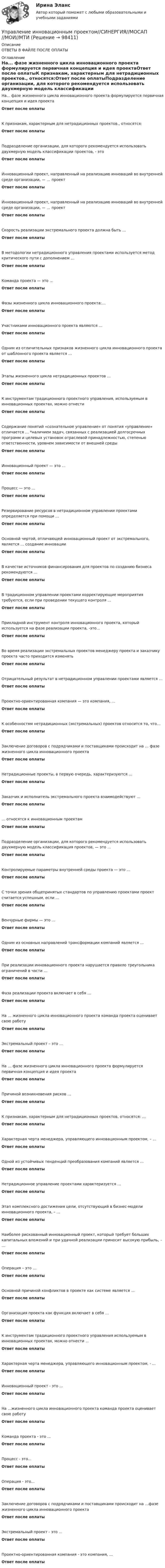      
            Описание
            ОТВЕТЫ В ФАЙЛЕ ПОСЛЕ ОПЛАТЫ 
            Оглавление
            На... фазе жизненного цикла инновационного проекта формулируется первичная концепция и идея проектаОтвет после оплатыК признакам, характерным для нетрадиционных проектов., относятся:Ответ после оплатыПодразделение организации, для которого рекомендуется использовать двухмерную модель классификации проектов, - этоОтвет после оплатыИнновационный проект, направленный на реализацию инноваций во внутренней среде организации, — … проектОтвет после оплатыИнновационный проект, направленный на реализацию инноваций во внутренней среде организации, — … проектОтвет после оплатыСкорость реализации экстремального проекта должна быть …Ответ после оплатыВ методологии нетрадиционного управления проектами используется метод критического пути с дополнением …Ответ после оплатыКоманда проекта — это …Ответ после оплатыФазы жизненного цикла инновационного проекта:…Ответ после оплатыУчастниками инновационного проекта являются …Ответ после оплатыОдним из отличительных признаков жизненного цикла инновационного проекта от шаблонного проекта является …Ответ после оплатыЭтапы жизненного цикла нетрадиционных проектов …Ответ после оплатыК инструментам традиционного проектного управления, используемым в инновационных проектах, можно отнестиОтвет после оплатыСодержание понятий «сознательное управление» от понятия «управление» отличается … *наличием задач, связанных с реализацией долгосрочных программ и целевых установок отраслевой принадлежностью, степенью ответственности, уровнем зависимости от внешней средыОтвет после оплатыИнновационный проект — это …Ответ после оплатыПроцесс — это …Ответ после оплатыРезервирование ресурсов в нетрадиционном управлении проектами определяется при помощи …Ответ после оплатыОсновной чертой, отличающей инновационный проект от экстремального, является … создание инновацииОтвет после оплатыВ качестве источников финансирования для проектов по созданию бизнеса рекомендуются …Ответ после оплатыВ традиционном управлении проектами корректирующие мероприятия требуются, если при проведении текущего контроля …Ответ после оплатыПрикладной инструмент контроля инновационного проекта, который используется на фазе реализации проекта, -это…Ответ после оплатыВо время реализации экстремальных проектов менеджеру проекта и заказчику проекта часто приходится изменятьОтвет после оплатыОтрицательный результат в нетрадиционном управлении проектами является …Ответ после оплатыПроектно-ориентированная компания — это компания, …Ответ после оплатыК особенностям нетрадиционных (экстремальных) проектов относится то, что…Ответ после оплатыЗаключение договоров с подрядчиками и поставщиками происходит на … фазе жизненного цикла инновационного проектаОтвет после оплатыНетрадиционные проекты, в первую очередь, характеризуются …Ответ после оплатыЗаказчик и исполнитель экстремального проекта взаимодействуют …Ответ после оплаты… относятся к инновационным проектамОтвет после оплатыПодразделение организации, для которого рекомендуется использовать двухмерную модель классификация проектов, — это …Ответ после оплатыКонтролируемые параметры внутренней среды проекта — это …Ответ после оплатыС точки зрения общепринятых стандартов по управлению проектами проект считается успешным, если …Ответ после оплатыВенчурные фирмы — это …Ответ после оплатыОдним из основных направлений трансформации компаний является …Ответ после оплатыПри реализации инновационного проекта нарушается правило треугольника ограничений в части …Ответ после оплатыФаза реализации проекта включает в себя …Ответ после оплатыНа … жизненного цикла инновационного проекта команда проекта оценивает свою работуОтвет после оплатыЭкстремальный проект – это …Ответ после оплатыНа … фазе жизненного цикла инновационного проекта формулируется первичная концепция и идея проектаОтвет после оплатыПричиной возникновения рисков …Ответ после оплатыК признакам, характерным для нетрадиционных проектов, относятся: …Ответ после оплатыХарактерная черта менеджера, управляющего инновационным проектом, – …Ответ после оплатыОдной из устойчивых тенденций преобразования компаний является …Ответ после оплатыНетрадиционное управление проектами характеризуется …Ответ после оплатыЭтап комплексного достижения цели, отсутствующий в бизнес-модели инновационного проекта, – …Ответ после оплатыНаиболее рискованный инновационный проект, который требует больших капитальных вложений и при удачной реализации приносит высокую прибыль, – …Ответ после оплатыОперация – это …Ответ после оплатыОсновной причиной конфликтов в проекте как системе является …Ответ после оплатыОрганизация проекта как функция включает в себя …Ответ после оплатыК инструментам традиционного проектного управления используемым в инновационных проектах, можно отнести ...Ответ после оплатыХарактерная черта менеджера, управляющего инновационным проектом, - ...Ответ после оплатыИнновационный проект - это ...Ответ после оплатыНа ...жизненного цикла инновационного проекта команда проекта оценивает свою работуОтвет после оплатыКоманда проекта - это ...Ответ после оплатыПроцесс - это...Ответ после оплатыОперация - это…Ответ после оплатыЗаключение договоров с подрядчиками и поставщиками происходит на …фазе жизненного цикла инновационного проектаОтвет после оплатыЭкстремальный проект - это ...Ответ после оплатыПроектно-ориентированная компания - это компания, ...Ответ после оплаты  
            
            
            💯 Управление инновационным проектом.ои(dor_БАК) (правильные ответы на тест Синергия / МОИ / МТИ / МосАП)Управление инновационным проектом//СИНЕРГИЯ//МОСАП//МОИ//МТИУправление инновационным проектом//СИНЕРГИЯ//МОСАП//МОИ//МТИУправление инновационным проектом Синергия МТИ МОСАП Ответы на итоговый тестУправление инновационным проектом Синергия МТИ МОСАП Ответы на компетентностный тестУправление инновационным проектом Синергия МТИ МОСАП Ответы на тесты для самопроверки 1-4Управление инновационным проектом. Синергия. Ответы на КОМПЕТЕНТНОСТНЫЙ ТЕСТУправление инновационными проектами⭐ Управление инновационными проектами (все ответы на тест Синергия / МТИ / МосАП, декабрь 2022)Управление инновационным проектомУправление инновационным проектомУправление инновационным проектом (2023.г) тест с ответами Синергия/МОИ/ МТИ /МОСАПУправление инновационным проектом / 48 вопросов⭐ Управление инновационным проектом (все ответы на тест Синергия / МТИ / МосАП, апрель 2023)
