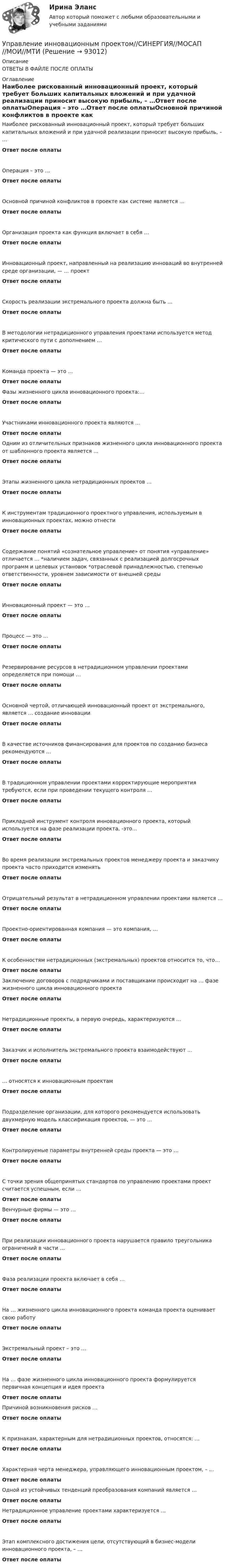      
            Описание
            ОТВЕТЫ В ФАЙЛЕ ПОСЛЕ ОПЛАТЫ 
            Оглавление
            Наиболее рискованный инновационный проект, который требует больших капитальных вложений и при удачной реализации приносит высокую прибыль, – …Ответ после оплатыОперация – это …Ответ после оплатыОсновной причиной конфликтов в проекте как системе является …Ответ после оплатыОрганизация проекта как функция включает в себя …Ответ после оплатыИнновационный проект, направленный на реализацию инноваций во внутренней среде организации, — … проектОтвет после оплатыСкорость реализации экстремального проекта должна быть …Ответ после оплатыВ методологии нетрадиционного управления проектами используется метод критического пути с дополнением …Ответ после оплатыКоманда проекта — это …Ответ после оплатыФазы жизненного цикла инновационного проекта:…Ответ после оплатыУчастниками инновационного проекта являются …Ответ после оплатыОдним из отличительных признаков жизненного цикла инновационного проекта от шаблонного проекта является …Ответ после оплатыЭтапы жизненного цикла нетрадиционных проектов …Ответ после оплатыК инструментам традиционного проектного управления, используемым в инновационных проектах, можно отнестиОтвет после оплатыСодержание понятий «сознательное управление» от понятия «управление» отличается … *наличием задач, связанных с реализацией долгосрочных программ и целевых установок *отраслевой принадлежностью, степенью ответственности, уровнем зависимости от внешней средыОтвет после оплатыИнновационный проект — это …Ответ после оплатыПроцесс — это …Ответ после оплатыРезервирование ресурсов в нетрадиционном управлении проектами определяется при помощи …Ответ после оплатыОсновной чертой, отличающей инновационный проект от экстремального, является … создание инновацииОтвет после оплатыВ качестве источников финансирования для проектов по созданию бизнеса рекомендуются …Ответ после оплатыВ традиционном управлении проектами корректирующие мероприятия требуются, если при проведении текущего контроля …Ответ после оплатыПрикладной инструмент контроля инновационного проекта, который используется на фазе реализации проекта, -это…Ответ после оплатыВо время реализации экстремальных проектов менеджеру проекта и заказчику проекта часто приходится изменятьОтвет после оплатыОтрицательный результат в нетрадиционном управлении проектами является …Ответ после оплатыПроектно-ориентированная компания — это компания, …Ответ после оплатыК особенностям нетрадиционных (экстремальных) проектов относится то, что…Ответ после оплатыЗаключение договоров с подрядчиками и поставщиками происходит на … фазе жизненного цикла инновационного проектаОтвет после оплатыНетрадиционные проекты, в первую очередь, характеризуются …Ответ после оплатыЗаказчик и исполнитель экстремального проекта взаимодействуют …Ответ после оплаты… относятся к инновационным проектамОтвет после оплатыПодразделение организации, для которого рекомендуется использовать двухмерную модель классификация проектов, — это …Ответ после оплатыКонтролируемые параметры внутренней среды проекта — это …Ответ после оплатыС точки зрения общепринятых стандартов по управлению проектами проект считается успешным, если …Ответ после оплатыВенчурные фирмы — это …Ответ после оплатыПри реализации инновационного проекта нарушается правило треугольника ограничений в части …Ответ после оплатыФаза реализации проекта включает в себя …Ответ после оплатыНа … жизненного цикла инновационного проекта команда проекта оценивает свою работуОтвет после оплатыЭкстремальный проект – это …Ответ после оплатыНа … фазе жизненного цикла инновационного проекта формулируется первичная концепция и идея проектаОтвет после оплатыПричиной возникновения рисков …Ответ после оплатыК признакам, характерным для нетрадиционных проектов, относятся: …Ответ после оплатыХарактерная черта менеджера, управляющего инновационным проектом, – …Ответ после оплатыОдной из устойчивых тенденций преобразования компаний является …Ответ после оплатыНетрадиционное управление проектами характеризуется …Ответ после оплатыЭтап комплексного достижения цели, отсутствующий в бизнес-модели инновационного проекта, – …Ответ после оплаты  
            
            
            Управление инновационным проектом//СИНЕРГИЯ//МОСАП//МОИ//МТИУправление инновационным проектом//СИНЕРГИЯ//МОСАП//МОИ//МТИУправление инновационным проектом Синергия МТИ МОСАП Ответы на итоговый тестУправление инновационным проектом Синергия МТИ МОСАП Ответы на компетентностный тестУправление инновационным проектом Синергия МТИ МОСАП Ответы на тесты для самопроверки 1-4Управление инновационным проектом. Синергия. Ответы на КОМПЕТЕНТНОСТНЫЙ ТЕСТУправление инновациями на современной фирме⭐ Управление инновационными проектами (все ответы на тест Синергия / МТИ / МосАП, декабрь 2022)Управление инновационным проектомУправление инновационным проектомУправление инновационным проектом (2023.г) тест с ответами Синергия/МОИ/ МТИ /МОСАПУправление инновационным проектом / 48 вопросов⭐ Управление инновационным проектом (все ответы на тест Синергия / МТИ / МосАП, апрель 2023)💯 Управление инновационным проектом.ои(dor_БАК) (ответы на тест Синергия / МОИ / МТИ / МосАП, декабрь 2023)