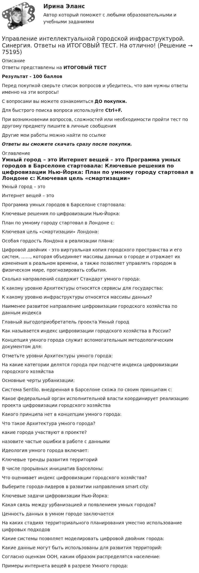      
            Описание
            Ответы представлены на ИТОГОВЫЙ ТЕСТРезультат - 100 балловПеред покупкой сверьте список вопросов и убедитесь, что вам нужны ответы именно на эти вопросы!С вопросами вы можете ознакомиться ДО покупки.Для быстрого поиска вопроса используйте Ctrl+F.При возникновении вопросов, сложностей или необходимости пройти тест по другому предмету пишите в личные сообщения Другие мои работы можно найти по ссылке Ответы вы сможете скачать сразу после покупки. 
            Оглавление
              Умный город – это   Интернет вещей – это   Программа умных городов в Барселоне стартовала:   Ключевые решения по цифровизации Нью-Йорка:   План по умному городу стартовал в Лондоне с:   Ключевая цель «смартизации» Лондона:   Особая гордость Лондона в реализации плана:   Цифровой двойник - это виртуальная копия городского пространства и его систем, ……, которая объединяет массивы данных о городе и отражает их изменения в реальном времени, а также позволяет управлять городом в физическом мире, прогнозировать события.   Сколько направлений содержит Стандарт умного города:   К какому уровню Архитектуры относятся сервисы для государства:   К какому уровню инфраструктуры относятся массивы данных?   Наименее развитое направление цифровизации городского хозяйства по данным индекса   Главный выгодоприобретатель проекта Умный город   Как называется индекс цифровизации городского хозяйства в России?   Концепция умного города служит вспомогательным методологическим документом для:   Отметьте уровни Архитектуры умного города:   На какие категории делятся города при подсчете индекса цифровизации городского хозяйства   Основные черты урбанизации:   Система Sentilo, внедренная в Барселоне схожа по своим принципам с:   Какое федеральный орган исполнительной власти координирует реализацию проекта цифровизации городского хозяйства   Какого принципа нет в концепции умного города:   Что такое Архитектура умного города?   какие города участвуют в проекте?   назовите частые ошибки в работе с данными   Идеология умного города включает:   Ключевые тренды развития территорий   В числе прорывных инициатив Барселоны:   Что оценивает индекс цифровизации городского хозяйства?   Выберите города-лидеров в развитии направления smart city:   Ключевые задачи цифровизации Нью-Йорка:   Какая связь между урбанизацией и появлением умных городов?   Ценность данных в умном городе заключается    На каких стадиях территориального планирования уместно использование цифровых подходов    Какие системы позволяет моделировать цифровой двойник города:    Какие данные могут быть использованы для развития территорий:   Согласно оценкам ООН, каким образом распределятся население:   Примеры интернета вещей в разрезе Умного города:   
            
            
            Управление интеллектуальной городской инфраструктурой. Синергия. Ответы на ИТОГОВЫЙ ТЕСТУправление интеллектуальной городской инфраструктурой. Синергия. Ответы на ИТОГОВЫЙ ТЕСТ. На отлично!Управление интеллектуальной городской инфраструктурой (тест с ответами Магистратура Синергия)Управление интеллектуальной городской инфраструктурой (тест с ответами Синергия)Управление информационными проектами (итоговый тест) Росдистант/ ТГУУправление информационными процессами и ИТ-инфраструктурой предприятия (Росдистант)УПРАВЛЕНИЕ ИНФРАСТРУКТУРОЙ ГОРОДСКОГО ХОЗЯЙСТВАУправление инновационным проектом//СИНЕРГИЯ//МОСАП//МОИ//МТИУправление инновационным проектом//СИНЕРГИЯ//МОСАП//МОИ//МТИУправление инновационным проектом Синергия МТИ МОСАП Ответы на итоговый тестУправление инновационным проектом Синергия МТИ МОСАП Ответы на компетентностный тестУправление инновационным проектом Синергия МТИ МОСАП Ответы на тесты для самопроверки 1-4Управление инновационным проектом. Синергия. Ответы на КОМПЕТЕНТНОСТНЫЙ ТЕСТУправление инновациями на современной фирме