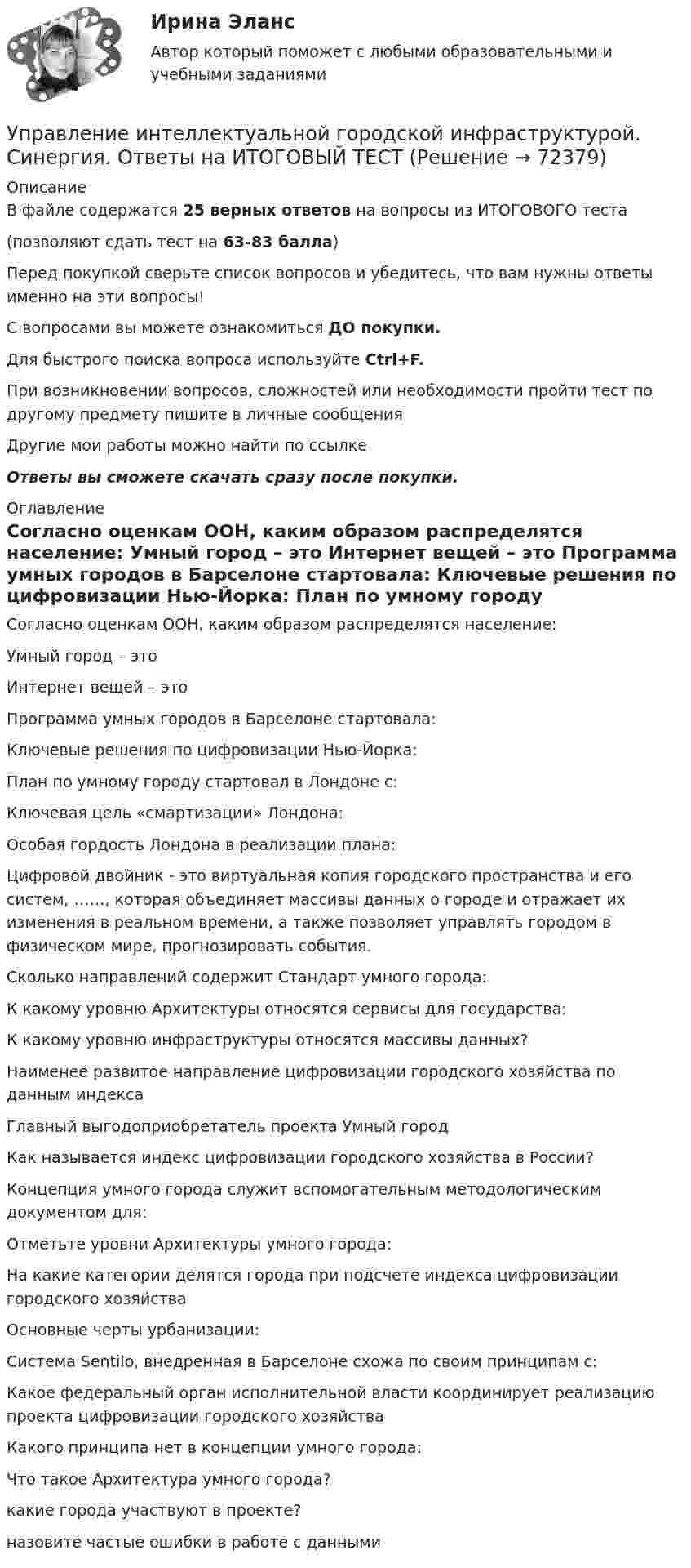      
            Описание
            В файле содержатся 25 верных ответов на вопросы из ИТОГОВОГО теста(позволяют сдать тест на 63-83 балла)Перед покупкой сверьте список вопросов и убедитесь, что вам нужны ответы именно на эти вопросы!С вопросами вы можете ознакомиться ДО покупки.Для быстрого поиска вопроса используйте Ctrl+F.При возникновении вопросов, сложностей или необходимости пройти тест по другому предмету пишите в личные сообщения Другие мои работы можно найти по ссылке Ответы вы сможете скачать сразу после покупки. 
            Оглавление
              Согласно оценкам ООН, каким образом распределятся население:   Умный город – это   Интернет вещей – это   Программа умных городов в Барселоне стартовала:   Ключевые решения по цифровизации Нью-Йорка:   План по умному городу стартовал в Лондоне с:   Ключевая цель «смартизации» Лондона:   Особая гордость Лондона в реализации плана:   Цифровой двойник - это виртуальная копия городского пространства и его систем, ……, которая объединяет массивы данных о городе и отражает их изменения в реальном времени, а также позволяет управлять городом в физическом мире, прогнозировать события.   Сколько направлений содержит Стандарт умного города:   К какому уровню Архитектуры относятся сервисы для государства:   К какому уровню инфраструктуры относятся массивы данных?   Наименее развитое направление цифровизации городского хозяйства по данным индекса   Главный выгодоприобретатель проекта Умный город   Как называется индекс цифровизации городского хозяйства в России?   Концепция умного города служит вспомогательным методологическим документом для:   Отметьте уровни Архитектуры умного города:   На какие категории делятся города при подсчете индекса цифровизации городского хозяйства   Основные черты урбанизации:   Система Sentilo, внедренная в Барселоне схожа по своим принципам с:   Какое федеральный орган исполнительной власти координирует реализацию проекта цифровизации городского хозяйства   Какого принципа нет в концепции умного города:   Что такое Архитектура умного города?   какие города участвуют в проекте?   назовите частые ошибки в работе с данными   
            
            
            Управление интеллектуальной городской инфраструктурой, 36 вопросов (ответы на тест Синергия / МТИ / МОИ / МосАП)Управление интеллектуальной городской инфраструктурой. Синергия. Ответы на ИТОГОВЫЙ ТЕСТУправление интеллектуальной городской инфраструктурой. Синергия. Ответы на ИТОГОВЫЙ ТЕСТ. На отлично!Управление интеллектуальной городской инфраструктурой (тест с ответами Магистратура Синергия)Управление интеллектуальной городской инфраструктурой (тест с ответами Синергия)Управление информационными проектами (итоговый тест) Росдистант/ ТГУУправление информационными процессами и ИТ-инфраструктурой предприятия (Росдистант)💯 Управление инновационным проектом.ои(dor_БАК) (правильные ответы на тест Синергия / МОИ / МТИ / МосАП)Управление инновационным проектом//СИНЕРГИЯ//МОСАП//МОИ//МТИУправление инновационным проектом//СИНЕРГИЯ//МОСАП//МОИ//МТИУправление инновационным проектом Синергия МТИ МОСАП Ответы на итоговый тестУправление инновационным проектом Синергия МТИ МОСАП Ответы на компетентностный тестУправление инновационным проектом Синергия МТИ МОСАП Ответы на тесты для самопроверки 1-4Управление инновационным проектом. Синергия. Ответы на КОМПЕТЕНТНОСТНЫЙ ТЕСТ