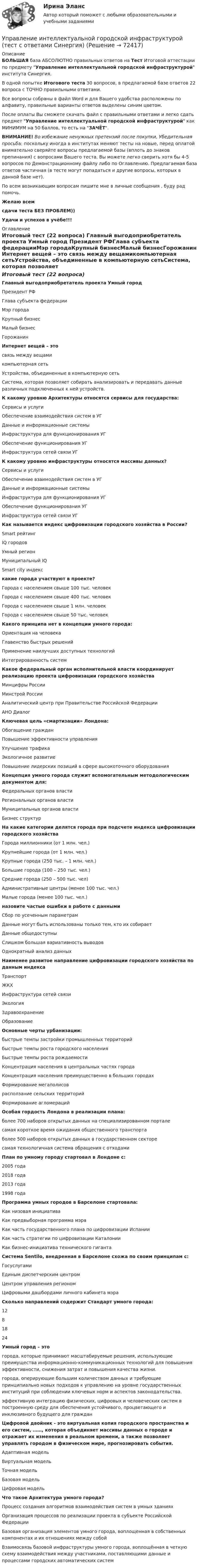     
            Описание
            БОЛЬШАЯ база АБСОЛЮТНО правильных ответов на Тест Итоговой аттестации по предмету Управление интеллектуальной городской инфраструктурой института Синергия.В одной попытке Итогового теста 30 вопросов, в предлагаемой базе ответов 22 вопроса с ТОЧНО правильными ответами.Все вопросы собраны в файл Word и для Вашего удобства расположены по алфавиту, правильные варианты ответов выделены синим цветом.После оплаты Вы сможете скачать файл с правильными ответами и легко сдать предмет Управление интеллектуальной городской инфраструктурой как МИНИМУМ на 50 баллов, то есть на ЗАЧЁТ.ВНИМАНИЕ! Во избежание ненужных претензий после покупки, Убедительная просьба: поскольку иногда в институтах меняют тесты на новые, перед оплатой внимательно сверяйте вопросы предлагаемой базы (вплоть до знаков препинания) с вопросами Вашего теста. Вы можете легко сверить хотя бы 4-5 вопросов по Демонстрационному файлу либо по Оглавлению. Предлагаемая база ответов частичная (в тесте могут попадаться и другие вопросы, которых в данной базе нет).По всем возникающим вопросам пишите мне в личные сообщения , буду рад помочь.Желаю всемсдачи теста БЕЗ ПРОБЛЕМ))Удачи и успехов в учёбе!!! 
            Оглавление
            Итоговый тест (22 вопроса) Главный выгодоприобретатель проекта Умный город Президент РФГлава субъекта федерацииМэр городаКрупный бизнесМалый бизнесГорожанин Интернет вещей – это связь между вещамикомпьютерная сетьУстройства, объединенные в компьютерную сетьСистема, которая позволяет собирать анализировать и передавать данные различных подключенных к ней устройств. К какому уровню Архитектуры относятся сервисы для государства: Сервисы и услугиОбеспечение взаимодействия систем в УГДанные и информационные системыИнфраструктура для функционирования УГОбеспечение функционирования УГИнфраструктура сетей связи УГ К какому уровню инфраструктуры относятся массивы данных? Сервисы и услугиОбеспечение взаимодействия систем в УГДанные и информационные системыИнфраструктура для функционирования УГОбеспечение функционирования УГИнфраструктура сетей связи УГ Как называется индекс цифровизации городского хозяйства в России? Smart рейтингIQ городовУмный регионМуниципальный IQSmart city индекс какие города участвуют в проекте? Города с населением свыше 100 тыс. человекГорода с населением свыше 400 тыс. человекГорода с населением свыше 1 млн. человекГорода с населением свыше 50 тыс. человек Какого принципа нет в концепции умного города: Ориентация на человекаГлавенство быстрых решенийПрименение наилучших доступных технологийИнтегрированность систем Какое федеральный орган исполнительной власти координирует реализацию проекта цифровизации городского хозяйства Минцифры РоссииМинстрой РоссииАналитический центр при Правительстве Российской ФедерацииАНО Диалог Ключевая цель «смартизации» Лондона: Обогащение гражданПовышение эффективности управленияУлучшение трафикаЭкологичное развитиеПовышение лидерских позиций в сфере высокоточного оборудования Концепция умного города служит вспомогательным методологическим документом для: Федеральных органов властиРегиональных органов властиМуниципальных органов властиБизнес структур На какие категории делятся города при подсчете индекса цифровизации городского хозяйства Города миллионники (от 1 млн. чел.)Крупнейшие города (от 1 млн. чел.)Крупные города (250 тыс. – 1 млн. чел.)Большие города (100 – 250 тыс. чел.)Средние города (250 – 500 тыс. чел)Административные центры (менее 100 тыс. чел.)Малые города (менее 100 тыс. чел.) назовите частые ошибки в работе с данными Сбор по усеченным параметрамДанные могут быть использованы только тем, кто их собираетДанные общедоступныСлишком большая вариативность выводовОднократный анализ данных Наименее развитое направление цифровизации городского хозяйства по данным индекса ТранспортЖКХИнфраструктура сетей связиЭкологияЗдравоохранениеОбразование Основные черты урбанизации: быстрые темпы застройки промышленных территорийбыстрые темпы роста городского населенияБыстрые темпы роста рождаемостиКонцентрация населения в центральных частях городаКонцентрация населения преимущественно в больших городахФормирование мегаполисоврасползание сельских территорийФормирование агломераций Особая гордость Лондона в реализации плана: более 700 наборов открытых данных на специализированном порталесамая короткое время ожидания общественного транспортаболее 500 наборов открытых данных в государственном секторесамая технологичная система обращения с отходами План по умному городу стартовал в Лондоне с: 2005 года2018 года2013 года1998 года Программа умных городов в Барселоне стартовала: Как низовая инициативаКак предвыборная программа мэраКак часть государственного плана по цифровизации ИспанииКак часть стратегии по цифровизации КаталонииКак бизнес-инициатива технического гиганта Система Sentilo, внедренная в Барселоне схожа по своим принципам с: ГосуслугамиЕдиным диспетчерским центромЦентром управления региономЦифровыми дашбордами личного кабинета мэра Сколько направлений содержит Стандарт умного города: 1281824 Умный город – это города, которые принимают масштабируемые решения, использующие преимущества информационно-коммуникационных технологий для повышения эффективности, снижения затрат и повышения качества жизни.города, оперирующие большим количеством данных и требующие принципиально новых подходов к управлению на уровне государственных институций при соблюдении ключевых норм и аспектов законодательства.эффективную интеграцию физических, цифровых и человеческих систем в построенную среду для обеспечения устойчивого, процветающего и инклюзивного будущего для граждан Цифровой двойник - это виртуальная копия городского пространства и его систем, ……, которая объединяет массивы данных о городе и отражает их изменения в реальном времени, а также позволяет управлять городом в физическом мире, прогнозировать события. Адаптивная модельВиртуальная модельТочная модельБазовая модельЦифровая модель Что такое Архитектура умного города? Процесс создания алгоритмов взаимодействия систем в умных зданияхОрганизация процессов по реализации проекта в субъекте Российской ФедерацииБазовая организация элементов умного города, воплощенная в собственных компонентах и их отношениях между собойВзаимосвязь базовой инфраструктуры умного города, воплощённая в четкую схему взаимодействия между участниками, поставляющими данные и процессами городских автоматических систем  
            
            
            Управление интеллектуальной городской инфраструктурой (тест с ответами Магистратура Синергия)Управление интеллектуальной городской инфраструктурой (тест с ответами Синергия)Управление информационными проектами (итоговый тест) Росдистант/ ТГУУправление информационными процессами и ИТ-инфраструктурой предприятия (Росдистант)УПРАВЛЕНИЕ ИНФРАСТРУКТУРОЙ ГОРОДСКОГО ХОЗЯЙСТВАУправление инфраструктурой городского хозяйства ММУ 2023г.Управление инфраструктурой городского хозяйства ММУ 2023г.Управление инновационным проектом Синергия МТИ МОСАП Ответы на итоговый тестУправление инновационным проектом Синергия МТИ МОСАП Ответы на компетентностный тестУправление инновационным проектом Синергия МТИ МОСАП Ответы на тесты для самопроверки 1-4Управление инновационным проектом. Синергия. Ответы на КОМПЕТЕНТНОСТНЫЙ ТЕСТУправление инновациями на современной фирмеУправление интеллектуальной городской инфраструктурой, 36 вопросов (ответы на тест Синергия / МТИ / МОИ / МосАП)Управление интеллектуальной городской инфраструктурой. Синергия. Ответы на ИТОГОВЫЙ ТЕСТ