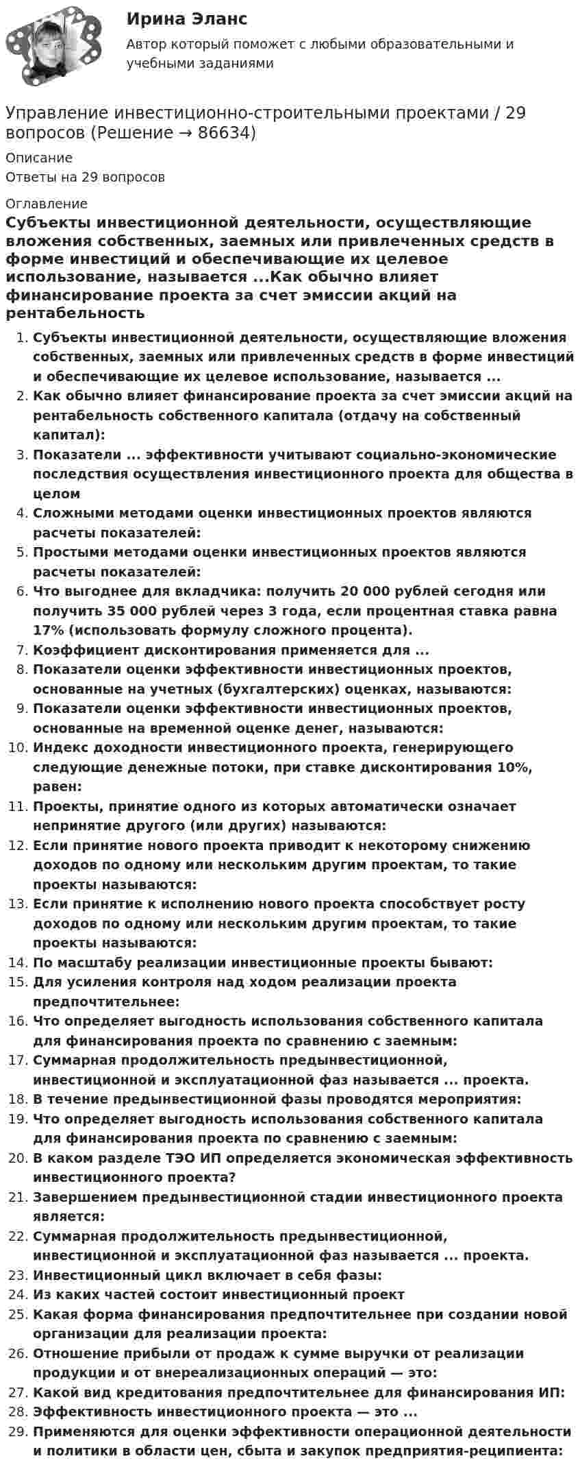      
            Описание
            Ответы на 29 вопросов 
            Оглавление
            Субъекты инвестиционной деятельности, осуществляющие вложения собственных, заемных или привлеченных средств в форме инвестиций и обеспечивающие их целевое использование, называется ...Как обычно влияет финансирование проекта за счет эмиссии акций на рентабельность собственного капитала (отдачу на собственный капитал):Показатели ... эффективности учитывают социально-экономические последствия осуществления инвестиционного проекта для общества в целомСложными методами оценки инвестиционных проектов являются расчеты показателей:Простыми методами оценки инвестиционных проектов являются расчеты показателей:Что выгоднее для вкладчика: получить 20 000 рублей сегодня или получить 35 000 рублей через 3 года, если процентная ставка равна 17% (использовать формулу сложного процента).Коэффициент дисконтирования применяется для ...Показатели оценки эффективности инвестиционных проектов, основанные на учетных (бухгалтерских) оценках, называются:Показатели оценки эффективности инвестиционных проектов, основанные на временной оценке денег, называются:Индекс доходности инвестиционного проекта, генерирующего следующие денежные потоки, при ставке дисконтирования 10%, равен:Проекты, принятие одного из которых автоматически означает непринятие другого (или других) называются:Если принятие нового проекта приводит к некоторому снижению доходов по одному или нескольким другим проектам, то такие проекты называются:Если принятие к исполнению нового проекта способствует росту доходов по одному или нескольким другим проектам, то такие проекты называются:По масштабу реализации инвестиционные проекты бывают:Для усиления контроля над ходом реализации проекта предпочтительнее:Что определяет выгодность использования собственного капитала для финансирования проекта по сравнению с заемным:Суммарная продолжительность предынвестиционной, инвестиционной и эксплуатационной фаз называется ... проекта.В течение предынвестиционной фазы проводятся мероприятия:Что определяет выгодность использования собственного капитала для финансирования проекта по сравнению с заемным:В каком разделе ТЭО ИП определяется экономическая эффективность инвестиционного проекта?Завершением предынвестиционной стадии инвестиционного проекта является:Суммарная продолжительность предынвестиционной, инвестиционной и эксплуатационной фаз называется ... проекта.Инвестиционный цикл включает в себя фазы:Из каких частей состоит инвестиционный проектКакая форма финансирования предпочтительнее при создании новой организации для реализации проекта:Отношение прибыли от продаж к сумме выручки от реализации продукции и от внереализационных операций — это:Какой вид кредитования предпочтительнее для финансирования ИП:Эффективность инвестиционного проекта — это ...Применяются для оценки эффективности операционной деятельности и политики в области цен, сбыта и закупок предприятия-реципиента:  
            
            
            Управление имущественным комплексом энергопредприятияУправление инвестиционно-строительными проектами / 29 вопросов💯 Управление инвестиционно-строительными проектами (ответы на тест Синергия / МТИ / МосАП, май 2023)Управление инвестиционно-строительными проектами Синергия МТИ МОСАП Ответы на итоговый тестУправление инвестиционно-строительными проектами тест Синергия 2023 г. (все ответы 100 баллов) Итоговый тестУправление инвестиционно-строительными проектами.фмен_БАК. Синергия. Ответы на ИТОГОВЫЙ ТЕСТ. На отлично!Управление инвестиционно-строительными проектами.фмен_БАК (тест с ответами Синергия/МОИ/ МТИ /МОСАП)Управление изменениями в школе № XXX факторы влияния, методы проведения, стереотипы восприятия, барьеры и пути их преодоления🌞Управление изменениями и инновациями организации.фм_БАК / Итоговый тест / Синергия / МТИ / МосАП. Новый сборник 100 из 100 баллов. Правильные ответы на вопросы, которые встречаются в тестеУправление изменениями и инновациями организации.фм_БАК. Синергия. Ответы на ИТОГОВЫЙ ТЕСТ. На отлично!Управление изменениями итоговый тест Управление изменениями (МЭБИК) обязательное задание Управление изменениями. Ситуации Управление и микропроцессорные средства в электроэнергетике