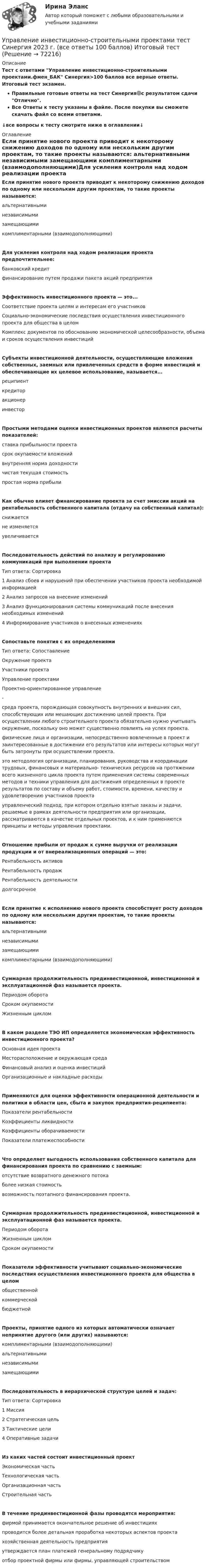     
            Описание
            Тест с ответами Управление инвестиционно-строительными проектами.фмен_БАК Синергия>100 баллов все верные ответы. Итоговый тест экзамен.Правильные готовые ответы на тест Синергия🟢с результатом сдачи Отлично.Все Ответы к тесту указаны в файле. После покупки вы сможете скачать файл со всеми ответами.↓все вопросы к тесту смотрите ниже в оглавлении↓ 
            Оглавление
            Если принятие нового проекта приводит к некоторому снижению доходов по одному или нескольким другим проектам, то такие проекты называются:	альтернативными	независимыми	замещающими	комплиментарными (взаимодополняющими)Для усиления контроля над ходом реализации проекта предпочтительнее:	банковский кредит	финансирование путем продажи пакета акций предприятияЭффективность инвестиционного проекта — это...	Соответствие проекта целям и интересам его участников	Социально-экономические последствия осуществления инвестиционного проекта для общества в целом	Комплекс документов по обоснованию экономической целесообразности, объема и сроков осуществления инвестицийСубъекты инвестиционной деятельности, осуществляющие вложения собственных, заемных или привлеченных средств в форме инвестиций и обеспечивающие их целевое использование, называется...	реципиент	кредитор	акционер	инвесторПростыми методами оценки инвестиционных проектов являются расчеты показателей:	ставка прибыльности проекта	срок окупаемости вложений	внутренняя норма доходности	чистая текущая стоимость	простая норма прибылиКак обычно влияет финансирование проекта за счет эмиссии акций на рентабельность собственного капитала (отдачу на собственный капитал):	снижается	не изменяется	увеличиваетсяПоследовательность действий по анализу и регулированию коммуникаций при выполнении проектаТип ответа: Сортировка	1 Анализ сбоев и нарушений при обеспечении участников проекта необходимой информацией	2 Анализ запросов на внесение изменений	3 Анализ функционирования системы коммуникаций после внесения необходимых изменений	4 Информирование участников о внесенных измененияхСопоставьте понятия с их определениямиТип ответа: СопоставлениеОкружение проектаУчастники проектаУправление проектамиПроектно-ориентированное управление-среда проекта, порождающая совокупность внутренних и внешних сил, способствующих или мешающих достижению целей проекта. При осуществлении любого строительного проекта обязательно нужно учитывать окружение, поскольку оно может существенно повлиять на успех проекта.физические лица и организации, непосредственно вовлеченные в проект и заинтересованные в достижении его результатов или интересы которых могут быть затронуты при осуществлении проекта.это методология организации, планирования, руководства и координации трудовых, финансовых и материально- технических ресурсов на протяжении всего жизненного цикла проекта путем применения системы современных методов и техники управления для достижения определенных в проекте результатов по составу и объему работ, стоимости, времени, качеству и удовлетворению участников проектауправленческий подход, при котором отдельно взятые заказы и задачи, решаемые в рамках деятельности предприятия или организации, рассматриваются в качестве отдельных проектов, и к ним применяются принципы и методы управления проектами.Отношение прибыли от продаж к сумме выручки от реализации продукции и от внереализационных операций — это:	Рентабельность активов	Рентабельность продаж	Рентабельность деятельности	долгосрочноеЕсли принятие к исполнению нового проекта способствует росту доходов по одному или нескольким другим проектам, то такие проекты называются:	альтернативными	независимыми	замещающими	комплиментарными (взаимодополняющими)Суммарная продолжительность прединвестиционной, инвестиционной и эксплуатационной фаз называется проекта.	Периодом оборота	Сроком окупаемости	Жизненным цикломВ каком разделе ТЭО ИП определяется экономическая эффективность инвестиционного проекта?	Основная идея проекта	Месторасположение и окружающая среда	Финансовый анализ и оценка инвестиций	Организационные и накладные расходыПрименяются для оценки эффективности операционной деятельности и политики в области цен, сбыта и закупок предприятия-реципиента:	Показатели рентабельности	Коэффициенты ликвидности	Коэффициенты оборачиваемости	Показатели платежеспособностиЧто определяет выгодность использования собственного капитала для финансирования проекта по сравнению с заемным:	отсутствие возвратного денежного потока	более низкая стоимость	возможность поэтапного финансирования проекта.Суммарная продолжительность прединвестиционной, инвестиционной и эксплуатационной фаз называется проекта.	Периодом оборота	Жизненным циклом	Сроком окупаемостиПоказатели эффективности учитывают социально-экономические последствия осуществления инвестиционного проекта для общества в целом	общественной	коммерческой	бюджетнойПроекты, принятие одного из которых автоматически означает непринятие другого (или других) называются:	комплиментарными (взаимодополняющими)	альтернативными	независимыми	замещающимиПоследовательность в иерархической структуре целей и задач:Тип ответа: Сортировка	1 Миссия	2 Стратегическая цель	3 Тактические цели	4 Оперативные задачиИз каких частей состоит инвестиционный проект	Экономическая часть	Технологическая часть	Организационная часть	Строительная частьВ течение прединвестиционной фазы проводятся мероприятия:	фирмой принимается окончательное решение об инвестициях	проводится более детальная проработка некоторых аспектов проекта	хозяйственная деятельность предприятия	утверждается план платежей генеральному подрядчику	отбор проектной фирмы или фирмы, управляющей строительством  
            
            
            Управление инвестиционно-строительными проектами Синергия МТИ МОСАП Ответы на итоговый тестУправление инвестиционно-строительными проектами тест Синергия 2023 г. (все ответы 100 баллов) Итоговый тестУправление инвестиционно-строительными проектами.фмен_БАК. Синергия. Ответы на ИТОГОВЫЙ ТЕСТ. На отлично!Управление инвестиционно-строительными проектами.фмен_БАК (тест с ответами Синергия/МОИ/ МТИ /МОСАП)Управление инвестиционным портфелем (все 6 заданий по предмету)💯 Управление инвестиционным портфелем [Тема 1-4] (ответы на тесты Синергия / МОИ / МТИ / МосАП, декабрь 2023)💯 Управление инвестиционным портфелем [Тема 1-4] (ответы на тесты Синергия / МОИ / МТИ / МосАП, октябрь 2023)Управление изменениями итоговый тест Управление изменениями (МЭБИК) обязательное задание Управление изменениями. Ситуации Управление и микропроцессорные средства в электроэнергетикеуправление имущественным комплексом территорииУправление имущественным комплексом энергопредприятияУправление инвестиционно-строительными проектами / 29 вопросов