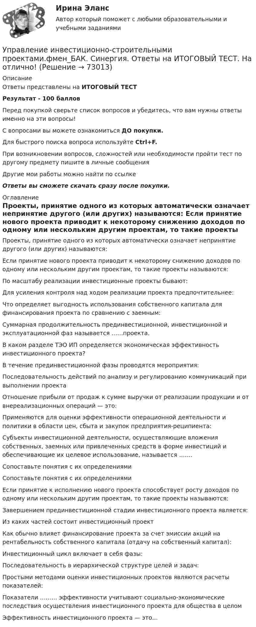     
            Описание
            Ответы представлены на ИТОГОВЫЙ ТЕСТРезультат - 100 балловПеред покупкой сверьте список вопросов и убедитесь, что вам нужны ответы именно на эти вопросы!С вопросами вы можете ознакомиться ДО покупки.Для быстрого поиска вопроса используйте Ctrl+F.При возникновении вопросов, сложностей или необходимости пройти тест по другому предмету пишите в личные сообщения Другие мои работы можно найти по ссылке Ответы вы сможете скачать сразу после покупки. 
            Оглавление
              Проекты, принятие одного из которых автоматически означает непринятие другого (или других) называются:   Если принятие нового проекта приводит к некоторому снижению доходов по одному или нескольким другим проектам, то такие проекты называются:   По масштабу реализации инвестиционные проекты бывают:   Для усиления контроля над ходом реализации проекта предпочтительнее:   Что определяет выгодность использования собственного капитала для финансирования проекта по сравнению с заемным:   Суммарная продолжительность прединвестиционной, инвестиционной и эксплуатационной фаз называется ……проекта.   В каком разделе ТЭО ИП определяется экономическая эффективность инвестиционного проекта?   В течение прединвестиционной фазы проводятся мероприятия:   Последовательность действий по анализу и регулированию коммуникаций при выполнении проекта   Отношение прибыли от продаж к сумме выручки от реализации продукции и от внереализационных операций — это:   Применяются для оценки эффективности операционной деятельности и политики в области цен, сбыта и закупок предприятия-реципиента:   Субъекты инвестиционной деятельности, осуществляющие вложения собственных, заемных или привлеченных средств в форме инвестиций и обеспечивающие их целевое использование, называется …….   Сопоставьте понятия с их определениями   Сопоставьте понятия с их определениями   Если принятие к исполнению нового проекта способствует росту доходов по одному или нескольким другим проектам, то такие проекты называются:   Завершением прединвестиционной стадии инвестиционного проекта является:   Из каких частей состоит инвестиционный проект   Как обычно влияет финансирование проекта за счет эмиссии акций на рентабельность собственного капитала (отдачу на собственный капитал):   Инвестиционный цикл включает в себя фазы:   Последовательность в иерархической структуре целей и задач:   Простыми методами оценки инвестиционных проектов являются расчеты показателей:   Показатели ……… эффективности учитывают социально-экономические последствия осуществления инвестиционного проекта для общества в целом   Эффективность инвестиционного проекта — это…   
            
            
            Управление инвестиционно-строительными проектами тест Синергия 2023 г. (все ответы 100 баллов) Итоговый тестУправление инвестиционно-строительными проектами.фмен_БАК. Синергия. Ответы на ИТОГОВЫЙ ТЕСТ. На отлично!Управление инвестиционно-строительными проектами.фмен_БАК (тест с ответами Синергия/МОИ/ МТИ /МОСАП)Управление инвестиционным портфелем (все 6 заданий по предмету)💯 Управление инвестиционным портфелем [Тема 1-4] (ответы на тесты Синергия / МОИ / МТИ / МосАП, декабрь 2023)💯 Управление инвестиционным портфелем [Тема 1-4] (ответы на тесты Синергия / МОИ / МТИ / МосАП, октябрь 2023)Управление инвестициями в человеческий капитал (тест с ответами Синергия/МОИ/ МТИ /МОСАП)Управление изменениями (МЭБИК) обязательное задание Управление изменениями. Ситуации Управление и микропроцессорные средства в электроэнергетикеуправление имущественным комплексом территорииУправление имущественным комплексом энергопредприятияУправление инвестиционно-строительными проектами / 29 вопросов💯 Управление инвестиционно-строительными проектами (ответы на тест Синергия / МТИ / МосАП, май 2023)