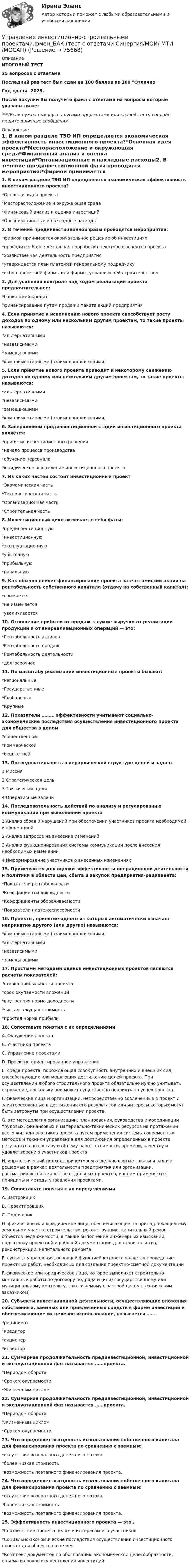     
            Описание
            ИТОГОВЫЙ ТЕСТ25 вопросов с ответамиПоследний раз тест был сдан на 100 баллов из 100 ОтличноГод сдачи -2023.После покупки Вы получите файл с ответами на вопросы которые указаны ниже:***(Если нужна помощь с другими предметами или сдачей тестов онлайн, пишите в личные сообщения  
            Оглавление
            1. В каком разделе ТЭО ИП определяется экономическая эффективность инвестиционного проекта?*Основная идея проекта*Месторасположение и окружающая среда*Финансовый анализ и оценка инвестиций*Организационные и накладные расходы2. В течение прединвестиционной фазы проводятся мероприятия:*фирмой принимается окончательное решение об инвестициях*проводится более детальная проработка некоторых аспектов проекта*хозяйственная деятельность предприятия*утверждается план платежей генеральному подрядчику*отбор проектной фирмы или фирмы, управляющей строительством3. Для усиления контроля над ходом реализации проекта предпочтительнее:*банковский кредит*финансирование путем продажи пакета акций предприятия 4. Если принятие к исполнению нового проекта способствует росту доходов по одному или нескольким другим проектам, то такие проекты называются:*альтернативными*независимыми*замещающими*комплиментарными (взаимодополняющими)5. Если принятие нового проекта приводит к некоторому снижению доходов по одному или нескольким другим проектам, то такие проекты называются:*альтернативными*независимыми*замещающими*комплиментарными (взаимодополняющими) 6. Завершением прединвестиционной стадии инвестиционного проекта является:*принятие инвестиционного решения*начало процесса производства*обучение персонала*юридическое оформление инвестиционного проекта7. Из каких частей состоит инвестиционный проект*Экономическая часть*Технологическая часть*Организационная часть*Строительная часть8. Инвестиционный цикл включает в себя фазы:*прединвестиционную*инвестиционную*эксплуатационную*убыточную*прибыльную*начальную9. Как обычно влияет финансирование проекта за счет эмиссии акций на рентабельность собственного капитала (отдачу на собственный капитал):*снижается*не изменяется*увеличивается10. Отношение прибыли от продаж к сумме выручки от реализации продукции и от внереализационных операций — это:*Рентабельность активов*Рентабельность продаж*Рентабельность деятельности*долгосрочное11. По масштабу реализации инвестиционные проекты бывают:*Региональные*Государственные*Глобальные*Крупные12. Показатели ……… эффективности учитывают социально-экономические последствия осуществления инвестиционного проекта для общества в целом*общественной*коммерческой*бюджетной13. Последовательность в иерархической структуре целей и задач:1 Миссия2 Стратегическая цель3 Тактические цели4 Оперативные задачи14. Последовательность действий по анализу и регулированию коммуникаций при выполнении проекта1 Анализ сбоев и нарушений при обеспечении участников проекта необходимой информацией2 Анализ запросов на внесение изменений3 Анализ функционирования системы коммуникаций после внесения необходимых изменений4 Информирование участников о внесенных изменениях15. Применяются для оценки эффективности операционной деятельности и политики в области цен, сбыта и закупок предприятия-реципиента:*Показатели рентабельности*Коэффициенты ликвидности*Коэффициенты оборачиваемости*Показатели платежеспособности16. Проекты, принятие одного из которых автоматически означает непринятие другого (или других) называются:*комплиментарными (взаимодополняющими)*альтернативными*независимыми*замещающими17. Простыми методами оценки инвестиционных проектов являются расчеты показателей:*ставка прибыльности проекта*срок окупаемости вложений*внутренняя норма доходности*чистая текущая стоимость*простая норма прибыли18. Сопоставьте понятия с их определениямиA. Окружение проекта B. Участники проекта C. Управление проектами D. Проектно-ориентированное управление E. среда проекта, порождающая совокупность внутренних и внешних сил, способствующих или мешающих достижению целей проекта. При осуществлении любого строительного проекта обязательно нужно учитывать окружение, поскольку оно может существенно повлиять на успех проекта. F. физические лица и организации, непосредственно вовлеченные в проект и заинтересованные в достижении его результатов или интересы которых могут быть затронуты при осуществлении проекта. G. это методология организации, планирования, руководства и координации трудовых, финансовых и материально-технических ресурсов на протяжении всего жизненного цикла проекта путем применения системы современных методов и техники управления для достижения определенных в проекте результатов по составу и объему работ, стоимости, времени, качеству и удовлетворению участников проекта H. управленческий подход, при котором отдельно взятые заказы и задачи, решаемые в рамках деятельности предприятия или организации, рассматриваются в качестве отдельных проектов, и к ним применяются принципы и методы управления проектами.19. Сопоставьте понятия с их определениямиA. Застройщик B. Проектировщик C. Подрядчик D. физическое или юридическое лицо, обеспечивающее на принадлежащем ему земельном участке строительство, реконструкцию, капитальный ремонт объектов недвижимости, а также выполнение инженерных изысканий, подготовку проектной и рабочей документации для строительства, реконструкции, капитального ремонтаE. субъект управления, основной функцией которого является проведение проектных работ, необходимых для создания проектно-сметной документацииF. физическое или юридическое лицо, которое выполняет строительно-монтажные работы по договору подряда и (или) государственному или муниципальному контракту, заключаемому с застройщиком (техническим заказчиком)20. Субъекты инвестиционной деятельности, осуществляющие вложения собственных, заемных или привлеченных средств в форме инвестиций и обеспечивающие их целевое использование, называется …….*реципиент*кредитор*акционер*инвестор21. Суммарная продолжительность прединвестиционной, инвестиционной и эксплуатационной фаз называется ……проекта.*Периодом оборота*Сроком окупаемости*Жизненным циклом22. Суммарная продолжительность прединвестиционной, инвестиционной и эксплуатационной фаз называется ……проекта.*Периодом оборота*Жизненным циклом*Сроком окупаемости23. Что определяет выгодность использования собственного капитала для финансирования проекта по сравнению с заемным:*отсутствие возвратного денежного потока*более низкая стоимость*возможность поэтапного финансирования проекта.24. Что определяет выгодность использования собственного капитала для финансирования проекта по сравнению с заемным:*отсутствие возвратного денежного потока*более низкая стоимость*возможность поэтапного финансирования проекта.25. Эффективность инвестиционного проекта — это…*Соответствие проекта целям и интересам его участников*Социально-экономические последствия осуществления инвестиционного проекта для общества в целом*Комплекс документов по обоснованию экономической целесообразности, объема и сроков осуществления инвестиций  
            
            
            Управление инвестиционно-строительными проектами.фмен_БАК. Синергия. Ответы на ИТОГОВЫЙ ТЕСТ. На отлично!Управление инвестиционно-строительными проектами.фмен_БАК (тест с ответами Синергия/МОИ/ МТИ /МОСАП)Управление инвестиционным портфелем (все 6 заданий по предмету)💯 Управление инвестиционным портфелем [Тема 1-4] (ответы на тесты Синергия / МОИ / МТИ / МосАП, декабрь 2023)💯 Управление инвестиционным портфелем [Тема 1-4] (ответы на тесты Синергия / МОИ / МТИ / МосАП, октябрь 2023)Управление инвестициями в человеческий капитал (тест с ответами Синергия/МОИ/ МТИ /МОСАП)💯 Управление инвестициями в энергетике.фмен_БАК (ответы на тест Синергия / МОИ / МТИ / МосАП, ноябрь 2023)Управление изменениями. Ситуации Управление и микропроцессорные средства в электроэнергетикеуправление имущественным комплексом территорииУправление имущественным комплексом энергопредприятияУправление инвестиционно-строительными проектами / 29 вопросов💯 Управление инвестиционно-строительными проектами (ответы на тест Синергия / МТИ / МосАП, май 2023)Управление инвестиционно-строительными проектами Синергия МТИ МОСАП Ответы на итоговый тест