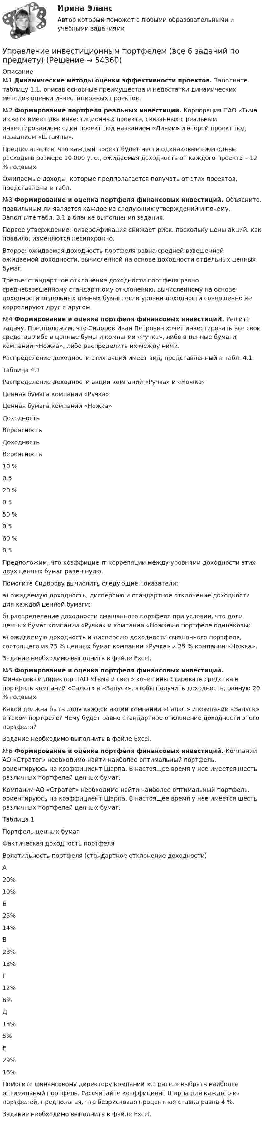      
            Описание
            №1 Динамические методы оценки эффективности проектов. Заполните таблицу 1.1, описав основные преимущества и недостатки динамических методов оценки инвестиционных проектов.№2 Формирование портфеля реальных инвестиций. 	Корпорация ПАО «Тьма и свет» имеет два инвестиционных проекта, связанных с реальным инвестированием: один проект под названием «Линии» и второй проект под названием «Штампы».	Предполагается, что каждый проект будет нести одинаковые ежегодные расходы в размере 10 000 у. е., ожидаемая доходность от каждого проекта – 12 % годовых.Ожидаемые доходы, которые предполагается получать от этих проектов, представлены в табл. №3 Формирование и оценка портфеля финансовых инвестиций. 	Объясните, правильным ли является каждое из следующих утверждений и почему. Заполните табл. 3.1 в бланке выполнения задания. 	Первое утверждение: диверсификация снижает риск, поскольку цены акций, как правило, изменяются несинхронно. 	Второе: ожидаемая доходность портфеля равна средней взвешенной ожидаемой доходности, вычисленной на основе доходности отдельных ценных бумаг. 	Третье: стандартное отклонение доходности портфеля равно средневзвешенному стандартному отклонению, вычисленному на основе доходности отдельных ценных бумаг, если уровни доходности совершенно не коррелируют друг с другом.№4 	Формирование и оценка портфеля финансовых инвестициЙ. 	Решите задачу. Предположим, что Сидоров Иван Петрович хочет инвестировать все свои средства либо в ценные бумаги компании «Ручка», либо в ценные бумаги компании «Ножка», либо распределить их между ними. Распределение доходности этих акций имеет вид, представленный в табл. 4.1.Таблица 4.1Распределение доходности акций компаний «Ручка» и «Ножка»  Ценная бумага компании «Ручка» Ценная бумага компании «Ножка»   Доходность Вероятность Доходность Вероятность   10 % 0,5 20 % 0,5   50 % 0,5 60 % 0,5 	Предположим, что коэффициент корреляции между уровнями доходности этих двух ценных бумаг равен нулю. 	Помогите Сидорову вычислить следующие показатели:	а) ожидаемую доходность, дисперсию и стандартное отклонение доходности для каждой ценной бумаги; 	б) распределение доходности смешанного портфеля при условии, что доли ценных бумаг компании «Ручка» и компании «Ножка» в портфеле одинаковы; 	в) ожидаемую доходность и дисперсию доходности смешанного портфеля, состоящего из 75 % ценных бумаг компании «Ручка» и 25 % компании «Ножка».	Задание необходимо выполнить в файле Excel.№5 Формирование и оценка портфеля финансовых инвестиций. 	Финансовый директор ПАО «Тьма и свет» хочет инвестировать средства в портфель компаний «Салют» и «Запуск», чтобы получить доходность, равную 20 % годовых.	Какой должна быть доля каждой акции компании «Салют» и компании «Запуск» в таком портфеле? Чему будет равно стандартное отклонение доходности этого портфеля? 	Задание необходимо выполнить в файле Excel.№6 Формирование и оценка портфеля финансовых инвестиций. 	Компании АО «Стратег» необходимо найти наиболее оптимальный портфель, ориентируюсь на коэффициент Шарпа. В настоящее время у нее имеется шесть различных портфелей ценных бумаг. 	Компании АО «Стратег» необходимо найти наиболее оптимальный портфель, ориентируюсь на коэффициент Шарпа. В настоящее время у нее имеется шесть различных портфелей ценных бумаг. 	Таблица 1  Портфель ценных бумаг Фактическая доходность портфеля Волатильность портфеля (стандартное отклонение доходности)   А 20% 10%   Б 25% 14%   В 23% 13%   Г 12% 6%   Д 15% 5%   Е 29% 16% 	Помогите финансовому директору компании «Стратег» выбрать наиболее оптимальный портфель. Рассчитайте коэффициент Шарпа для каждого из портфелей, предполагая, что безрисковая процентная ставка равна 4 %. 	Задание необходимо выполнить в файле Excel.  
            
            
            Управление инвестиционно-строительными проектами.фмен_БАК (тест с ответами Синергия/МОИ/ МТИ /МОСАП)Управление инвестиционным портфелем (все 6 заданий по предмету)💯 Управление инвестиционным портфелем [Тема 1-4] (ответы на тесты Синергия / МОИ / МТИ / МосАП, декабрь 2023)💯 Управление инвестиционным портфелем [Тема 1-4] (ответы на тесты Синергия / МОИ / МТИ / МосАП, октябрь 2023)Управление инвестициями в человеческий капитал (тест с ответами Синергия/МОИ/ МТИ /МОСАП)💯 Управление инвестициями в энергетике.фмен_БАК (ответы на тест Синергия / МОИ / МТИ / МосАП, ноябрь 2023)Управление инвестициями.ККР.ВКС.РОСДИСТАНТ.Управление и микропроцессорные средства в электроэнергетикеуправление имущественным комплексом территорииУправление имущественным комплексом энергопредприятияУправление инвестиционно-строительными проектами / 29 вопросов💯 Управление инвестиционно-строительными проектами (ответы на тест Синергия / МТИ / МосАП, май 2023)Управление инвестиционно-строительными проектами Синергия МТИ МОСАП Ответы на итоговый тестУправление инвестиционно-строительными проектами тест Синергия 2023 г. (все ответы 100 баллов) Итоговый тест
