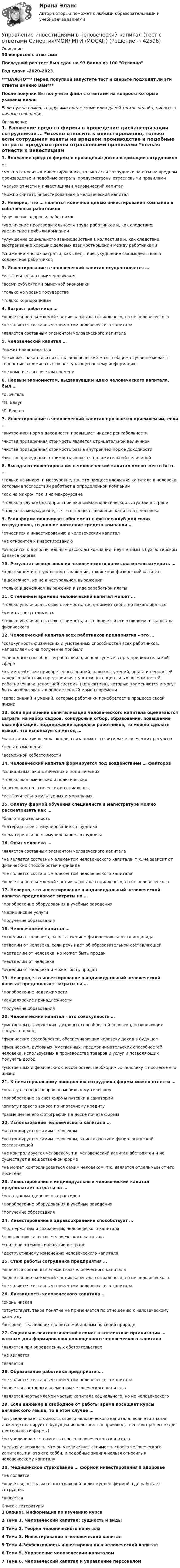     
          Описание
          30 вопросов с ответамиПоследний раз тест был сдан на 93 балла из 100 ОтличноГод сдачи -2020-2023.***ВАЖНО*** Перед покупкой запустите тест и сверьте подходят ли эти ответы именно Вам***После покупки Вы получите файл с ответами на вопросы которые указаны ниже:Если нужна помощь с другими предметами или сдачей тестов онлайн, пишите в личные сообщения  
          Оглавление
          1. Вложение средств фирмы в проведение диспансеризации сотрудников … *можно относить к инвестированию, только если сотрудники заняты на вредном производстве и подобные затраты предусмотрены отраслевыми правилами *нельзя отнести к инвестициям в человеческий капитал *можно считать инвестированием в человеческий капитал2. Неверно, что … является конечной целью инвестирования компании в собственных работников *улучшение здоровья работников *увеличение производительности труда работников и, как следствие, увеличение прибыли компании *улучшение социального взаимодействия в коллективе и, как следствие, выстраивание хороших деловых взаимоотношений между работниками*снижение многих затрат и, как следствие, ухудшение взаимодействия в коллективе работников 3. Инвестирование в человеческий капитал осуществляется … *исключительно самим человеком*всеми субъектами рыночной экономики *только на уровне государства *только корпорациями4. Возраст работника … *является неотъемлемой частью капитала социального, но не человеческого *не является составным элементом человеческого капитала *является составным элементом человеческого капитала5. Человеческий капитал … *может накапливаться *не может накапливаться, т.к. человеческий мозг в общем случае не может с точностью запоминать всю поступающую к нему информацию *не изменяется с учетом времени6. Первым экономистом, выдвинувшим идею человеческого капитала, был … *Э. Энгель *М. Блауг *Г. Беккер7. Инвестирование в человеческий капитал признается приемлемым, если … *внутренняя норма доходности превышает индекс рентабельности *чистая приведенная стоимость является отрицательной величиной *чистая приведенная стоимость равна внутренней норме доходности *чистая приведенная стоимость является положительной величиной8. Выгоды от инвестирования в человеческий капитал имеют место быть … *только на микро- и мезоуровне, т.к. это процесс вложения капитала в человека, который впоследствии работает в определенной компании *как на микро-, так и на макроуровне *только в случае благоприятной экономико-политической ситуации в стране *только на микроуровне, т.к. это процесс вложения капитала в человека9. Если фирма оплачивает абонемент в фитнес-клуб для своих сотрудников, то данное вложение средств компании … *относится к инвестированию в человеческий капитал *не относится к инвестированию *относится к дополнительным расходам компании, неучтенным в бухгалтерском балансе фирмы10. Результат использования человеческого капитала можно измерить … *в денежном и натуральном выражении, так же как физический капитал *в денежном, но не в натуральном выражении *только в денежном выражении в виде заработной платы11. С течением времени человеческий капитал может … *только увеличивать свою стоимость, т.к. он имеет свойство накапливаться *менять свою стоимость *только увеличивать свою стоимость, и это является его отличием от капитала физического12. Человеческий капитал всех работников предприятия – это … *совокупность физических и умственных способностей всех работников, направляемых на получение прибыли *природные способности работников, используемые в предпринимательской сфере *взаимодействие приобретенных знаний, навыков, умений, опыта и ценностей каждого работника предприятия с учетом потенциальных возможностей работников как целостной системы (коллектива), которые применяются и могут быть использованы в определенный момент времени *запас знаний и умений, которые работники приобретает в процессе своей жизни13. Если при оценке капитализации человеческого капитала оцениваются затраты на набор кадров, конкурсный отбор, образование, повышение квалификации, поддержание здоровья работников, то можно сделать вывод, что используется метод … *капитализации всех расходов, связанных с развитием человеческих ресурсов *цены возмещения *возможной себестоимости14. Человеческий капитал формируется под воздействием … факторов *социальных, экономических и политических *только экономических и политических *в основном политических и социальных *исключительно культурных и моральных15. Оплату фирмой обучения специалиста в магистратуре можно рассматривать как … *благотворительность *материальное стимулирование сотрудника *нематериальное стимулирование сотрудника16. Опыт человека … *является составным элементом человеческого капитала *не является составным элементом человеческого капитала, т.к. не зависит от физических способностей индивида *не является составным элементом человеческого капитала *является неотъемлемой частью капитала социального, но не человеческого17. Неверно, что инвестирование в индивидуальный человеческий капитал предполагает затраты на … *приобретение оборудования в учебные заведения *медицинские услуги *получение образования18. Человеческий капитал … *отделим от человека, за исключением физических качеств индивида *отделим от человека, если речь идет об образовательной составляющей *неотделим от человека, но может быть продан *неотделим от человека *отделим от человека и может быть продан19. Неверно, что инвестирование в индивидуальный человеческий капитал предполагает затраты на … *приобретение недвижимости *канцелярские принадлежности *получение образования20. Человеческий капитал – это совокупность … *умственных, творческих, духовных способностей человека, позволяющих получать доход *физических способностей, обеспечивающих человеку доход в будущем *физических, духовных, умственных, предпринимательских способностей человека, используемых в производстве товаров и услуг и позволяющих получать доход *умственных и физических способностей, необходимых человеку в процессе его жизни21. К нематериальному поощрению сотрудника фирмы можно отнести … *оплату его переговоров по мобильному телефону *приобретение за счет фирмы путевки в санаторий *оплату первого взноса по ипотечному кредиту *размещение его фотографии на доске почета фирмы22. Использование человеческого капитала … *контролируется самим человеком *контролируется самим человеком, за исключением физиологической составляющей *не контролируется человеком, т.к. человеческий капитал абстрактен и не существует в вещественной форме *не может контролироваться самим человеком, т.к. является отделимым от его носителя23. Инвестирование в индивидуальный человеческий капитал предполагает затраты на … *оплату командировочных расходов *приобретение оборудования в учебные заведения *получение образования24. Инвестирование в здравоохранение способствует … *поддержанию и сохранению человеческого капитала *повышению качества человеческого капитала *снижению темпов инфляции в стране *деструктивному изменению человеческого капитала25. Стаж работы сотрудника предприятия … *является составным элементом человеческого капитала *является неотъемлемой частью капитала социального, но не человеческого *не является составным элементом человеческого капитала26. Ликвидность человеческого капитала … *очень низкая *отсутствует, такое понятие не применяется по отношению к человеческому капиталу *высокая, т.к. человек является мобильным по своей природе27. Социально-психологический климат в коллективе организации … важным для формирования полноценного человеческого капитала *является при определенных обстоятельствах *не является *является28. Образование работника предприятия… *не является составным элементом человеческого капитала *является составным элементом человеческого капитала *является неотъемлемой частью капитала социального, но не человеческого29. Если инженер в свободное от работы время посещает курсы английского языка, то в этом случае … *он увеличивает стоимость своего человеческого капитала, если эти знания инженер планирует в будущем использовать в производственном процессе (для деятельности фирмы) *он увеличивает стоимость своего человеческого капитала *нельзя утверждать, что он увеличивает стоимость своего человеческого капитала, т.к. это его хобби, и подобные знания нельзя относить к человеческому капиталу30. Медицинское страхование … формой инвестирования в здоровье *не является *является, но только если страховой полис куплен фирмой, где работает сотрудник*является 
          Список литературы
          1 Важно!. Информация по изучению курса 2 Тема 1. Человеческий капитал: сущность и виды 3 Тема 2. Теория человеческого капитала 4 Тема З. Инвестирование в человеческий капитал 5 Тема 4.3ффективность инвестирования в человеческий капитал 6 Тема 5. Управление человеческим капиталом 7 Тема 6. Человеческий капитал и управление персоналом 
            
            
            💯 Управление инвестиционным портфелем [Тема 1-4] (ответы на тесты Синергия / МОИ / МТИ / МосАП, октябрь 2023)Управление инвестициями в человеческий капитал (тест с ответами Синергия/МОИ/ МТИ /МОСАП)💯 Управление инвестициями в энергетике.фмен_БАК (ответы на тест Синергия / МОИ / МТИ / МосАП, ноябрь 2023)Управление инвестициями.ККР.ВКС.РОСДИСТАНТ.Управление инвестициями, финансами и рисками проекта_Ответы на тесты Moscow Business Academy /Московская Бизнес Академия, дисциплина полностью.Управление инвестициями, финансами и рисками проекта_практическое задание по дисциплине, MBA, Moscow Business Academy/Московской Бизнес Академии.Управление инновационными проектамиУправление инвестиционно-строительными проектами / 29 вопросов💯 Управление инвестиционно-строительными проектами (ответы на тест Синергия / МТИ / МосАП, май 2023)Управление инвестиционно-строительными проектами Синергия МТИ МОСАП Ответы на итоговый тестУправление инвестиционно-строительными проектами тест Синергия 2023 г. (все ответы 100 баллов) Итоговый тестУправление инвестиционно-строительными проектами.фмен_БАК. Синергия. Ответы на ИТОГОВЫЙ ТЕСТ. На отлично!Управление инвестиционно-строительными проектами.фмен_БАК (тест с ответами Синергия/МОИ/ МТИ /МОСАП)Управление инвестиционным портфелем (все 6 заданий по предмету)