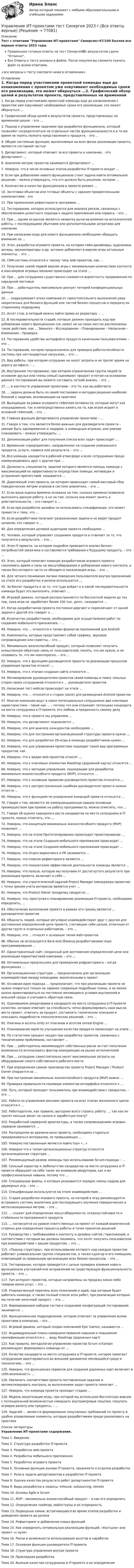     
            Описание
            Тест с ответами Управление ИТ-проектами Синергия>97/100 баллов все верные ответы 2023 года.Правильные готовые ответы на тест Синергия🟢с результатом сдачи Отлично.Все Ответы к тесту указаны в файле. После покупки вы сможете скачать файл со всеми ответами.↓все вопросы к тесту смотрите ниже в оглавлении↓ 
            Оглавление
            1. Когда перед участниками проектной команды еще до ознакомления с проектом уже озвучивают необходимые сроки его реализации, это может обернуться ...2. Графический обзор целей и результатов проекта, представленных на временной шкале, - это ...3. Подход к управлению задачами при разработке функционала, который позволяет сосредоточиться на отдельных частях функциональности и в то же время не терять полного представления о продукте, - это ...4. Общие системные функции, выполняемые на всех фазах реализации проекта, являются составной частью5. Департамент, который отвечает за все проекты в компании, - это Департамент ...6. Анализом метрик проектов занимается Департамент ...7. Неверно, что в число основных этапов разработки IT-проекта входит ...8. Если при добавлении нового функционала стоит задача найти оптимальное решение, - можно утверждать, что это должно быть решение, которое ...9. Количество и качество функционала в проекте влияют ...10. Заготовки объектов или готовые объекты с заранее прикрепленными компонентами - это 11. При применении рефакторинга программа ...12. Тестирование, которое используется для анализа рисков, связанных с обеспечением целостного подхода к защите приложения или сервиса, - это ...13. При ... одним из рисков является нехватка рычагов влияния на исполнителей работы, с последующими убытками или дополнительными затратами для компании14. При написании кода для нового функционала необходимо обращать внимание на ...15. Этап, разработки игрового проекта, на котором гейм-дизайнеры, художники, актеры, звукооператоры и др. активно добавляют в версию игры остальные элементы, – это …16. CRM-системы относятся к такому типу web-проектов, как …17. Получение самой первой версию игры с минимальным количеством контента и максимумом игровых механик происходит на этапе …18. При … для сотрудника существенно снижается вероятность продвижения по карьерной лестнице19. При … работодатель максимально рискует потерей конфиденциальных данных20. … подразумевает отказ компании от самостоятельного выполнения ряда некритичных для бизнеса функций или частей бизнес-процессов и передачу их стороннему подрядчику21. Ассет стор, в который можно зайти прямо из редактора, – …22. В последовательности стадий, которые должен проходить код при добавлении нового функционала (см. ниже) не на своих местах расположены такие действия, как … Замысел – Исследование – Планирование – Написание – Изменение – Проверка23. Тестирование удобства интерфейса продукта конечными пользователями – это …24. Тестирование, которое предназначено для проверки работоспособности системы при нестандартных нагрузках, – это …25. Вид работы, при котором сотрудник не несет затраты и не тратит время на дорогу до офиса, – …26. Внутреннее тестирование, при котором ограниченная группа людей (в основном друзья или члены семьи) оценивают продукт и потом на основании данного тестирования вы можете составить четкий анализ, – это …27. … в контексте управления проектами – это то, как вы работаете28. … задача должна быть по своей постановке и методам решения наиболее близкой к задачам, возникающим на практике29. Выходящие за рамки основного геймплея активности, которые могут как опосредованно, так и непосредственно влиять на то, как игрок играет в основной геймплей, – это …30. Главная функция Департамента управления проектами – …31. Говоря о том, что является более важным для руководителя проекта – умение быть одновременно и лидером, и командным игроком, или умение планировать – можно утверждать: …32. Декомпозиция работ для получения списка всех задач происходит …33. Временное «предприятие», направленное на создание уникального продукта, услуги, сервиса или результата, – это …34. Вся команда находится в рабочей атмосфере и всем сотрудникам проще коммуницировать друг с другом при …35. Должность специалиста, задачей которого является помощь команде с максимизацией ее эффективности посредством помощи, мотивации и устранения препятствий, называется …36. Дорелизный этап проекта, на котором происходит самый массовый сбор поведенческих метрик игроков в системе аналитики, – это …37. Если ваша оценка времени основана на том, сколько времени позволено выполнять данную работу, а не на том, сколько она может занять в действительности, – это говорит о …38. Если при разработке дизайна не использовать спецификации, это может привести к тому, что …39. Если разработчики получают разрозненные задачи и не видят продукт целиком, это говорит о …40. Для определения целевой аудитории проекта необходимо …41. Человек, который управляет созданием продукта и отвечает за то, что получится в результате, – это …42. Этап IT-проекта, на котором подробно проводится анализ бизнес-потребностей заказчика и составляются требования к будущему продукту, – это …43. Этап, который помогает команде разработчиков игрового проекта сэкономить время и силы на масштабировании и добавлении нового контента, а также без которого часто не обходится локализация игры, – это …44. Для четкого понимания логики поведения пользователя внутри приложения на этапе его разработки и релиза используется …45. За бэклог продукта и за то, что туда войдет и в какой последовательности команда будет это выполнять, отвечает …46. Игровой движок, который распространяется по бесплатной модели до тех пор, пока игра не заработает более 100 тыс. долл., называется …47. Когда разработчиков проекта постоянно дергают и переключают от одной задачи к другой это говорит о …48. Количество разработчиков, необходимое для осуществления работ по созданию мобильного приложения, – …49. Неверно, что … относится к типам форматов приложений для Android50. Компоненты, которые представляют собой графику, звуковое сопровождение или скрипты, – это …51. Минимально жизнеспособный продукт, который позволяет получить осмысленную обратную связь от пользователей, понять, что им нужно, и не создавать то, что им неинтересно, – это …52. Неверно, что к функциям руководителя проекта по реализации процессов управления проектом относят …53. Неверно, что к этапам создания сайта относится …54. Мотивирование руководителем проектов своей команды и поиск сильных сторон своих сотрудников относится к … руководителя проектов55. Написание тест-кейсов происходит на этапе …56. Неверно, что … относится к сторам (store) для размещения Android-проектов57. Многие компании ищут в своих потенциальных сотрудниках две ключевые характеристики – такие как … – потому что они отражают потенциал кандидата на место сотрудника в IT-проекте, его любовь и преданность своему делу58. Неверно, что в проекте мы управляем …59. Неверно, что департамент подчиняется …60. Неверно, что для анализа конкурентов необходимо …61. Неверно, что для построения организационной структуры проекта нужно …62. Неверно, что для разработки 2D-игры в команде разработчиков нужен …63. Неверно, что для управления проектами подходит такой вид программных продуктов, как 64. Неверно, что к видам web-проектов относят …65. Неверно, что к ключевым элементам Roadmap (дорожной карты) относятся …66. Неверно, что к методам управления, подходящим для разработки минимально жизнеспособного продукта (MVP), относится …67. Неверно, что к основным правилам руководителя проектов относится …68. Неверно, что к распространенным ошибкам руководителя проекта можно отнести …69. Неверно, что к функциям по управлению командой проекта относится …70. Говоря о том, являются ли коммуникационные навыки основным преимуществом при приеме на работу программиста, можно отметить, что …71. Говоря об оценке карьерного роста кандидатов на место сотрудника в IT-проекте, можно отметить, что …72. Неверно, что концепция минимально жизнеспособного продукта (MVP) позволяет …73. Неверно, что на этапе Прототипирования происходит проектирование …74. Неверно, что на этапе Создания мобильного приложения происходит …75. Неверно, что на этапе Создания мобильного приложения происходит …76. Неверно, что Отдел маркетинга и PR занимается …77. Неверно, что плюсом рефакторинга является …78. Неверно, что показателем эффективной деятельности команды является …79. Неверно, что польза, которую мы получаем от достигнутого результата при реализации проекта, включает в себя …80. Неверно, что стратегической задачей Project Manager (менеджера проектов) с точки зрения учета интересов является учет …81. Неверно, что Product Owner (владелец продукта) …82. Неверно, что, приступая к планированию реализации IT-проекта, необходимо определить, …83. Обеспечение выполнения проекта в рамках его границ является … руководителя проектов84. Общность людей, которые регулярно взаимодействуют друг с другом для достижения определенной цели проекта, считающих себя целым, отличным от других групп и отдельных работников, – это …85. Неверно, что … относят к основным типам web-проектов86. Обычно не используется Back-end (бэкенд-разработчиками) язык программирования …87. Одностраничный сайт, созданный для достижения определенной цели или реализации маркетинговой кампании, – это …88. Оптимальные предпосылки для проведения рефракторинга – когда функционал …89. Организационная структура … предназначена для организации взаимодействия между командами, вовлеченными в проект90. Основная идея подхода … предполагает, что при реализации проекта не нужно опираться только на заранее созданные подробные планы, а не менее важно ориентироваться на постоянно меняющиеся условия внутренней и внешней среды и учитывать обратную связь91. Оцениваемое рекрутерами в кандидате на место сотрудника в IT-проекте качество, которое отвечает за способность четко формулировать свои мысли, вести проект, отвечать за продукт, составлять технические описания и описывать подробности технологических решений, – это …92. Плагины и ассеты Unity от плагинов и ассетов Unreal Engine …93. Планирование идей по улучшению качества продукта происходит на этапе …94. По статистике процент неудач при разработке проектов, связанных с техническими проблемами, составляет …95. При … работодатель минимизирует собственные риски за счет получения возможности использовать фактор конкуренции на рынке исполнителей96. При … сотрудник самостоятельно несет максимальные затраты на оборудование своего собственного рабочего места97. При определении сроков производства проекта Project Manager / Product Owner опирается на …98. При построении минимально жизнеспособного продукта (MVP) важно …99. Проверка правильности перевода элементов интерфейса относится к …100. Путь, который проходит пользователь при взаимодействии с продуктом, – это …101. Работа по управлению рисками проекта на всех этапах жизненного цикла относится к …102. Работодателю, как правило, выгоднее всего строить работу …, так как он тратит меньше денег на налоги и заработную плату?103. Разработкой серверной архитектуры, а также сопровождением игровых серверов занимается …104. Распределяя во времени вехи проекта, необходимо стараться придерживаться интервалов, не превышающих …105. Неверно поставленным является майлстоун «…»106. Неверно что к типам организационных структур относится организационная структура …107. Рекомендуемый размер команды при использовании Scrum-подхода – …108. Сильный характер и любопытство кандидатов на место сотрудника в IT-проекте обращают на себя такое же внимание рекрутеров, как и их профессиональные навыки, потому что …109. Специальные файлы, в которых указывается порядок смены кадров для двумерных игр, – это …110. Спецификации используются на этапе взаимодействия …111. Стадия разработки игрового проекта, на которой в игру рекомендуется встраивать систему аналитики для последующего изучения поведенческих и металлизационных метрик, – это …112. … служит для определения масштабируемости, отказоустойчивости и стабильности программного продукта113. … согласуется на уровне ответственных за проект от каждой вовлеченной стороны для определения процесса работы и точек принятия решений114. Руководство с требованиями к контенту и дизайну сайтов / приложений, в соответствии с которым вы должны понимать, что хотят получить пользователи при взаимодействии с вашим продуктом, – это …115. «Подход структуры», при использовании которого над каждым проектом работает универсальная группа специалистов, а также куратор и его помощник, отвечающий за правильную организацию всех бизнес-процессов, – это …116. Тестирование, которое проводится с целью проверки влияния нового функционала улучшений или исправлений на существующую функциональность проекта, – это …117. Тип интернет-проектов, которые направлены на продажу каких-либо товаров и/или услуг, – это …118. Упорядоченный перечень всех пожеланий и идей, над которым будет работать команда, а также полный список всех работ, при реализации которых мы получим конечный продукт, – это …119. Формированием наборов тестов и созданием конфигураций тестирования занимается …120. Функциональное подразделение, которое отвечает за управление всеми проектами в компании, – это …121. Игровой движок, который создан компанией Epic Games, называется …122. Индивидуальные планы совершенствования навыков и повышения квалификации относятся к … виду Roadmap (дорожных карт)123. Как правило, методологии управления проектов Scrum и Kanban рекомендуют формировать команды от …124. Качество кандидата на место сотрудника в IT-проекте, которое помогает сотрудникам адаптироваться во внешней динамично меняющейся среде и технологиях, – это …125. Неверно, что функционал сервисов для создания дорожных карт включает в себя возможность …126. Увеличить соответствие проекта поставленным задачам и автоматизировать контроль за выполнением задач проекта помогает …127. Неверно, что команда проекта проходит стадию …128. Модель монетизации игры, при которой мы используем бесплатную версию с потенциальной возможностью совершать внутриигровые покупки, покупать игровую валюту или предметы, – …129. Задачей … является формирование получаемых требований по проекту в удобно управляемые элементы, которые разработчикам проще реализовать на практике 
            Список литературы
            Управление ИТ-проектами содержание.Тема 1. ВведениеТема 2. Структура разработки IT-проектаТема 3. Разработка web-проектаТема 4. Разработка мобильного приложенияТема 5. Разработка игрового проектаТема 6. Основные функции оунера IT-проекта, проджекта и отделов разработкиТема 7. Роли и задачи департаментов в разработке IT-проектаТема 8. Оценка качества результата работ департаментов IT-проектаТема 9. Виды разработки и нюансы: Inhouse, outsourcing, remoteТема 10. Основы Agile и ScrumТема 11. MVP – минимально жизнеспособный продукт – и как его определитьТема 12. Определение roadmap, майлстоуны и их очередностьТема 13. Подводные камни, встречающиеся во время этапов разработки и доведения проекта до релизаТема 14. Рефакторинг и добавление новых функцийТема 15. Как определить оптимальную реализацию функций. «Костыли» или проект «с нуля»Тема 16. Риски и возможности использования ассетов и наработокТема 17. Основная функция руководителя IT-проектаТема 18. Структура управления внутри проектаТема 19. Прикладная разработкаТема 20. Важные качества сотрудников в IT-проекте и их определение 
            
            
            Управление ИТ-проектами//СИНЕРГИЯ//МОСАП//МОИ//МТИУправление ИТ-проектами тест Синергия 2023 г.(Все ответы верные)Управление ИТ-проектами (тест с ответами СИНЕРГИЯ)Управление ИТ-проектами (тест с ответами СИНЕРГИЯ/МОИ/ МТИ) Управление ИТ-проектами - тесты + все ответы Синергия⭐2022Управление ИТ-сервисами и контентом Челгу. ✅ Управление кадровой безопасностью организации 50 вопросов СИНЕРГИЯ МТИ 2022Управление инфраструктурой городского хозяйства .Практическое задание. ММУ.Управление ИТ-проектами 💯 Управление ИТ-проектами. (ответы на тест Синергия / МОИ / МТИ / МосАП, ноябрь 2023)💯 Управление ИТ-проектами. (ответы на тест Синергия / МОИ / МТИ / МосАП, январь 2024)💯 Управление ИТ-проектами. (ответы на тест Синергия / МТИ / МосАП, август 2022)💯 Управление ИТ-проектами. (ответы на тест Синергия / МТИ / МосАП, декабрь 2022)💯 Управление ИТ-проектами. (ответы на тест Синергия / МТИ / МосАП, май 2023)