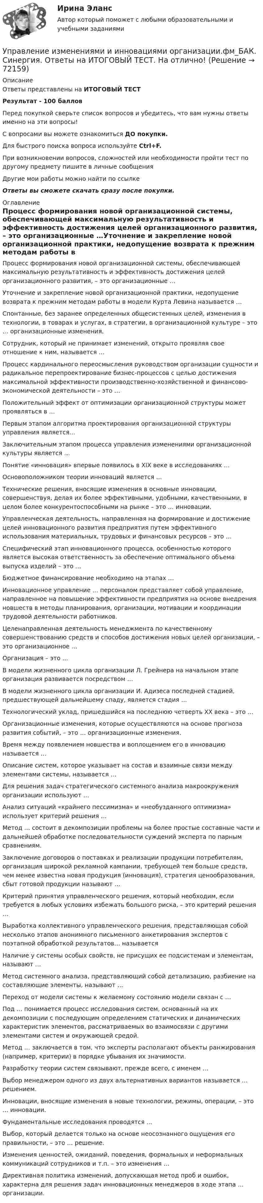     
            Описание
            Ответы представлены на ИТОГОВЫЙ ТЕСТРезультат - 100 балловПеред покупкой сверьте список вопросов и убедитесь, что вам нужны ответы именно на эти вопросы!С вопросами вы можете ознакомиться ДО покупки.Для быстрого поиска вопроса используйте Ctrl+F.При возникновении вопросов, сложностей или необходимости пройти тест по другому предмету пишите в личные сообщения Другие мои работы можно найти по ссылке Ответы вы сможете скачать сразу после покупки. 
            Оглавление
            Процесс формирования новой организационной системы, обеспечивающей максимальную результативность и эффективность достижения целей организационного развития, – это организационные …Уточнение и закрепление новой организационной практики, недопущение возврата к прежним методам работы в модели Курта Левина называется …Спонтанные, без заранее определенных общесистемных целей, изменения в технологии, в товарах и услугах, в стратегии, в организационной культуре – это … организационные изменения.Сотрудник, который не принимает изменений, открыто проявляя свое отношение к ним, называется …Процесс кардинального переосмысления руководством организации сущности и радикальное перепроектирование бизнес-процессов с целью достижения максимальной эффективности производственно-хозяйственной и финансово-экономической деятельности – это …Положительный эффект от оптимизации организационной структуры может проявляться в …Первым этапом алгоритма проектирования организационной структуры управления является…Заключительным этапом процесса управления изменениями организационной культуры является …Понятие «инновация» впервые появилось в ХIХ веке в исследованиях …Основоположником теории инноваций является …Технические решения, вносящие изменения в основные инновации, совершенствуя, делая их более эффективными, удобными, качественными, в целом более конкурентоспособными на рынке – это … инновации.Управленческая деятельность, направленная на формирование и достижение целей инновационного развития предприятия путем эффективного использования материальных, трудовых и финансовых ресурсов – это …Специфический этап инновационного процесса, особенностью которого является высокая ответственность за обеспечение оптимального объема выпуска изделий – это …Бюджетное финансирование необходимо на этапах …Инновационное управление … персоналом представляет собой управление, направленное на повышение эффективности предприятия на основе внедрения новшеств в методы планирования, организации, мотивации и координации трудовой деятельности работников.Целенаправленная деятельность менеджмента по качественному совершенствованию средств и способов достижения новых целей организации, – это организационное …Организация – это …В модели жизненного цикла организации Л. Грейнера на начальном этапе организация развивается посредством …В модели жизненного цикла организации И. Адизеса последней стадией, предшествующей дальнейшему спаду, является стадия …Технологический уклад, пришедшийся на последнюю четверть ХХ века – это …Организационные изменения, которые осуществляются на основе прогноза развития событий, – это … организационные изменения.Время между появлением новшества и воплощением его в инновацию называется …Описание систем, которое указывает на состав и взаимные связи между элементами системы, называется … Для решения задач стратегического системного анализа макроокружения организации используют …Анализ ситуаций «крайнего пессимизма» и «необузданного оптимизма» использует критерий решения …Метод … состоит в декомпозиции проблемы на более простые составные части и дальнейшей обработке последовательности суждений эксперта по парным сравнениям.Заключение договоров о поставках и реализации продукции потребителям, организация широкой рекламной кампании, требующей тем больше средств, чем менее известна новая продукция (инновация), стратегия ценообразования, сбыт готовой продукции называют …Критерий принятия управленческого решения, который необходим, если требуется в любых условиях избежать большого риска, – это критерий решения …Выработка коллективного управленческого решения, представляющая собой несколько этапов анонимного письменного анкетирования экспертов с поэтапной обработкой результатов… называетсяНаличие у системы особых свойств, не присущих ее подсистемам и элементам, называют …Метод системного анализа, представляющий собой детализацию, разбиение на составляющие элементы, называют …Переход от модели системы к желаемому состоянию модели связан с …Под … понимается процесс исследования систем, основанный на их декомпозиции с последующим определением статических и динамических характеристик элементов, рассматриваемых во взаимосвязи с другими элементами систем и окружающей средой.Метод … заключается в том, что эксперты располагают объекты ранжирования (например, критерии) в порядке убывания их значимости.Разработку теории систем связывают, прежде всего, с именем …Выбор менеджером одного из двух альтернативных вариантов называется … решением.Инновации, вносящие изменения в новые технологии, режимы, операции, – это … инновации.Фундаментальные исследования проводятся …Выбор, который делается только на основе неосознанного ощущения его правильности, – это … решение.Изменения ценностей, ожиданий, поведения, формальных и неформальных коммуникаций сотрудников и т.п. – это изменения …Директивная политика изменений, допускающая метод проб и ошибок, характерна для решения задач инновационных менеджеров в ходе этапа … организации.   
            
            
            🌞Управление изменениями и инновациями организации.фм_БАК / Итоговый тест / Синергия / МТИ / МосАП. Новый сборник 100 из 100 баллов. Правильные ответы на вопросы, которые встречаются в тестеУправление изменениями и инновациями организации.фм_БАК. Синергия. Ответы на ИТОГОВЫЙ ТЕСТ. На отлично!Управление изменениями итоговый тест Управление изменениями (МЭБИК) обязательное задание Управление изменениями. Ситуации Управление и микропроцессорные средства в электроэнергетикеуправление имущественным комплексом территорииУправление и автоматизация баз данных (тест с ответами МТИ📝МОИ)Управление и автоматизация баз данных (тест с ответами Синергия/МОИ/ МТИ /МОСАП)Управление издержками предприятия с целью их минимизацииУправление изменениями, вариант 2 Контрольная работа Управление изменениями в проектах 2024гУправление изменениями в проектах//СИНЕРГИЯ//МОСАП//МОИ//МТИ Управление изменениями в проектах.фмен_БАК. Синергия. Ответы на ИТОГОВЫЙ ТЕСТ. На отлично!