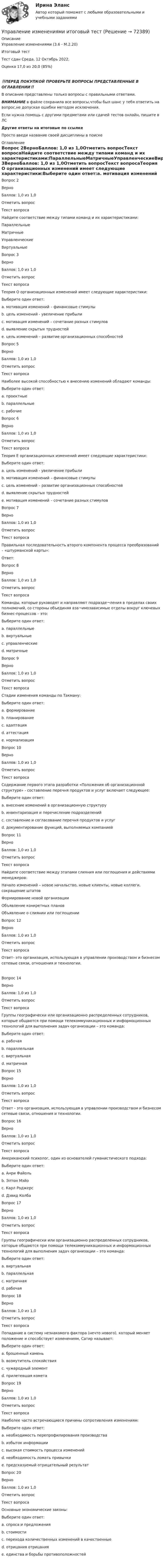     
            Описание
            Управление изменениями (3.6 - М.2.20)	Итоговый тест	Тест сдан 	Среда, 12 Октябрь 2022, Оценка	17,0 из 20,0 (85%)‼️ПЕРЕД ПОКУПКОЙ ПРОВЕРЬТЕ ВОПРОСЫ ПРЕДСТАВЛЕННЫЕ В ОГЛАВЛЕНИИ‼️В описание представлены только вопросы с правильными ответами.ВНИМАНИЕ в файле сохранила все вопросы,чтобы был шанс у тебя ответить на вопрос,не допуская ошибки методом исключения.Если нужна помощь с другими предметами или сдачей тестов онлайн, пишите в ЛС Другие ответы на итоговые по ссылке Просто введи название своей дисциплины в поиске 
            Оглавление
            Вопрос 2ВерноБаллов: 1,0 из 1,0Отметить вопросТекст вопросаНайдите соответствие между типами команд и их характеристиками:ПараллельныеМатричныеУправленческиеВиртуальныеВопрос 3ВерноБаллов: 1,0 из 1,0Отметить вопросТекст вопросаТеория О организационных изменений имеет следующие характеристики:Выберите один ответ:a. мотивация изменений – финансовые стимулыb. цель изменений - увеличение прибылиc. мотивация изменений – сочетание разных стимуловd. выявление скрытых трудностейe. цель изменений – развитие организационных способностей Вопрос 5ВерноБаллов: 1,0 из 1,0Отметить вопросТекст вопросаНаиболее высокой способностью к внесению изменений обладают команды:Выберите один ответ:a. проектные b. параллельныеc. рабочиеВопрос 6ВерноБаллов: 1,0 из 1,0Отметить вопросТекст вопросаТеория Е организационных изменений имеет следующие характеристики:Выберите один ответ:a. цель изменений - увеличение прибыли b. мотивация изменений – финансовые стимулыc. цель изменений – развитие организационных способностейd. выявление скрытых трудностейe. мотивация изменений – сочетание разных стимуловВопрос 7ВерноБаллов: 1,0 из 1,0Отметить вопросТекст вопросаПравильная последовательность второго компонента процесса преобразований – «штурманской карты»:Ответ: Вопрос 8ВерноБаллов: 1,0 из 1,0Отметить вопросТекст вопросаКоманды, которые руководят и направляют подразде¬ления в пределах своих полномочий, со стороны объединяя вза¬имозависимые отделы вокруг ключевых бизнес-процессов – это:Выберите один ответ:a. параллельныеb. виртуальныеc. управленческие d. матричныеВопрос 9ВерноБаллов: 1,0 из 1,0Отметить вопросТекст вопросаСтадии изменения команды по Такману:Выберите один ответ:a. формированиеb. планированиеc. адаптацияd. аттестацияe. нормализация Вопрос 10ВерноБаллов: 1,0 из 1,0Отметить вопросТекст вопросаСодержание первого этапа разработки «Положения об организационной структуре» - составление перечня продуктов и услуг включает следующее:Выберите один ответ:a. внесение изменений в организационную структуруb. инвентаризация и перечисление подразделенийc. составление и согласование перечня продуктов и услуг d. документирование функций, выполняемых компаниейВопрос 11ВерноБаллов: 1,0 из 1,0Отметить вопросТекст вопросаНайдите соответствие между этапами слияния или поглощения и действиями менеджеров:Начало изменений – новое начальство, новые клиенты, новые коллеги, сокращение штатовФормирование новой организацииОбъявление конкретных плановОбъявление о слиянии или поглощенииВопрос 12ВерноБаллов: 1,0 из 1,0Отметить вопросТекст вопросаОтвет- это организация, использующая в управлении производством и бизнесом сетевые связи, отношения и технологии.Вопрос 14ВерноБаллов: 1,0 из 1,0Отметить вопросТекст вопросаГруппы географически или организационно распределенных сотрудников, которые общаются при помощи телекоммуникационных и информационных технологий для выполнения задач организации – это команда:Выберите один ответ:a. рабочаяb. параллельнаяc. виртуальная d. матричнаяВопрос 15ВерноБаллов: 1,0 из 1,0Отметить вопросТекст вопросаОтвет - это организация, использующая в управлении производством и бизнесом сетевые связи, отношения и технологии.Вопрос 16ВерноБаллов: 1,0 из 1,0Отметить вопросТекст вопросаАмериканский психолог, один из основателей гуманистического подхода:Выберите один ответ:a. Анри Файольb. Элтон Мэйоc. Карл Роджерс d. Дэвид КолбаВопрос 17ВерноБаллов: 1,0 из 1,0Отметить вопросТекст вопросаГруппы географически или организационно распределенных сотрудников, которые общаются при помощи телекоммуникационных и информационных технологий для выполнения задач организации – это команда:Выберите один ответ:a. виртуальная b. параллельнаяc. матричнаяd. рабочаяВопрос 18ВерноБаллов: 1,0 из 1,0Отметить вопросТекст вопросаПопадание в систему незнакомого фактора (нечто нового), который меняет положение и способствует изменениям, Сатир называет:Выберите один ответ:a. брошенный каменьb. возмутитель спокойствияc. чужеродный элемент d. прилетевшая кометаВопрос 19ВерноБаллов: 1,0 из 1,0Отметить вопросТекст вопросаНаиболее часто встречающиеся причины сопротивления изменениям:Выберите один ответ:a. необходимость перепрофилирования производстваb. избыток информацииc. высокая стоимость процесса измененийd. необходимость ломать привычки e. предсказуемый отрицательный результатВопрос 20ВерноБаллов: 1,0 из 1,0Отметить вопросТекст вопросаОсновные экономические законы:Выберите один ответ:a. спроса и предложения b. стоимостиc. перехода количественных изменений в качественныеd. отрицания отрицанияe. единства и борьбы противоположностей  
            
            
            Управление изменениями и инновациями организации.фм_БАК. Синергия. Ответы на ИТОГОВЫЙ ТЕСТ. На отлично!Управление изменениями итоговый тест Управление изменениями (МЭБИК) обязательное задание Управление изменениями. Ситуации Управление и микропроцессорные средства в электроэнергетикеуправление имущественным комплексом территорииУправление имущественным комплексом энергопредприятияУправление и автоматизация баз данных (тест с ответами Синергия/МОИ/ МТИ /МОСАП)Управление издержками предприятия с целью их минимизацииУправление изменениями, вариант 2 Контрольная работа Управление изменениями в проектах 2024гУправление изменениями в проектах//СИНЕРГИЯ//МОСАП//МОИ//МТИ Управление изменениями в проектах.фмен_БАК. Синергия. Ответы на ИТОГОВЫЙ ТЕСТ. На отлично!Управление изменениями в школе № XXX факторы влияния, методы проведения, стереотипы восприятия, барьеры и пути их преодоления