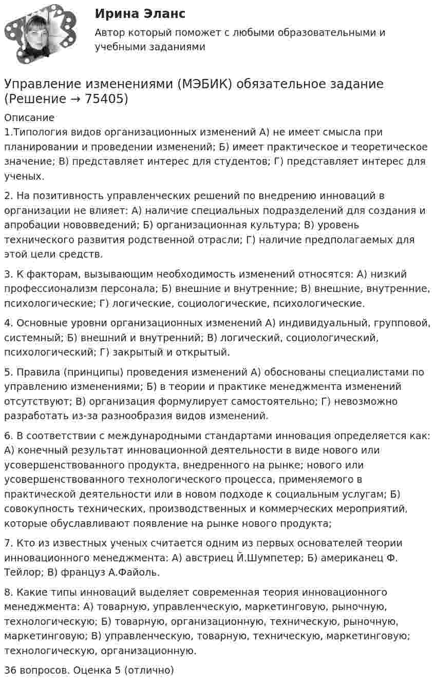     
            Описание
            1.Типология видов организационных изменений А) не имеет смысла при планировании и проведении изменений; Б) имеет практическое и теоретическое значение; В) представляет интерес для студентов; Г) представляет интерес для ученых.2. На позитивность управленческих решений по внедрению инноваций в организации не влияет: А) наличие специальных подразделений для создания и апробации нововведений; Б) организационная культура; В) уровень технического развития родственной отрасли; Г) наличие предполагаемых для этой цели средств. 3. К факторам, вызывающим необходимость изменений относятся: А) низкий профессионализм персонала; Б) внешние и внутренние; В) внешние, внутренние, психологические; Г) логические, социологические, психологические.4. Основные уровни организационных изменений А) индивидуальный, групповой, системный; Б) внешний и внутренний; В) логический, социологический, психологический; Г) закрытый и открытый. 5. Правила (принципы) проведения изменений А) обоснованы специалистами по управлению изменениями; Б) в теории и практике менеджмента изменений отсутствуют; В) организация формулирует самостоятельно; Г) невозможно разработать из-за разнообразия видов изменений. 6. В соответствии с международными стандартами инновация определяется как: А) конечный результат инновационной деятельности в виде нового или усовершенствованного продукта, внедренного на рынке; нового или усовершенствованного технологического процесса, применяемого в практической деятельности или в новом подходе к социальным услугам; Б) совокупность технических, производственных и коммерческих мероприятий, которые обуславливают появление на рынке нового продукта;7. Кто из известных ученых считается одним из первых основателей теории инновационного менеджмента: А) австриец Й.Шумпетер; Б) американец Ф. Тейлор; В) француз А.Файоль. 8. Какие типы инноваций выделяет современная теория инновационного менеджмента: А) товарную, управленческую, маркетинговую, рыночную, технологическую; Б) товарную, организационную, техническую, рыночную, маркетинговую; В) управленческую, товарную, техническую, маркетинговую; технологическую, организационную. 36 вопросов. Оценка 5 (отлично)   
            
            
            Управление изменениями итоговый тест Управление изменениями (МЭБИК) обязательное задание Управление изменениями. Ситуации Управление и микропроцессорные средства в электроэнергетикеуправление имущественным комплексом территорииУправление имущественным комплексом энергопредприятияУправление инвестиционно-строительными проектами / 29 вопросовУправление издержками предприятия с целью их минимизацииУправление изменениями, вариант 2 Контрольная работа Управление изменениями в проектах 2024гУправление изменениями в проектах//СИНЕРГИЯ//МОСАП//МОИ//МТИ Управление изменениями в проектах.фмен_БАК. Синергия. Ответы на ИТОГОВЫЙ ТЕСТ. На отлично!Управление изменениями в школе № XXX факторы влияния, методы проведения, стереотипы восприятия, барьеры и пути их преодоления🌞Управление изменениями и инновациями организации.фм_БАК / Итоговый тест / Синергия / МТИ / МосАП. Новый сборник 100 из 100 баллов. Правильные ответы на вопросы, которые встречаются в тесте
