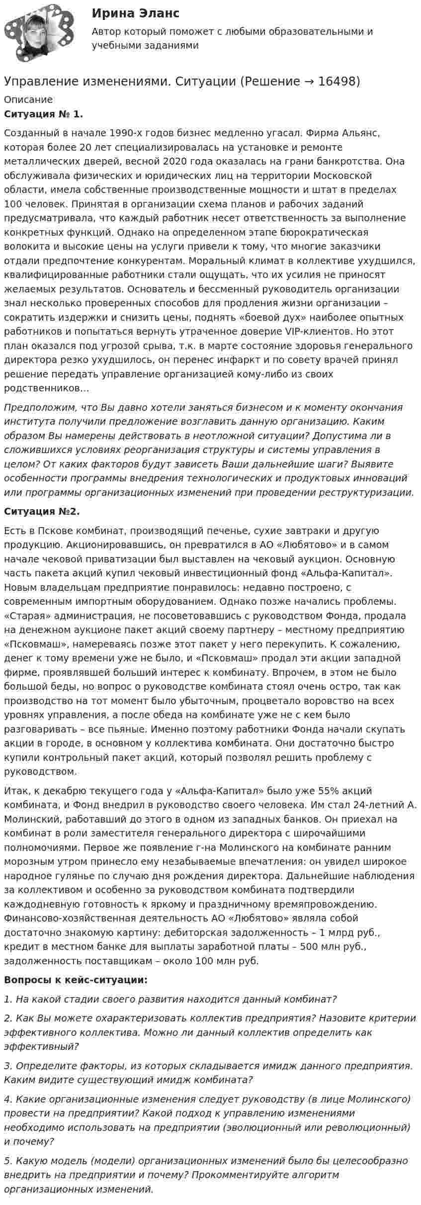      
          Описание
           Ситуация № 1.	Созданный в начале 1990-х годов бизнес медленно угасал. Фирма Альянс, которая более 20 лет специализировалась на установке и ремонте металлических дверей, весной 2020 года оказалась на грани банкротства. Она обслуживала физических и юридических лиц на территории Московской области, имела собственные производственные мощности и штат в пределах 100 человек.  Принятая в организации схема планов и рабочих заданий предусматривала, что каждый работник несет ответственность за выполнение конкретных функций. Однако на определенном этапе бюрократическая волокита и высокие цены на услуги привели к тому, что многие заказчики отдали предпочтение конкурентам.  Моральный климат в коллективе ухудшился, квалифицированные работники стали ощущать, что их усилия не приносят желаемых результатов.  Основатель и бессменный руководитель организации знал несколько проверенных способов для продления жизни организации – сократить издержки и снизить цены, поднять «боевой дух» наиболее опытных работников и попытаться вернуть утраченное доверие VIP-клиентов.  Но этот план оказался под угрозой срыва, т.к. в марте состояние здоровья генерального директора резко ухудшилось, он перенес инфаркт и по совету врачей принял решение передать управление организацией кому-либо из своих родственников… Предположим, что Вы давно хотели заняться бизнесом и к моменту окончания института получили предложение возглавить данную организацию. Каким образом Вы намерены действовать в неотложной ситуации? Допустима ли в сложившихся условиях реорганизация структуры и системы управления в целом? От каких факторов будут зависеть Ваши дальнейшие шаги?  Выявите особенности программы внедрения технологических и продуктовых инноваций или программы организационных изменений при проведении реструктуризации. Ситуация №2.	Есть в Пскове комбинат, производящий печенье, сухие завтраки и другую продукцию. Акционировавшись, он превратился в АО «Любятово» и в самом начале чековой приватизации был выставлен на чековый аукцион. Основную часть пакета акций купил чековый инвестиционный фонд «Альфа-Капитал». Новым владельцам предприятие понравилось: недавно построено, с современным импортным оборудованием.  Однако позже начались проблемы. «Старая» администрация, не посоветовавшись с руководством Фонда, продала на денежном аукционе пакет акций своему партнеру – местному предприятию «Псковмаш», намереваясь позже этот пакет у него перекупить.  К сожалению, денег к тому времени уже не было, и «Псковмаш» продал эти акции западной фирме, проявлявшей больший интерес к комбинату. Впрочем, в этом не было большой беды, но вопрос о руководстве комбината стоял очень остро, так как производство на тот момент было убыточным, процветало воровство на всех уровнях управления, а после обеда на комбинате уже не с кем было разговаривать – все пьяные.  Именно поэтому работники Фонда начали скупать акции в городе, в основном у коллектива комбината. Они достаточно быстро купили контрольный пакет акций, который позволял решить проблему с руководством. 	Итак, к декабрю текущего года у «Альфа-Капитал» было уже 55% акций комбината, и Фонд внедрил в руководство своего человека. Им стал 24-летний А. Молинский, работавший до этого в одном из западных банков. Он приехал на комбинат в роли заместителя генерального директора с широчайшими полномочиями. Первое же появление г-на Молинского на комбинате ранним морозным утром принесло ему незабываемые впечатления: он увидел широкое народное гулянье по случаю дня рождения директора.  Дальнейшие наблюдения за коллективом и особенно за руководством комбината подтвердили каждодневную готовность к яркому и праздничному времяпровождению.  Финансово-хозяйственная деятельность АО «Любятово» являла собой достаточно знакомую картину: дебиторская задолженность – 1 млрд руб., кредит в местном банке для выплаты заработной платы – 500 млн руб., задолженность поставщикам – около 100 млн руб.  Вопросы к кейс-ситуации:  1. На какой стадии своего развития находится данный комбинат? 	2. Как Вы можете охарактеризовать коллектив предприятия? Назовите критерии эффективного коллектива. Можно ли данный коллектив определить как эффективный? 	3. Определите факторы, из которых складывается имидж данного предприятия. Каким видите существующий имидж комбината? 	4. Какие организационные изменения следует руководству (в лице Молинского) провести на предприятии? Какой подход к управлению изменениями необходимо использовать на предприятии (эволюционный или революционный) и почему? 	5. Какую модель (модели) организационных изменений было бы целесообразно внедрить на предприятии и почему? Прокомментируйте алгоритм организационных изменений.  
            
            
            Управление изменениями (МЭБИК) обязательное задание Управление изменениями. Ситуации Управление и микропроцессорные средства в электроэнергетикеуправление имущественным комплексом территорииУправление имущественным комплексом энергопредприятияУправление инвестиционно-строительными проектами / 29 вопросов💯 Управление инвестиционно-строительными проектами (ответы на тест Синергия / МТИ / МосАП, май 2023)Управление изменениями, вариант 2 Контрольная работа Управление изменениями в проектах 2024гУправление изменениями в проектах//СИНЕРГИЯ//МОСАП//МОИ//МТИ Управление изменениями в проектах.фмен_БАК. Синергия. Ответы на ИТОГОВЫЙ ТЕСТ. На отлично!Управление изменениями в школе № XXX факторы влияния, методы проведения, стереотипы восприятия, барьеры и пути их преодоления🌞Управление изменениями и инновациями организации.фм_БАК / Итоговый тест / Синергия / МТИ / МосАП. Новый сборник 100 из 100 баллов. Правильные ответы на вопросы, которые встречаются в тестеУправление изменениями и инновациями организации.фм_БАК. Синергия. Ответы на ИТОГОВЫЙ ТЕСТ. На отлично!
