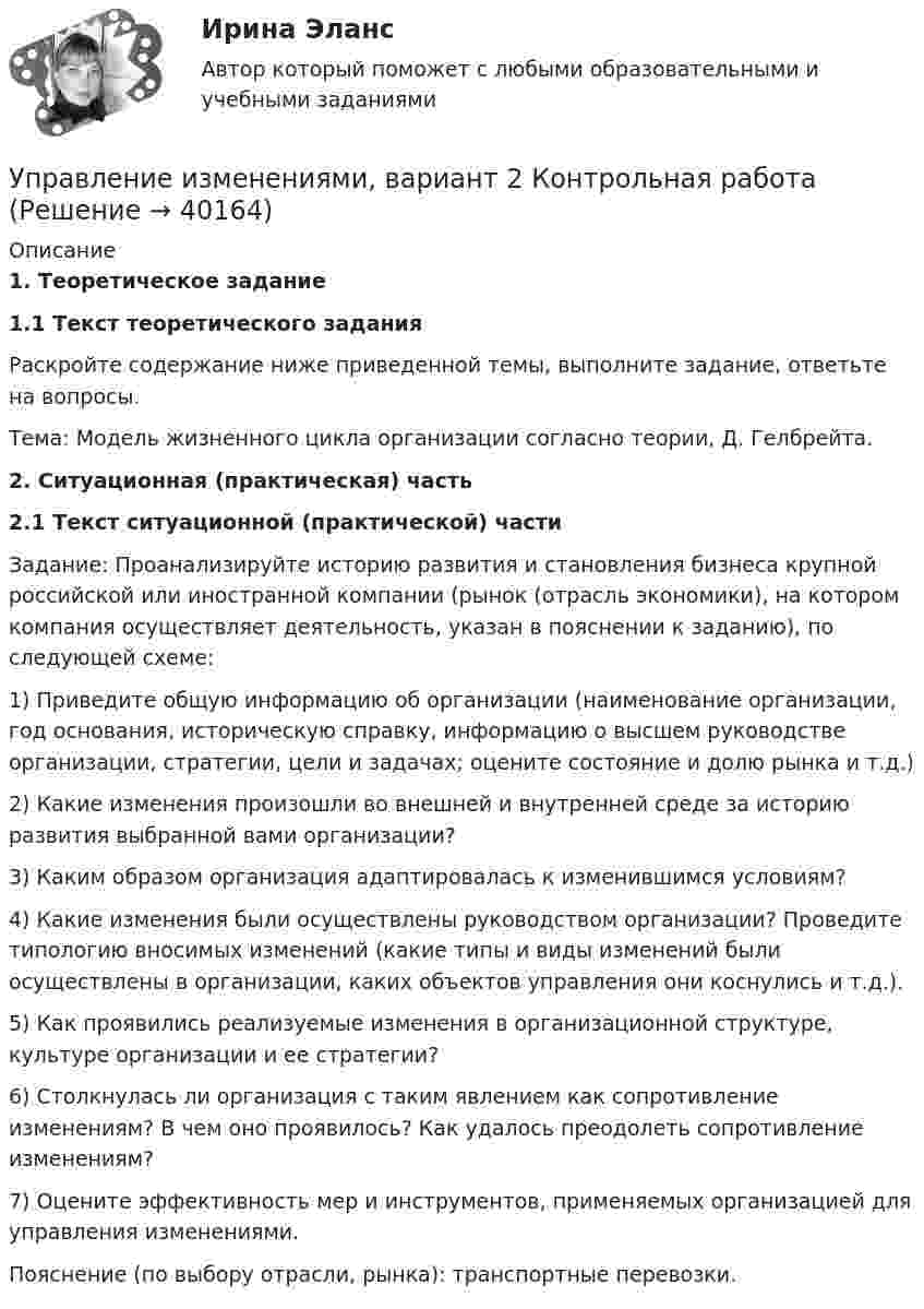     
          Описание
          1. Теоретическое задание1.1 Текст теоретического задания	Раскройте содержание ниже приведенной темы, выполните задание, ответьте на вопросы.	Тема: Модель жизненного цикла организации согласно теории, Д. Гелбрейта.                   2. Ситуационная (практическая) часть2.1 Текст ситуационной (практической) части	Задание: Проанализируйте историю развития и становления бизнеса крупной российской или иностранной компании (рынок (отрасль экономики), на котором компания осуществляет деятельность, указан в пояснении к заданию), по следующей схеме:	1)        Приведите общую информацию об организации (наименование организации, год основания, историческую справку, информацию о высшем руководстве организации, стратегии, цели и задачах; оцените состояние и долю рынка и т.д.)	2)        Какие изменения произошли во внешней и внутренней среде за историю развития выбранной вами организации?	3)        Каким образом организация адаптировалась к изменившимся условиям?	4)        Какие изменения были осуществлены руководством организации? Проведите типологию вносимых изменений (какие типы и виды изменений были осуществлены в организации, каких объектов управления они коснулись и т.д.).	5)        Как проявились реализуемые изменения в организационной структуре, культуре организации и ее стратегии?	6)        Столкнулась ли организация с таким явлением как сопротивление изменениям? В чем оно проявилось? Как удалось преодолеть сопротивление изменениям?	7)        Оцените эффективность мер и инструментов, применяемых организацией для управления изменениями.	Пояснение (по выбору отрасли, рынка): транспортные перевозки.  
            
            
            Управление издержками предприятия с целью их минимизацииУправление изменениями, вариант 2 Контрольная работа Управление изменениями в проектах 2024гУправление изменениями в проектах//СИНЕРГИЯ//МОСАП//МОИ//МТИ Управление изменениями в проектах.фмен_БАК. Синергия. Ответы на ИТОГОВЫЙ ТЕСТ. На отлично!Управление изменениями в школе № XXX факторы влияния, методы проведения, стереотипы восприятия, барьеры и пути их преодоления🌞Управление изменениями и инновациями организации.фм_БАК / Итоговый тест / Синергия / МТИ / МосАП. Новый сборник 100 из 100 баллов. Правильные ответы на вопросы, которые встречаются в тестеУправление затратами предприятия - вариант №6Управление затратами предприятия. Синергия. Ответы на ИТОГОВЫЙ ТЕСТ. На отлично!Управление затратами / Промежуточные тесты + Итоговый тестУправление затратами ТГУ Росдистант ВСЕ ТЕСТЫУправление знаниями (тест с ответами Синергия)💯 Управление и автоматизация баз данных (ответы на тест Синергия / МОИ / МТИ / МосАП, сентябрь 2023)Управление и автоматизация баз данных (тест с ответами МТИ📝МОИ)