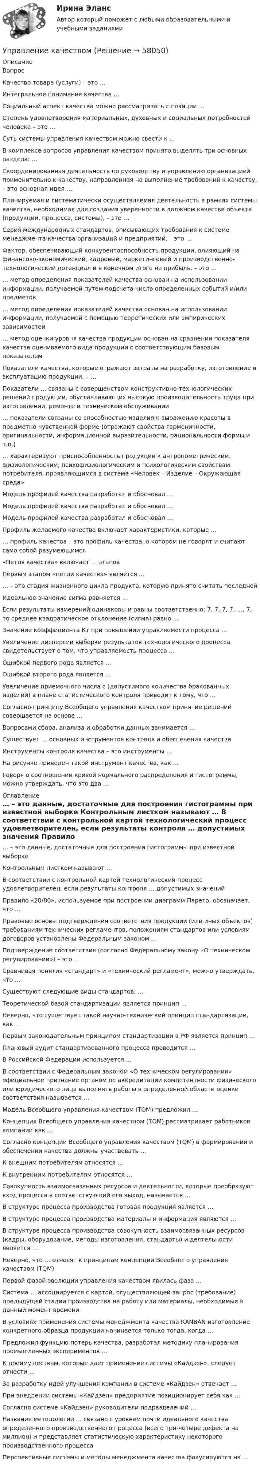      
            Описание
            Вопрос Качество товара (услуги) – это … Интегральное понимание качества … Социальный аспект качества можно рассматривать с позиции … Степень удовлетворения материальных, духовных и социальных потребностей человека – это … Суть системы управления качеством можно свести к … В комплексе вопросов управления качеством принято выделять три основных раздела: … Скоординированная деятельность по руководству и управлению организацией применительно к качеству, направленная на выполнение требований к качеству, – это основная идея … Планируемая и систематически осуществляемая деятельность в рамках системы качества, необходимая для создания уверенности в должном качестве объекта (продукции, процесса, системы), – это … Серия международных стандартов, описывающих требования к системе менеджмента качества организаций и предприятий, – это … Фактор, обеспечивающий конкурентоспособность продукции, влияющий на финансово-экономический, кадровый, маркетинговый и производственно-технологический потенциал и в конечном итоге на прибыль, – это … … метод определения показателей качества основан на использовании информации, получаемой путем подсчета числа определенных событий и/или предметов … метод определения показателей качества основан на использовании информации, получаемой с помощью теоретических или эмпирических зависимостей … метод оценки уровня качества продукции основан на сравнении показателя качества оцениваемого вида продукции с соответствующим базовым показателем Показатели качества, которые отражают затраты на разработку, изготовление и эксплуатацию продукции, – … Показатели … связаны с совершенством конструктивно-технологических решений продукции, обуславливающих высокую производительность труда при изготовлении, ремонте и техническом обслуживании … показатели связаны со способностью изделия к выражению красоты в предметно-чувственной форме (отражают свойства гармоничности, оригинальности, информационной выразительности, рациональности формы и т.п.) … характеризуют приспособленность продукции к антропометрическим, физиологическим, психофизиологическим и психологическим свойствам потребителя, проявляющимся в системе «Человек – Изделие – Окружающая среда» Модель профилей качества разработал и обосновал … Модель профилей качества разработал и обосновал … Модель профилей качества разработал и обосновал … Профиль желаемого качества включает характеристики, которые … … профиль качества – это профиль качества, о котором не говорят и считают само собой разумеющимся «Петля качества» включает … этапов Первым этапом «петли качества» является … … – это стадия жизненного цикла продукта, которую принято считать последней Идеальное значение сигма равняется … Если результаты измерений одинаковы и равны соответственно: 7, 7, 7, 7, …, 7, то среднее квадратическое отклонение (сигма) равно … Значение коэффициента Кт при повышении управляемости процесса … Увеличение дисперсии выборки результатов технологического процесса свидетельствует о том, что управляемость процесса … Ошибкой первого рода является … Ошибкой второго рода является … Увеличение приемочного числа c (допустимого количества бракованных изделий) в плане статистического контроля приводит к тому, что … Согласно принципу Всеобщего управления качеством принятие решений совершается на основе … Вопросами сбора, анализа и обработки данных занимается … Существует … основных инструментов контроля и обеспечения качества Инструменты контроля качества – это инструменты … На рисунке  приведен такой инструмент качества, как … Говоря о соотношении кривой нормального распределения и гистограммы, можно утверждать, что это два … 
            Оглавление
             … – это данные, достаточные для построения гистограммы при известной выборке Контрольным листком называют … В соответствии с контрольной картой технологический процесс удовлетворителен, если результаты контроля … допустимых значений Правило «20/80», используемое при построении диаграмм Парето, обозначает, что … Правовые основы подтверждения соответствия продукции (или иных объектов) требованиям технических регламентов, положениям стандартов или условиям договоров установлены Федеральным законом … Подтверждение соответствия (согласно Федеральному закону «О техническом регулировании») – это … Сравнивая понятия «стандарт» и «технический регламент», можно утверждать, что … Существуют следующие виды стандартов: … Теоретической базой стандартизации является принцип … Неверно, что существует такой научно-технический принцип стандартизации, как … Первым законодательным принципом стандартизации в РФ является принцип … Плановый аудит стандартизованного процесса проводится … В Российской Федерации используется … В соответствии с Федеральным законом «О техническом регулировании» официальное признание органом по аккредитации компетентности физического или юридического лица выполнять работы в определенной области оценки соответствия называется … Модель Всеобщего управления качеством (TQM) предложил … Концепция Всеобщего управления качеством (TQM) рассматривает работников компании как … Согласно концепции Всеобщего управления качеством (TQM) в формировании и обеспечении качества должны участвовать … К внешним потребителям относятся … К внутренним потребителям относятся … Совокупность взаимосвязанных ресурсов и деятельности, которые преобразуют вход процесса в соответствующий его выход, называется … В структуре процесса производства готовая продукция является … В структуре процесса производства материалы и информация являются … В структуре процесса производства совокупность взаимосвязанных ресурсов (кадры, оборудование, методы изготовления, стандарты) и деятельности является … Неверно, что … относят к принципам концепции Всеобщего управления качеством (TQM) Первой фазой эволюции управления качеством явилась фаза … Система … ассоциируется с картой, осуществляющей запрос (требование) предыдущей стадии производства на работу или материалы, необходимые в данный момент времени В условиях применения системы менеджмента качества КANBAN изготовление конкретного образца продукции начинается только тогда, когда … Предложил функцию потерь качества, разработал методику планирования промышленных экспериментов … К преимуществам, которые дает применение системы «Кайдзен», следует отнести … За разработку идей улучшения компании в системе «Кайдзен» отвечает … При внедрении системы «Кайдзен» предприятие позиционирует себя как … Согласно системе «Кайдзен» руководители подразделений … Название методологии … связано с уровнем почти идеального качества определенного производственного процесса (всего три-четыре дефекта на миллион) и представляет статистическую характеристику некоторого производственного процесса Перспективные системы и методы менеджмента качества фокусируются на ...  
            
            
            Управление карьерой - тест с ответами Синергия - 2022Управление качествомУПРАВЛЕНИЕ КАЧЕСТВОМУправление качеством   Вариант 2 Сибуп Управление качеством Витте МУИВ Ответы на итоговый тестУправление качеством в машиностроении. Синергия. Ответы на ИТОГОВЫЙ ТЕСТ. На отлично!Управление качеством в машиностроении тест СинергияУправление кадровой безопасностью организации - тест с ответами Синергия - 2022 гоlУправление кадровой безопасностью организации  -  тест с ответами Синергия  -  2022 год💯 Управление кадровой безопасностью организации.ти ЭБС (правильные ответы на тест Синергия / МОИ / МТИ / МосАП, август 2023)Управление кадровой безопасностью организации.ти ЭБС (тест с ответами Синергия/МОИ/ МТИ /МОСАП)УПРАВЛЕНИЕ КАДРОВОЙ  ДЕЯТЕЛЬНОСТЬЮУправление карьерой в системе управления человеческими ресурсами международной компанииУправление карьерой и тайм-менеджмент//ИМЭС