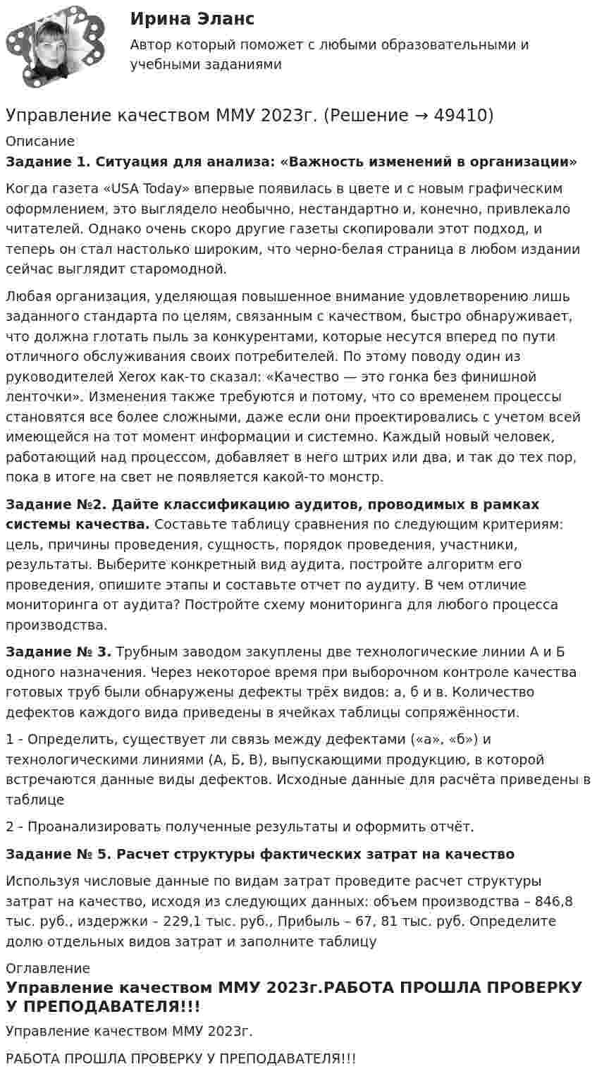    
            Описание
             Задание 1. Ситуация для анализа: «Важность изменений в организации»	Когда газета «USA Today» впервые появилась в цвете и с новым графическим оформлением, это выглядело необычно, нестандартно и, конечно, привлекало читателей. Однако очень скоро другие газеты скопировали этот подход, и теперь он стал настолько широким, что черно-белая страница в любом издании сейчас выглядит старомодной. 	Любая организация, уделяющая повышенное внимание удовлетворению лишь заданного стандарта по целям, связанным с качеством, быстро обнаруживает, что должна глотать пыль за конкурентами, которые несутся вперед по пути отличного обслуживания своих потребителей. По этому поводу один из руководителей Xerox как-то сказал: «Качество — это гонка без финишной ленточки». Изменения также требуются и потому, что со временем процессы становятся все более сложными, даже если они проектировались с учетом всей имеющейся на тот момент информации и системно. Каждый новый человек, работающий над процессом, добавляет в него штрих или два, и так до тех пор, пока в итоге на свет не появляется какой-то монстр. Задание №2. Дайте классификацию аудитов, проводимых в рамках системы качества. Составьте таблицу сравнения по следующим критериям: цель, причины проведения, сущность, порядок проведения, участники, результаты. Выберите конкретный вид аудита, постройте алгоритм его проведения, опишите этапы и составьте отчет по аудиту. В чем отличие мониторинга от аудита? Постройте схему мониторинга для любого процесса производства. Задание № 3. Трубным заводом закуплены две технологические линии А и Б одного назначения. Через некоторое время при выборочном контроле качества готовых труб были обнаружены дефекты трёх видов: а, б и в. Количество дефектов каждого вида приведены в ячейках таблицы сопряжённости.	 1 - Определить, существует ли связь между дефектами («а», «б») и технологическими линиями (А, Б, В), выпускающими продукцию, в которой встречаются данные виды дефектов. Исходные данные для расчёта приведены в таблице 	2 - Проанализировать полученные результаты и оформить отчёт. Задание № 5. Расчет структуры фактических затрат на качество 	Используя числовые данные по видам затрат проведите расчет структуры затрат на качество, исходя из следующих данных: объем производства – 846,8 тыс. руб., издержки – 229,1 тыс. руб., Прибыль – 67, 81 тыс. руб. Определите долю отдельных видов затрат и заполните таблицу                                                                                                                                                                                           
            Оглавление
            Управление качеством ММУ 2023г.РАБОТА ПРОШЛА ПРОВЕРКУ У ПРЕПОДАВАТЕЛЯ!!! 
            
            
            💯 Управление качеством медицинской помощи и медицинских услуг (ответы на тест Синергия / МОИ / МТИ / МосАП, декабрь 2023)Управление качеством ММУ 2023г.Управление качеством_ММУ_практическая работа💯 Управление качеством.ои(dor) (ответы на тест Синергия / МОИ / МТИ / МосАП, ноябрь 2023)Управление качеством Практическая работа ММУУправление качеством практические задания 1-2Управление качеством. Практическое задание. ММУ. 2023г.Управление качеством в строительстве тест Синергия💯 Управление качеством в строительстве.фмен_БАК (ответы на тест Синергия / МОИ / МТИ / МосАП, октябрь 2023)💯 Управление качеством в строительстве.фмен_БАК (ответы на тест Синергия / МОИ / МТИ / МосАП, сентябрь 2023)Управление качеством в энергетике💯 Управление качеством в энергетике (все ответы на тест Синергия / МТИ / МосАП, сентябрь 2022)Управление качеством в энергетике Синергия 2022Управление качеством в энергетике-тест с ответами Синергия