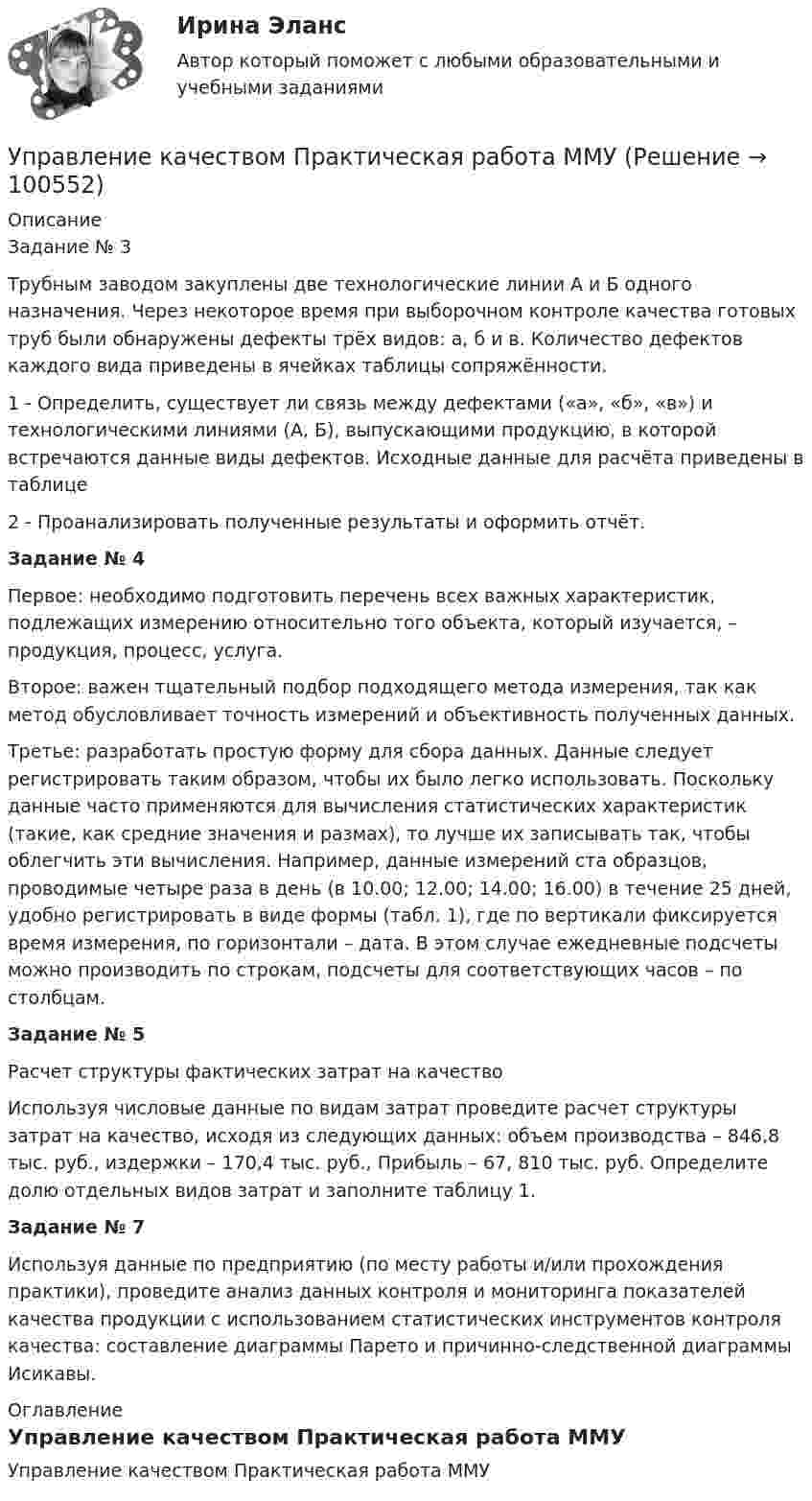     
            Описание
            Задание № 3Трубным заводом закуплены две технологические линии А и Б одного назначения. Через некоторое время при выборочном контроле качества готовых труб были обнаружены дефекты трёх видов: а, б и в. Количество дефектов каждого вида приведены в ячейках таблицы сопряжённости.1 - Определить, существует ли связь между дефектами («а», «б», «в») и технологическими линиями (А, Б), выпускающими продукцию, в которой встречаются данные виды дефектов. Исходные данные для расчёта приведены в таблице 2 - Проанализировать полученные результаты и оформить отчёт. Задание № 4	Первое: необходимо подготовить перечень всех важных характеристик, подлежащих измерению относительно того объекта, который изучается, – продукция, процесс, услуга. Второе: важен тщательный подбор подходящего метода измерения, так как метод обусловливает точность измерений и объективность полученных данных. 	Третье: разработать простую форму для сбора данных. Данные следует регистрировать таким образом, чтобы их было легко использовать. Поскольку данные часто применяются для вычисления статистических характеристик (такие, как средние значения и размах), то лучше их записывать так, чтобы облегчить эти вычисления. Например, данные измерений ста образцов, проводимые четыре раза в день (в 10.00; 12.00; 14.00; 16.00) в течение 25 дней, удобно регистрировать в виде формы (табл. 1), где по вертикали фиксируется время измерения, по горизонтали – дата. В этом случае ежедневные подсчеты можно производить по строкам, подсчеты для соответствующих часов – по столбцам.Задание № 5Расчет структуры фактических затрат на качествоИспользуя числовые данные по видам затрат проведите расчет структуры затрат на качество, исходя из следующих данных: объем производства – 846,8 тыс. руб., издержки – 170,4 тыс. руб., Прибыль – 67, 810 тыс. руб. Определите долю отдельных видов затрат и заполните таблицу 1. Задание № 7	Используя данные по предприятию (по месту работы и/или прохождения практики), проведите анализ данных контроля и мониторинга показателей качества продукции с использованием статистических инструментов контроля качества: составление диаграммы Парето и причинно-следственной диаграммы Исикавы. 
            Оглавление
            Управление качеством Практическая работа ММУ  
            
            
            💯 Управление качеством.ои(dor) (ответы на тест Синергия / МОИ / МТИ / МосАП, ноябрь 2023)Управление качеством Практическая работа ММУУправление качеством практические задания 1-2Управление качеством. Практическое задание. ММУ. 2023г.Управление качеством программного обеспечения. РосдистантУправление качеством проекта ИТОГОВЫЙ ТЕСТУправление качеством Сибуп кроссворды Загадки качества № 1 и № 3 Управление качеством в энергетике💯 Управление качеством в энергетике (все ответы на тест Синергия / МТИ / МосАП, сентябрь 2022)Управление качеством в энергетике Синергия 2022Управление качеством в энергетике-тест с ответами СинергияУправление качеством для повышения конкурентоспособности Контрольная💯 Управление качеством медицинской помощи и медицинских услуг (ответы на тест Синергия / МОИ / МТИ / МосАП, декабрь 2023)Управление качеством ММУ 2023г.