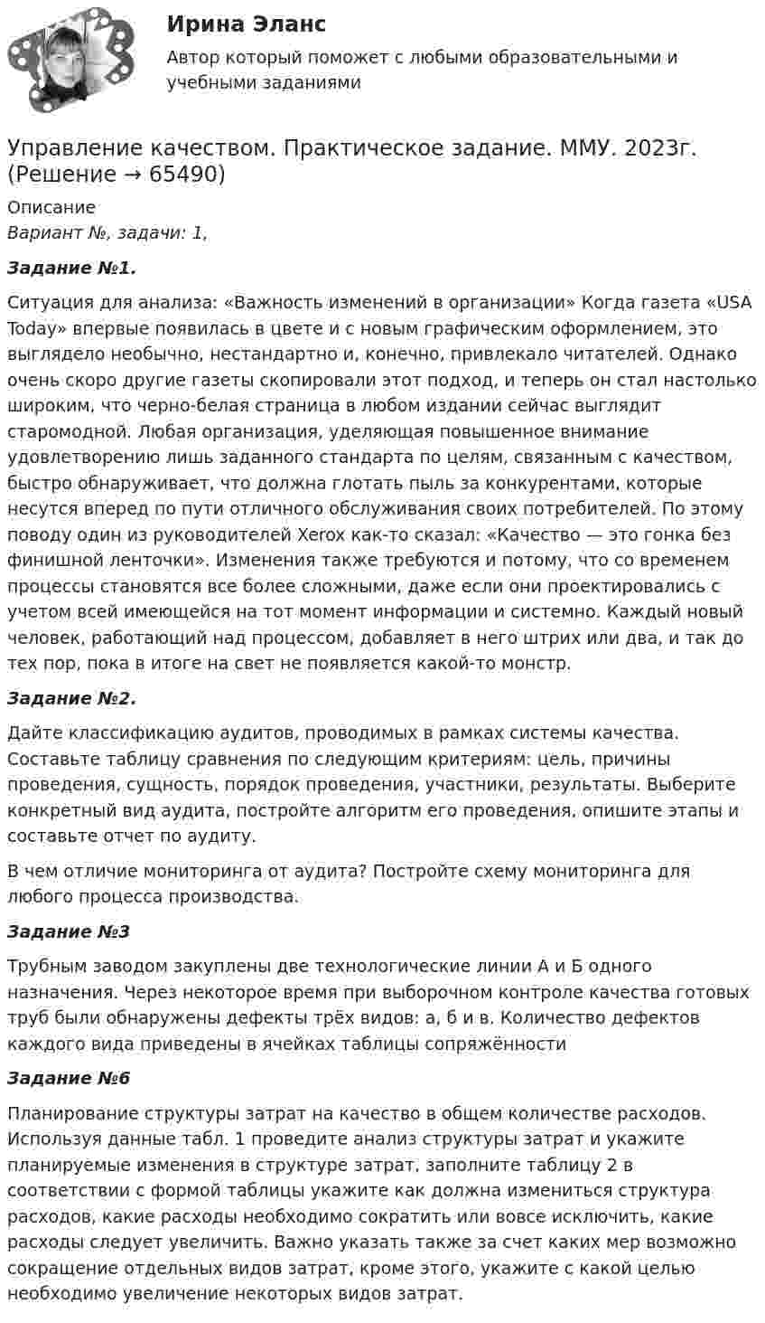      
            Описание
             Вариант №, задачи: 1, Задание №1.	Ситуация для анализа: «Важность изменений в организации» Когда газета «USA Today» впервые появилась в цвете и с новым графическим оформлением, это выглядело необычно, нестандартно и, конечно, привлекало читателей. Однако очень скоро другие газеты скопировали этот подход, и теперь он стал настолько широким, что черно-белая страница в любом издании сейчас выглядит старомодной. Любая организация, уделяющая повышенное внимание удовлетворению лишь заданного стандарта по целям, связанным с качеством, быстро обнаруживает, что должна глотать пыль за конкурентами, которые несутся вперед по пути отличного обслуживания своих потребителей. По этому поводу один из руководителей Xerox как-то сказал: «Качество — это гонка без финишной ленточки». Изменения также требуются и потому, что со временем процессы становятся все более сложными, даже если они проектировались с учетом всей имеющейся на тот момент информации и системно. Каждый новый человек, работающий над процессом, добавляет в него штрих или два, и так до тех пор, пока в итоге на свет не появляется какой-то монстр. Задание №2.Дайте классификацию аудитов, проводимых в рамках системы качества. Составьте таблицу сравнения по следующим критериям: цель, причины проведения, сущность, порядок проведения, участники, результаты. Выберите конкретный вид аудита, постройте алгоритм его проведения, опишите этапы и составьте отчет по аудиту. В чем отличие мониторинга от аудита? Постройте схему мониторинга для любого процесса производства. Задание №3Трубным заводом закуплены две технологические линии А и Б одного назначения. Через некоторое время при выборочном контроле качества готовых труб были обнаружены дефекты трёх видов: а, б и в. Количество дефектов каждого вида приведены в ячейках таблицы сопряжённости Задание №6	Планирование структуры затрат на качество в общем количестве расходов. Используя данные табл. 1 проведите анализ структуры затрат и укажите планируемые изменения в структуре затрат, заполните таблицу 2 в соответствии с формой таблицы укажите как должна измениться структура расходов, какие расходы необходимо сократить или вовсе исключить, какие расходы следует увеличить. Важно указать также за счет каких мер возможно сокращение отдельных видов затрат, кроме этого, укажите с какой целью необходимо увеличение некоторых видов затрат.     
            
            
            Управление качеством практические задания 1-2Управление качеством. Практическое задание. ММУ. 2023г.Управление качеством программного обеспечения. РосдистантУправление качеством проекта ИТОГОВЫЙ ТЕСТУправление качеством Сибуп кроссворды Загадки качества № 1 и № 3 Управление качеством. Тест для сдачи в МФПУ «Синергия». Управление качеством (тест с ответами ММА)Управление качеством в энергетике Синергия 2022Управление качеством в энергетике-тест с ответами СинергияУправление качеством для повышения конкурентоспособности Контрольная💯 Управление качеством медицинской помощи и медицинских услуг (ответы на тест Синергия / МОИ / МТИ / МосАП, декабрь 2023)Управление качеством ММУ 2023г.Управление качеством_ММУ_практическая работа💯 Управление качеством.ои(dor) (ответы на тест Синергия / МОИ / МТИ / МосАП, ноябрь 2023)