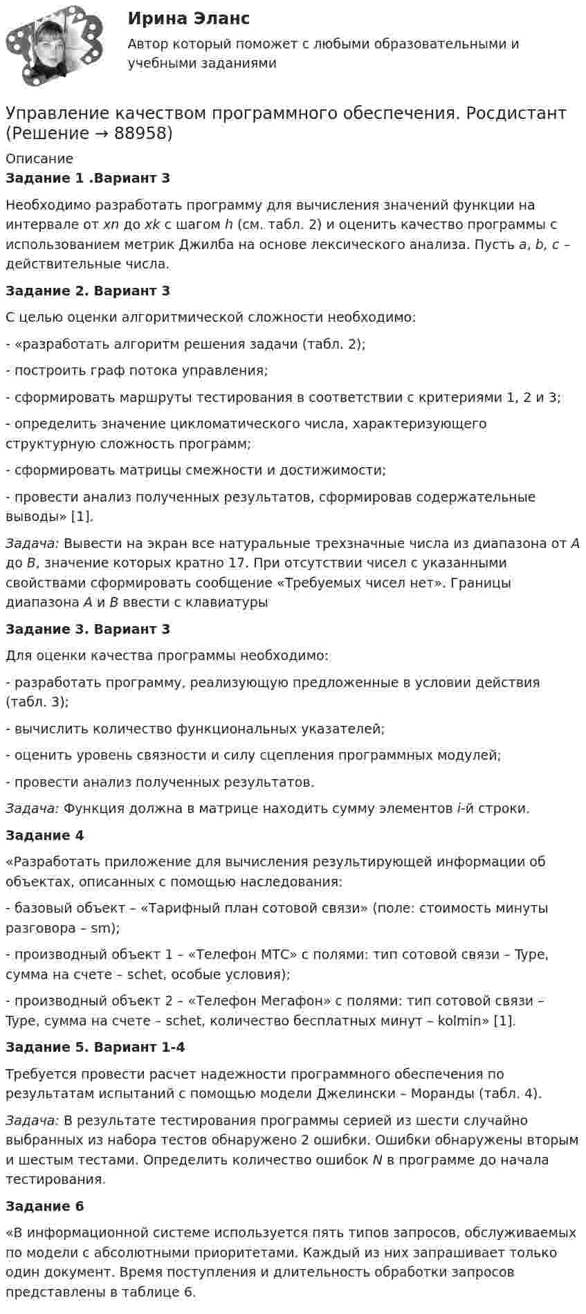     
            Описание
            Задание 1 .Вариант 3Необходимо разработать программу для вычисления значений функции  на интервале от xn до xk с шагом h (см. табл. 2) и оценить качество программы с использованием метрик Джилба на основе лексического анализа. Пусть a, b, c – действительные числа.Задание 2.  Вариант 3	С целью оценки алгоритмической сложности необходимо:-     «разработать алгоритм решения задачи (табл. 2);-     построить граф потока управления;-     сформировать маршруты тестирования в соответствии с критериями 1, 2 и 3;-     определить значение цикломатического числа, характеризующего структурную сложность программ;-     сформировать матрицы смежности и достижимости;-     провести анализ полученных результатов, сформировав содержательные выводы» [1].Задача:  Вывести на экран все натуральные трехзначные числа из диапазона от A до B, значение которых кратно 17. При отсутствии чисел с указанными свойствами сформировать сообщение «Требуемых чисел нет». Границы диапазона A и B ввести с клавиатурыЗадание 3. Вариант 3	Для оценки качества программы необходимо:-     разработать программу, реализующую предложенные в условии действия (табл. 3);-     вычислить количество функциональных указателей;-     оценить уровень связности и силу сцепления программных модулей;-     провести анализ полученных результатов.Задача:    Функция должна в матрице находить сумму элементов i-й строки.Задание 4	«Разработать приложение для вычисления результирующей информации об объектах, описанных с помощью наследования:-     базовый объект – «Тарифный план сотовой связи» (поле: стоимость минуты разговора – sm);-     производный объект 1 – «Телефон МТС» с полями: тип сотовой связи – Type, сумма на счете – schet, особые условия);-     производный объект 2 – «Телефон Мегафон» с полями: тип сотовой связи – Type, сумма на счете – schet, количество бесплатных минут – kolmin» [1].Задание  5. Вариант 1-4	Требуется провести расчет надежности программного обеспечения по результатам испытаний с помощью модели Джелински – Моранды (табл. 4).Задача:   В результате тестирования программы серией из шести случайно выбранных из набора тестов обнаружено 2 ошибки. Ошибки обнаружены вторым и шестым тестами. Определить количество ошибок N в программе до начала тестирования.Задание 6  	«В информационной системе используется пять типов запросов, обслуживаемых по модели с абсолютными приоритетами. Каждый из них запрашивает только один документ. Время поступления и длительность обработки запросов представлены в таблице 6.   
            
            
            Управление качеством. Практическое задание. ММУ. 2023г.Управление качеством программного обеспечения. РосдистантУправление качеством проекта ИТОГОВЫЙ ТЕСТУправление качеством Сибуп кроссворды Загадки качества № 1 и № 3 Управление качеством. Тест для сдачи в МФПУ «Синергия». Управление качеством (тест с ответами ММА)Управление качеством Тест с ответами Синергия 2022 годУправление качеством в энергетике-тест с ответами СинергияУправление качеством для повышения конкурентоспособности Контрольная💯 Управление качеством медицинской помощи и медицинских услуг (ответы на тест Синергия / МОИ / МТИ / МосАП, декабрь 2023)Управление качеством ММУ 2023г.Управление качеством_ММУ_практическая работа💯 Управление качеством.ои(dor) (ответы на тест Синергия / МОИ / МТИ / МосАП, ноябрь 2023)Управление качеством Практическая работа ММУ