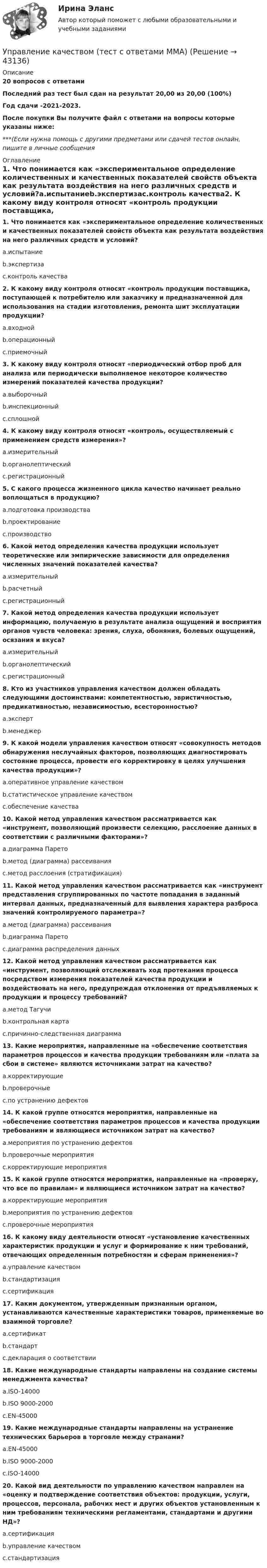     
            Описание
            20 вопросов с ответамиПоследний раз тест был сдан на результат 20,00 из 20,00 (100%)Год сдачи -2021-2023.После покупки Вы получите файл с ответами на вопросы которые указаны ниже:***(Если нужна помощь с другими предметами или сдачей тестов онлайн, пишите в личные сообщения  
            Оглавление
            1. Что понимается как «экспериментальное определение количественных и качественных показателей свойств объекта как результата воздействия на него различных средств и условий?a.испытаниеb.экспертизаc.контроль качества2. К какому виду контроля относят «контроль продукции поставщика, поступающей к потребителю или заказчику и предназначенной для использования на стадии изготовления, ремонта шит эксплуатации продукции?a.входнойb.операционныйc.приемочный3. К какому виду контроля относят «периодический отбор проб для анализа или периодически выполняемое некоторое количество измерений показателей качества продукции?a.выборочныйb.инспекционныйc.сплошной4. К какому виду контроля относят «контроль, осуществляемый с применением средств измерения»?a.измерительныйb.органолептическийc.регистрационный5. С какого процесса жизненного цикла качество начинает реально воплощаться в продукцию?a.подготовка производстваb.проектированиеc.производство6. Какой метод определения качества продукции использует теоретические или эмпирические зависимости для определения численных значений показателей качества?a.измерительныйb.расчетныйc.регистрационный7. Какой метод определения качества продукции использует информацию, получаемую в результате анализа ощущений и восприятия органов чувств человека: зрения, слуха, обоняния, болевых ощущений, осязания и вкуса?a.измерительныйb.органолептическийc.регистрационный8. Кто из участников управления качеством должен обладать следующими достоинствами: компетентностью, эвристичностью, предикативностью, независимостью, всесторонностью?a.экспертb.менеджер9. К какой модели управления качеством относят «совокупность методов обнаружения неслучайных факторов, позволяющих диагностировать состояние процесса, провести его корректировку в целях улучшения качества продукции»?a.оперативное управление качествомb.статистическое управление качествомc.обеспечение качества10. Какой метод управления качеством рассматривается как «инструмент, позволяющий произвести селекцию, расслоение данных в соответствии с различными факторами»?a.диаграмма Паретоb.метод (диаграмма) рассеиванияc.метод расслоения (стратификация)11. Какой метод управления качеством рассматривается как «инструмент представления сгруппированных по частоте попадания в заданный интервал данных, предназначенный для выявления характера разброса значений контролируемого параметра»?a.метод (диаграмма) рассеиванияb.диаграмма Паретоc.диаграмма распределения данных12. Какой метод управления качеством рассматривается как «инструмент, позволяющий отслеживать ход протекания процесса посредством измерения показателей качества продукции и воздействовать на него, предупреждая отклонения от предъявляемых к продукции и процессу требований?a.метод Тагучиb.контрольная картаc.причинно-следственная диаграмма13. Какие мероприятия, направленные на «обеспечение соответствия параметров процессов и качества продукции требованиям или «плата за сбои в системе» являются источниками затрат на качество?a.корректирующиеb.проверочныеc.по устранению дефектов14. К какой группе относятся мероприятия, направленные на «обеспечение соответствия параметров процессов и качества продукции требованиям и являющиеся источником затрат на качество?a.мероприятия по устранению дефектовb.проверочные мероприятияc.корректирующие мероприятия15. К какой группе относятся мероприятия, направленные на «проверку, что все по правилам» и являющиеся источником затрат на качество?a.корректирующие мероприятияb.мероприятия по устранению дефектовc.проверочные мероприятия16. К какому виду деятельности относят «установление качественных характеристик продукции и услуг и формирование к ним требований, отвечающих определенным потребностям и сферам применения»?a.управление качествомb.стандартизацияc.сертификация17. Каким документом, утвержденным признанным органом, устанавливаются качественные характеристики товаров, применяемые во взаимной торговле?a.сертификатb.стандартc.декларация о соответствии18. Какие международные стандарты направлены на создание системы менеджмента качества?a.ISO-14000b.ISO 9000-2000c.EN-4500019. Какие международные стандарты направлены на устранение технических барьеров в торговле между странами?a.EN-45000b.ISO 9000-2000c.ISO-1400020. Какой вид деятельности по управлению качеством направлен на «оценку и подтверждение соответствия объектов: продукции, услуги, процессов, персонала, рабочих мест и других объектов установленным к ним требованиям техническими регламентами, стандартами и другими НД»?a.сертификацияb.управление качествомc.стандартизация 
            
            
            Управление качеством. Тест для сдачи в МФПУ «Синергия». Управление качеством (тест с ответами ММА)Управление качеством Тест с ответами Синергия 2022 годуправление качеством тесты Управление качеством товаров и услугУправление качеством электроэнергии систем электроснабженияуправление коллективом исполнителей задача вариант 8 Управление качеством_ММУ_практическая работа💯 Управление качеством.ои(dor) (ответы на тест Синергия / МОИ / МТИ / МосАП, ноябрь 2023)Управление качеством Практическая работа ММУУправление качеством практические задания 1-2Управление качеством. Практическое задание. ММУ. 2023г.Управление качеством программного обеспечения. РосдистантУправление качеством проекта ИТОГОВЫЙ ТЕСТ