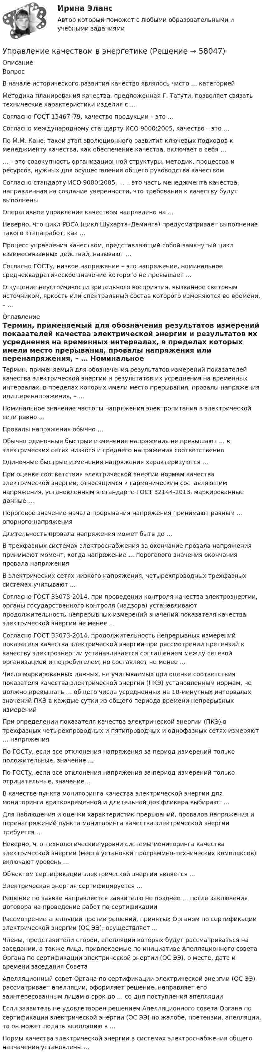      
            Описание
            Вопрос В начале исторического развития качество являлось чисто … категорией Методика планирования качества, предложенная Г. Тагути, позволяет связать технические характеристики изделия с … Согласно ГОСТ 15467–79, качество продукции – это … Согласно международному стандарту ИСО 9000:2005, качество – это … По М.М. Кане, такой этап эволюционного развития ключевых подходов к менеджменту качества, как обеспечение качества, включает в себя … … – это совокупность организационной структуры, методик, процессов и ресурсов, нужных для осуществления общего руководства качеством Согласно стандарту ИСО 9000:2005, … – это часть менеджмента качества, направленная на создание уверенности, что требования к качеству будут выполнены Оперативное управление качеством направлено на … Неверно, что цикл PDCA (цикл Шухарта–Деминга) предусматривает выполнение такого этапа работ, как … Процесс управления качеством, представляющий собой замкнутый цикл взаимосвязанных действий, называют … Согласно ГОСТу, низкое напряжение – это напряжение, номинальное среднеквадратическое значение которого не превышает … Ощущение неустойчивости зрительного восприятия, вызванное световым источником, яркость или спектральный состав которого изменяются во времени, – … 
            Оглавление
             Термин, применяемый для обозначения результатов измерений показателей качества электрической энергии и результатов их усреднения на временных интервалах, в пределах которых имели место прерывания, провалы напряжения или перенапряжения, – … Номинальное значение частоты напряжения электропитания в электрической сети равно … Провалы напряжения обычно … Обычно одиночные быстрые изменения напряжения не превышают … в электрических сетях низкого и среднего напряжения соответственно Одиночные быстрые изменения напряжения характеризуются … При оценке соответствия электрической энергии нормам качества электрической энергии, относящимся к гармоническим составляющим напряжения, установленным в стандарте ГОСТ 32144-2013, маркированные данные … Пороговое значение начала прерывания напряжения принимают равным … опорного напряжения Длительность провала напряжения может быть до … В трехфазных системах электроснабжения за окончание провала напряжения принимают момент, когда напряжение … порогового значения окончания провала напряжения В электрических сетях низкого напряжения, четырехпроводных трехфазных системах учитывают … Согласно ГОСТ 33073-2014, при проведении контроля качества электроэнергии, органы государственного контроля (надзора) устанавливают продолжительность непрерывных измерений значений показателя качества электрической энергии не менее … Согласно ГОСТ 33073-2014, продолжительность непрерывных измерений показателя качества электрической энергии при рассмотрении претензий к качеству электроэнергии устанавливается соглашением между сетевой организацией и потребителем, но составляет не менее … Число маркированных данных, не учитываемых при оценке соответствия показателя качества электрической энергии (ПКЭ) установленным нормам, не должно превышать … общего числа усредненных на 10-минутных интервалах значений ПКЭ в каждые сутки из общего периода времени непрерывных измерений При определении показателя качества электрической энергии (ПКЭ) в трехфазных четырехпроводных и пятипроводных и однофазных сетях измеряют … напряжения По ГОСТу, если все отклонения напряжения за период измерений только положительные, значение … По ГОСТу, если все отклонения напряжения за период измерений только отрицательные, значение … В качестве пункта мониторинга качества электрической энергии для мониторинга кратковременной и длительной доз фликера выбирают … Для наблюдения и оценки характеристик прерываний, провалов напряжения и перенапряжений пункта мониторинга качества электрической энергии требуется … Неверно, что технологические уровни системы мониторинга качества электрической энергии (места установки программно-технических комплексов) включают уровень … Объектом сертификации электрической энергии является … Электрическая энергия сертифицируется … Решение по заявке направляется заявителю не позднее … после заключения договора на проведение работ по сертификации Рассмотрение апелляций против решений, принятых Органом по сертификации электрической энергии (ОС ЭЭ), осуществляет … Члены, представители сторон, апелляции которых будут рассматриваться на заседании, а также лица, привлекаемые по инициативе Апелляционного совета Органа по сертификации электрической энергии (ОС ЭЭ), о месте, дате и времени заседания Совета Апелляционный совет Органа по сертификации электрической энергии (ОС ЭЭ) рассматривает апелляции, оформляет решение, направляет его заинтересованным лицам в срок до … со дня поступления апелляции Если заявитель не удовлетворен решением Апелляционного совета Органа по сертификации электрической энергии (ОС ЭЭ) по жалобе, претензии, апелляции, то он может подать апелляцию в … Нормы качества электрической энергии в системах электроснабжения общего назначения установлены …  
            
            
            💯 Управление качеством в строительстве.фмен_БАК (ответы на тест Синергия / МОИ / МТИ / МосАП, сентябрь 2023)Управление качеством в энергетике💯 Управление качеством в энергетике (все ответы на тест Синергия / МТИ / МосАП, сентябрь 2022)Управление качеством в энергетике Синергия 2022Управление качеством в энергетике-тест с ответами СинергияУправление качеством для повышения конкурентоспособности Контрольная💯 Управление качеством медицинской помощи и медицинских услуг (ответы на тест Синергия / МОИ / МТИ / МосАП, декабрь 2023)Управление качеством в нефтегазовой отрасли.фмен_БАК. Синергия. Ответы на ИТОГОВЫЙ ТЕСТ. На отлично!Управление качеством в строительствеУправление качеством в строительствеУправление качеством в строительстве 2023г. Промежуточные тесты (обновленный 2023г). РосдистантУправление качеством в строительстве_Практические задания (журавлева)Управление качеством в строительстве тест МОИ МТИ Синергия (все ответы 85/100 баллов)Управление качеством в строительстве тест Синергия