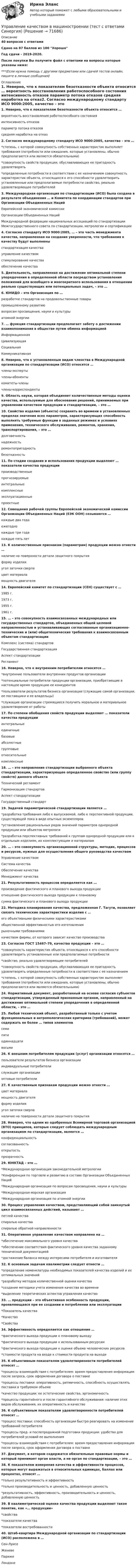     
            Описание
            40 вопросов с ответамиСдано на 87 баллов из 100 ХорошоГод сдачи - 2019-2020.После покупки Вы получите файл с ответами на вопросы которые указаны ниже:***(Если нужна помощь с другими предметами или сдачей тестов онлайн, пишите в личные сообщения) 
            Оглавление
            1. Неверно, что к показателям безотказности объекта относится … вероятность восстановления работоспособного состояния интенсивность отказов параметр потока отказов средняя наработка на отказ2. Согласно международному стандарту ИСО 9000:2005, качество – это … *степень, с которой совокупность собственных характеристик выполняет требования (потребности или ожидания, которые установлены, обычно предполагаются или являются обязательными) *совокупность свойств продукции, обуславливающих ее пригодность удовлетворять *определенные потребности в соответствии с ее назначением совокупность характеристик объекта, относящихся к его способности удовлетворить установленные или предполагаемые потребности свойство, реально удовлетворяющее потребителей3. Международная организация по стандартизации (ИСО) была создана в результате объединения … и Комитета по координации стандартов при Организации Объединенных Наций Европейской экономической комиссии Организации Объединенных Наций Международной федерации национальных ассоциаций по стандартизации Межгосударственного совета по стандартизации, метрологии и сертификации4. Согласно стандарту ИСО 9000:2005, … – это часть менеджмента качества, направленная на создание уверенности, что требования к качеству будут выполнены стандартизация качества управление качеством стимулирование качества обеспечение качества5. Деятельность, направленная на достижение оптимальной степени упорядочения в определенной области посредством установления положений для всеобщего и многократного использования в отношении реально существующих или потенциальных задач, – это …6. ЮНИДО – это Организация по … разработке стандартов на продовольственные товары промышленному развитию вопросам просвещения, науки и культуры атомной энергии7. … функция стандартизации предполагает заботу о достижении взаимопонимания в обществе путем обмена информацией Информационная Цивилизующая Социальная Коммуникативная8. Неверно, что к установленным видам членства в Международной организации по стандартизации (ИСО) относятся … члены-эксперты члены-абоненты комитеты-члены члены-корреспонденты9. Область науки, которая объединяет количественные методы оценки качества, используемые для обоснования решений, принимаемых при управлении качеством продукции и стандартизации, – это …10. Свойство изделия (объекта) сохранять во времени в установленных пределах значения всех параметров, характеризующих способность выполнять требуемые функции в заданных режимах и условиях применения, технического обслуживания, ремонтов, хранения, транспортирования, – это … долговечность надежность ремонтопригодность безотказность11. По стадии создания и использования продукции выделяют … показатели качества продукции производственные прогнозируемые интегральные комплексные эксплуатационные проектные12. Совещания рабочей группы Европейской экономической комиссии Организации Объединенных Наций (ЕЭК ООН) созываются … каждые два года ежегодно каждые три года каждые пять лет13. К количественным признакам (параметрам) продукции можно отнести … наличие на поверхности детали защитного покрытия форму изделия угол заточки сверла цвет материала мощность двигателя14. Европейский комитет по стандартизации (СЕН) существует с … 1985 г. 1973 г. 1955 г. 1961 г.15. … – это совокупность взаимосвязанных международных или государственных стандартов, объединенных общей целевой направленностью и устанавливающих согласованные организационно-технические и (или) общетехнические требования к взаимосвязанным объектам стандартизации Комплекс (система) стандартов Государственная стандартизация Аспект стандартизации Регламент16. Неверно, что к внутренним потребителям относятся … *внутренние пользователи внутренних продуктов организации *потенциальные потребители продукции организации, приобретающие в настоящее время продукцию ее конкурентов *пользователи результатов бизнеса организации (служащие самой организации, ее поставщики и ее владельцы) *служащие организации стремящиеся получить моральное и материальное удовлетворение от работы17. По степени обобщения свойств продукции выделяют … показатели качества продукции интегральные единичные базовые абсолютные групповые относительные комплексные18. … – это направление стандартизации выбранного объекта стандартизации, характеризующее определенное свойство (или группу свойств) данного объекта Технический регламент Гармонизация стандартов Аспект стандартизации Государственный стандарт19. Задачей параметрической стандартизации является … *разработка требования либо к выпускаемой, либо к перспективной продукции, существующей пока в виде опытных экземпляров *установление рациональных рядов значений параметров однородной продукции или объектов метрологи *разработка перспективных требований к группам однородной продукции или к отдельным изделиям, их комплектующим и материалам20. … – это совокупность организационной структуры, методик, процессов и ресурсов, нужных для осуществления общего руководства качеством Управление качеством Система качества Обеспечение качества Менеджмент качества21. Результативность процессов определяется как … произведение фактического и планового выхода продукции отношение фактического выхода продукции к плановому сумма фактического и планового выхода продукции22. Методика планирования качества, предложенная Г. Тагути, позволяет связать технические характеристики изделия с … его объективными физическими характеристиками общественной эффективностью его изготовления рыночными требованиями качеством фирмы, от которого зависит качество производства23. Согласно ГОСТ 15467–79, качество продукции – это … *совокупность характеристик объекта, относящихся к его способности удовлетворить установленные или предполагаемые потребности *свойство, реально удовлетворяющее потребителей *совокупность свойств продукции, обуславливающих ее пригодность удовлетворять определенные потребности в соответствии с ее назначением *степень, с которой совокупность собственных характеристик выполняет требования (потребности или ожидания, которые установлены, обычно предполагаются или являются обязательными)24. Нормативный документ, разработанный на основе согласия субъектов стандартизации, утвержденный признанным органом, направленный на достижение оптимальной степени упорядочения в определенной области, – это …25. Любой технический объект, разработанный только с учетом функциональных и антропологических критериев (требований), может содержать не более … типов элементов семи пяти одиннадцати восьми26. К внешним потребителям продукции (услуг) организации относятся … пользователи результатов бизнеса организации индивидуальные потребители служащие организацииоптовые потребители27. К качественным признакам продукции можно отнести … цвет материала мощность двигателя форму изделия угол заточки сверла наличие на поверхности детали защитного покрытия28. Неверно, что одним из одобренных Всемирной торговой организацией (ВТО) принципов, которые следует соблюдать международным организациям по стандартизации, является … конфиденциальность согласованность открытость прозрачность29. ЮНКТАД – это … *Международная организация законодательной метрологии *Конференция по торговле и развитию в составе Организации Объединенных Наций *Международная организация по вопросам просвещения, науки и культуры *Международная морская организация *Международная организация по атомной энергии30. Процесс управления качеством, представляющий собой замкнутый цикл взаимосвязанных действий, называют … петлей качества спиралью качества спиралью обратной направленности31. Оперативное управление качеством направлено на … *обеспечение максимального уровня качества *обеспечение соответствия фактического уровня качества заданному технической документацией *достижение баланса между интересами потребителя и изготовителя32. К основным задачам квалиметрии следует отнести … *определение номенклатуры необходимых показателей качества изделий и их оптимальных значений *разработку методов количественной оценки качества *создание методики учета изменения качества во времени *выделение теоретических аспектов управления качество33.  … продукции – это объективная особенность продукции, проявляющаяся при ее создании и потреблении или эксплуатации *Показатель качества *Качество *Свойства34.  Эффективность определяется как отношение … *фактического выхода продукции к плановому выходу*фактического выхода продукции к использованным ресурсам *фактического выхода продукции к оценке объема человеческих ресурсов *стоимости продукта на входе к стоимости продукта на выходе35.  К объективным показателям удовлетворенности потребителей относят … *процессы взаимодействия с потребителем: время предоставления информации после запроса, срок оформления договора о поставке *процессы поставки: оперативность, ритмичность, способность осуществлять поставки в требуемом объеме *качество продукции: ее эстетические свойства, эргономичность *процессы гарантийного и после гарантийного обслуживания: наличие этих видов обслуживания, их оперативность и качество36. К субъективным показателям удовлетворенности потребителей относят … *процесс поставки: способность организации быстро реагировать на изменение требований потребителя *процессы пред- и послепродажной подготовки продукции: удобство для потребителей условий ее выполнения *процессы взаимодействия с потребителем: время предоставления информации после запроса, срок оформления договора о поставке37. Документ, в котором содержатся обязательные правовые нормы и который принимает орган власти, а не орган по стандартизации, – это … 38. К показателям измерения качества и эффективности процессов, которые могут выражаться в относительных единицах, баллах или процентах, относят … *только результативность и эффективность *только производительность и ценность, добавленную ценность *результативность, эффективность, производительность и ценность, добавленную ценность39. В квалиметрической оценке качества продукции выделяют такое понятие, как «… продукции» *свойства *показатели качества *показатели востребованности40.  Штаб-квартира Международной организации по стандартизации (ИСО) расположена в … Сен-Луисе Женеве Париже Лондоне  
            
            
            Управление качеством в машиностроении тест СинергияУправление качеством в машиностроении (тест с ответами Синергия)Управление качеством в нефтегазовой отраслиУправление качеством в нефтегазовой отрасли.фмен_БАК. Синергия. Ответы на ИТОГОВЫЙ ТЕСТ. На отлично!Управление качеством в строительствеУправление качеством в строительствеУправление качеством в строительстве 2023г. Промежуточные тесты (обновленный 2023г). РосдистантУправление карьерой и тайм-менеджмент//ИМЭСУправление карьерой. Организация управленческого трудаУправление карьерой - тест с ответами Синергия - 2022Управление качествомУПРАВЛЕНИЕ КАЧЕСТВОМУправление качеством   Вариант 2 Сибуп Управление качеством Витте МУИВ Ответы на итоговый тест