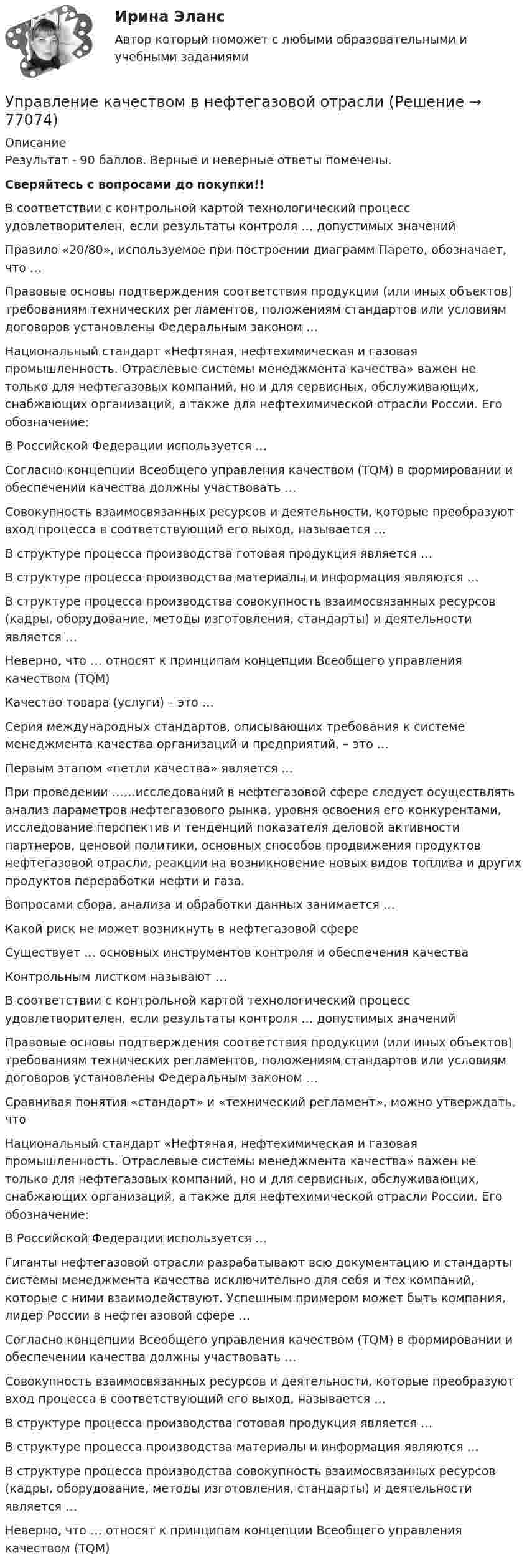      
            Описание
            Результат - 90 баллов. Верные и неверные ответы помечены. Сверяйтесь с вопросами до покупки!!      В соответствии с контрольной картой технологический процесс удовлетворителен, если результаты контроля … допустимых значений   Правило «20/80», используемое при построении диаграмм Парето, обозначает, что …   Правовые основы подтверждения соответствия продукции (или иных объектов) требованиям технических регламентов, положениям стандартов или условиям договоров установлены Федеральным законом …  Национальный стандарт «Нефтяная, нефтехимическая и газовая промышленность. Отраслевые системы менеджмента качества» важен не только для нефтегазовых компаний, но и для сервисных, обслуживающих, снабжающих организаций, а также для нефтехимической отрасли России. Его обозначение:   В Российской Федерации используется …   Согласно концепции Всеобщего управления качеством (TQM) в формировании и обеспечении качества должны участвовать …   Совокупность взаимосвязанных ресурсов и деятельности, которые преобразуют вход процесса в соответствующий его выход, называется …   В структуре процесса производства готовая продукция является …   В структуре процесса производства материалы и информация являются …   В структуре процесса производства совокупность взаимосвязанных ресурсов (кадры, оборудование, методы изготовления, стандарты) и деятельности является …   Неверно, что … относят к принципам концепции Всеобщего управления качеством (TQM)    Качество товара (услуги) – это …   Серия международных стандартов, описывающих требования к системе менеджмента качества организаций и предприятий, – это …   Первым этапом «петли качества» является …   При проведении ……исследований в нефтегазовой сфере следует осуществлять анализ параметров нефтегазового рынка, уровня освоения его конкурентами, исследование перспектив и тенденций показателя деловой активности партнеров, ценовой политики, основных способов продвижения продуктов нефтегазовой отрасли, реакции на возникновение новых видов топлива и других продуктов переработки нефти и газа.   Вопросами сбора, анализа и обработки данных занимается …   Какой риск не может возникнуть в нефтегазовой сфере   Существует … основных инструментов контроля и обеспечения качества   Контрольным листком называют …   В соответствии с контрольной картой технологический процесс удовлетворителен, если результаты контроля … допустимых значений   Правовые основы подтверждения соответствия продукции (или иных объектов) требованиям технических регламентов, положениям стандартов или условиям договоров установлены Федеральным законом …   Сравнивая понятия «стандарт» и «технический регламент», можно утверждать, что   Национальный стандарт «Нефтяная, нефтехимическая и газовая промышленность. Отраслевые системы менеджмента качества» важен не только для нефтегазовых компаний, но и для сервисных, обслуживающих, снабжающих организаций, а также для нефтехимической отрасли России. Его обозначение:   В Российской Федерации используется …   Гиганты нефтегазовой отрасли разрабатывают всю документацию и стандарты системы менеджмента качества исключительно для себя и тех компаний, которые с ними взаимодействуют. Успешным примером может быть компания, лидер России в нефтегазовой сфере …   Согласно концепции Всеобщего управления качеством (TQM) в формировании и обеспечении качества должны участвовать …   Совокупность взаимосвязанных ресурсов и деятельности, которые преобразуют вход процесса в соответствующий его выход, называется …   В структуре процесса производства готовая продукция является …   В структуре процесса производства материалы и информация являются …   В структуре процесса производства совокупность взаимосвязанных ресурсов (кадры, оборудование, методы изготовления, стандарты) и деятельности является …   Неверно, что … относят к принципам концепции Всеобщего управления качеством (TQM)     
            
            
            Управление качеством в машиностроении (тест с ответами Синергия)Управление качеством в нефтегазовой отраслиУправление качеством в нефтегазовой отрасли.фмен_БАК. Синергия. Ответы на ИТОГОВЫЙ ТЕСТ. На отлично!Управление качеством в строительствеУправление качеством в строительствеУправление качеством в строительстве 2023г. Промежуточные тесты (обновленный 2023г). РосдистантУправление качеством в строительстве_Практические задания (журавлева)Управление карьерой. Организация управленческого трудаУправление карьерой - тест с ответами Синергия - 2022Управление качествомУПРАВЛЕНИЕ КАЧЕСТВОМУправление качеством   Вариант 2 Сибуп Управление качеством Витте МУИВ Ответы на итоговый тестУправление качеством в машиностроении. Синергия. Ответы на ИТОГОВЫЙ ТЕСТ. На отлично!