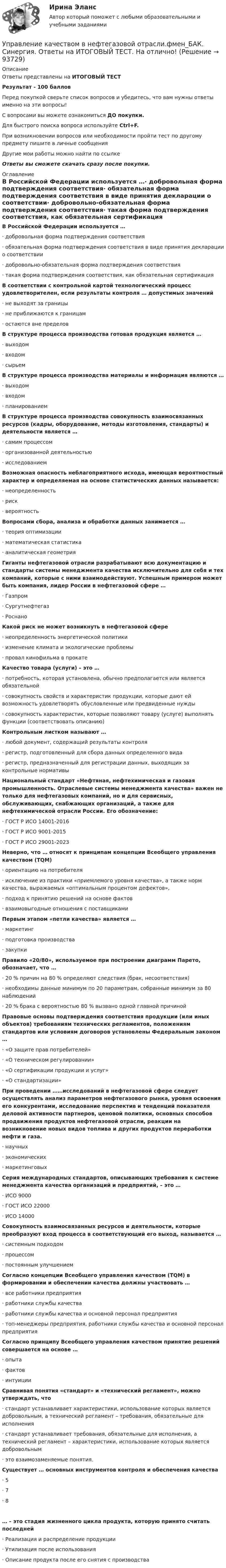      
            Описание
            Ответы представлены на ИТОГОВЫЙ ТЕСТРезультат - 100 балловПеред покупкой сверьте список вопросов и убедитесь, что вам нужны ответы именно на эти вопросы!С вопросами вы можете ознакомиться ДО покупки.Для быстрого поиска вопроса используйте Ctrl+F.При возникновении вопросов или необходимости пройти тест по другому предмету пишите в личные сообщения Другие мои работы можно найти по ссылке Ответы вы сможете скачать сразу после покупки. 
            Оглавление
            В Российской Федерации используется …·      добровольная форма подтверждения соответствия·      обязательная форма подтверждения соответствия в виде принятия декларации о соответствии·      добровольно-обязательная форма подтверждения соответствия·      такая форма подтверждения соответствия, как обязательная сертификация В соответствии с контрольной картой технологический процесс удовлетворителен, если результаты контроля … допустимых значений·      не выходят за границы·      не приближаются к границам·      остаются вне пределов В структуре процесса производства готовая продукция является …·      выходом·      входом·      сырьем В структуре процесса производства материалы и информация являются …·      выходом·      входом·      планированием В структуре процесса производства совокупность взаимосвязанных ресурсов (кадры, оборудование, методы изготовления, стандарты) и деятельности является …·      самим процессом·      организованной деятельностью·      исследованием Возможная опасность неблагоприятного исхода, имеющая вероятностный характер и определяемая на основе статистических данных называется:·      неопределенность·      риск·      вероятность Вопросами сбора, анализа и обработки данных занимается …·      теория оптимизации·      математическая статистика·      аналитическая геометрия Гиганты нефтегазовой отрасли разрабатывают всю документацию и стандарты системы менеджмента качества исключительно для себя и тех компаний, которые с ними взаимодействуют. Успешным примером может быть компания, лидер России в нефтегазовой сфере …·      Газпром·      Сургутнефтегаз·      Роснано Какой риск не может возникнуть в нефтегазовой сфере·      неопределенность энергетической политики·      изменение климата и экологические проблемы·      провал кинофильма в прокате Качество товара (услуги) – это …·      потребность, которая установлена, обычно предполагается или является обязательной·      совокупность свойств и характеристик продукции, которые дают ей возможность удовлетворять обусловленные или предвиденные нужды·      совокупность характеристик, которые позволяют товару (услуге) выполнять функции (соответствовать описанию)  Контрольным листком называют …·      любой документ, содержащий результаты контроля·      регистр, подготовленный для сбора данных определенного вида·      регистр, предназначенный для регистрации данных, выходящих за контрольные нормативы Национальный стандарт «Нефтяная, нефтехимическая и газовая промышленность. Отраслевые системы менеджмента качества» важен не только для нефтегазовых компаний, но и для сервисных, обслуживающих, снабжающих организаций, а также для нефтехимической отрасли России. Его обозначение:·      ГОСТ Р ИСО 14001-2016·      ГОСТ Р ИСО 9001-2015·      ГОСТ Р ИСО 29001-2023 Неверно, что … относят к принципам концепции Всеобщего управления качеством (TQM)·      ориентацию на потребителя·      исключение из практики «приемлемого уровня качества», а также норм качества, выражаемых «оптимальным процентом дефектов»,·      подход к принятию решений на основе фактов·      взаимовыгодные отношения с поставщиками Первым этапом «петли качества» является …·      маркетинг·      подготовка производства·      закупки Правило «20/80», используемое при построении диаграмм Парето, обозначает, что …·      20 % причин на 80 % определяют следствия (брак, несоответствия)·      необходимы данные минимум по 20 параметрам, собранные минимум за 80 наблюдений·      20 % брака с вероятностью 80 % вызвано одной главной причинойПравовые основы подтверждения соответствия продукции (или иных объектов) требованиям технических регламентов, положениям стандартов или условиям договоров установлены Федеральным законом …·      «О защите прав потребителей»·      «О техническом регулировании»·      «О сертификации продукции и услуг»·      «О стандартизации» При проведении ……исследований в нефтегазовой сфере следует осуществлять анализ параметров нефтегазового рынка, уровня освоения его конкурентами, исследование перспектив и тенденций показателя деловой активности партнеров, ценовой политики, основных способов продвижения продуктов нефтегазовой отрасли, реакции на возникновение новых видов топлива и других продуктов переработки нефти и газа.·      научных·      экономических·      маркетинговых Серия международных стандартов, описывающих требования к системе менеджмента качества организаций и предприятий, – это …·      ИСО 9000·      ГОСТ ИСО 22000·      ИСО 14000 Совокупность взаимосвязанных ресурсов и деятельности, которые преобразуют вход процесса в соответствующий его выход, называется …·      системным подходом·      процессом·      постоянным улучшением Согласно концепции Всеобщего управления качеством (TQM) в формировании и обеспечении качества должны участвовать …·      все работники предприятия·      работники службы качества·      работники службы качества и основной персонал предприятия·      топ-менеджеры предприятия, работники службы качества и основной персонал предприятия Согласно принципу Всеобщего управления качеством принятие решений совершается на основе …·      опыта·      фактов·      интуиции Сравнивая понятия «стандарт» и «технический регламент», можно утверждать, что·      стандарт устанавливает характеристики, использование которых является добровольным, а технический регламент – требования, обязательные для исполнения·      стандарт устанавливает требования, обязательные для исполнения, а технический регламент – характеристики, использование которых является добровольным·      это взаимозаменяемые понятия. Существует … основных инструментов контроля и обеспечения качества·      5·      7·      8 … – это стадия жизненного цикла продукта, которую принято считать последней·      Реализация и распределение продукции·      Утилизация после использования·      Описание продукта после его снятия с производства   
            
            
            Управление качеством в нефтегазовой отраслиУправление качеством в нефтегазовой отрасли.фмен_БАК. Синергия. Ответы на ИТОГОВЫЙ ТЕСТ. На отлично!Управление качеством в строительствеУправление качеством в строительствеУправление качеством в строительстве 2023г. Промежуточные тесты (обновленный 2023г). РосдистантУправление качеством в строительстве_Практические задания (журавлева)Управление качеством в строительстве тест МОИ МТИ Синергия (все ответы 85/100 баллов)Управление карьерой - тест с ответами Синергия - 2022Управление качествомУПРАВЛЕНИЕ КАЧЕСТВОМУправление качеством   Вариант 2 Сибуп Управление качеством Витте МУИВ Ответы на итоговый тестУправление качеством в машиностроении. Синергия. Ответы на ИТОГОВЫЙ ТЕСТ. На отлично!Управление качеством в машиностроении тест Синергия