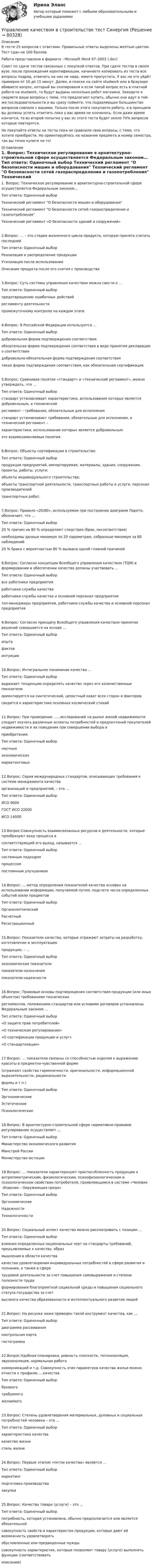    
            Описание
            В тесте 25 вопросов с ответами. Правильные ответы выделены желтым цветом. Тест сдан на 100 баллов.Работа представлена в формате : Microsoft Word 97–2003 (.doc)Совет по сдаче тестов связанных с покупкой ответов. При сдаче тестов в своем вузе, после прохождения идентификации, начинаете копировать из теста все вопросы подряд, отвечать на них не надо, жмите пропустить. У вас на это уйдёт примерно от 10 до 15 минут. Далее, в поиске на сайте studwork или в браузере вбиваете вопрос, который вы скопировали и если такой вопрос есть в платной работе на studwork, то будут выданы несколько работ магазина. Заходите и сверяете ваши вопросы с теми, что предлагают купить, обычно они идут в той-же последовательности и вы сразу поймете, что подавляющее большинство вопросов совпало с вашими. Только после этого покупаете работу, и в принципе вы должны успеть ответить пока у вас время не кончилось. Если даже время кончится, то во второй попытке у вас из этого теста будет около 70% вопросов которые повторятся.Не покупайте ответы на тесты пока не сравнили свои вопросы, с теми, что хотите приобрести. Не ориентируйтесь на название предмета и номер семестра, так вы точно купите не то! 
            Оглавление
            1. Вопрос: Техническое регулирование в архитектурно-строительной сфере осуществляется Федеральным законом… Тип ответа: Одиночный выбор Технический регламент О безопасности машин и оборудования Технический регламент О безопасности сетей газораспределения и газопотребления Технический регламент «О безопасности зданий и сооружений»2.Вопрос: … – это стадия жизненного цикла продукта, которую принято считать последней Тип ответа: Одиночный выбор Реализация и распределение продукции Утилизация после использования Описание продукта после его снятия с производства3.Вопрос: Суть системы управления качеством можно свести к … Тип ответа: Одиночный выборпредотвращению ошибочных действий регламенту деятельности промежуточному контролю на каждом этапе4.Вопрос: В Российской Федерации используется … Тип ответа: Одиночный выбор добровольная форма подтверждения соответствия обязательная форма подтверждения соответствия в виде принятия декларации о соответствии добровольно-обязательная форма подтверждения соответствия такая форма подтверждения соответствия, как обязательная сертификация5.Вопрос: Сравнивая понятия «стандарт» и «технический регламент», можно утверждать, что …Тип ответа: Одиночный выборстандарт устанавливает характеристики, использование которых является добровольным, а техническийрегламент – требования, обязательные для исполнениястандарт устанавливает требования, обязательные для исполнения, а технический регламент –характеристики, использование которых является добровольнымэто взаимозаменяемые понятия.6.Вопрос: Объекты сертификации в строительстве:Тип ответа: Одиночный выборпродукция предприятий, импортируемая, материалы, здания, сооружения, проекты, работы, услуги;объекты индивидуального строительства;объекты транспортной деятельности, транспортные работы и услуги, персонал производителейтранспортных работ.7.Вопрос: Правило «20/80», используемое при построении диаграмм Парето, обозначает, что …Тип ответа: Одиночный выбор 20 % причин на 80 % определяют следствия (брак, несоответствия)необходимы данные минимум по 20 параметрам, собранные минимум за 80 наблюдений20 % брака с вероятностью 80 % вызвано одной главной причиной8.Вопрос: Согласно концепции Всеобщего управления качеством (TQM) в формировании и обеспечении качества должны участвовать …Тип ответа: Одиночный выборвсе работники предприятияработники службы качестваработники службы качества и основной персонал предприятиятоп-менеджеры предприятия, работники службы качества и основной персонал предприятия9.Вопрос: Согласно принципу Всеобщего управления качеством принятие решений совершается на основе …Тип ответа: Одиночный выборопытафактовинтуиции10.Вопрос: Интегральное понимание качества …Тип ответа: Одиночный выборвыражает тенденцию определять качество через его количественные показателиориентируется на синтетический, целостный охват всех сторон и факторовсводится к характеристике основных космический стихий11.Вопрос: При проведении ……исследований на рынке жилой недвижимости следует изучать различные аспекты потребностей и предпочтений покупателей недвижимости и их поведения при совершении выбора иприобретения.Тип ответа: Одиночный выборнаучныхэкономическихмаркетинговых12.Вопрос: Серия международных стандартов, описывающих требования к системе менеджмента качестваорганизаций и предприятий, – это …Тип ответа: Одиночный выборИСО 9000ГОСТ ИСО 22000ИСО 1400013.Вопрос:Совокупность взаимосвязанных ресурсов и деятельности, которые преобразуют вход процесса всоответствующий его выход, называется …Тип ответа: Одиночный выборсистемным подходомпроцессомпостоянным улучшением14.Вопрос: … метод определения показателей качества основан на использовании информации, получаемой путем. подсчета числа определенных событий и/или предметовТип ответа: Одиночный выборОрганолептическийРасчетныйРегистрационный15.Вопрос: Показатели качества, которые отражают затраты на разработку, изготовление и эксплуатациюпродукции, – …Тип ответа: Одиночный выборэкономические показателипоказатели назначенияпоказатели надежности16.Вопрос: Правовые основы подтверждения соответствия продукции (или иных объектов) требованиям техническихрегламентов, положениям стандартов или условиям договоров установлены Федеральным законом …Тип ответа: Одиночный выбор«О защите прав потребителей»«О техническом регулировании»«О сертификации продукции и услуг»«О стандартизации»17.Вопрос: … показатели связаны со способностью изделия к выражению красоты в предметно-чувственной форме(отражают свойства гармоничности, оригинальности, информационной выразительности, рациональностиформы и т.п.)Тип ответа: Одиночный выборЭргономическиеЭстетическиеПсихологические18.Вопрос: В архитектурно-строительной сфере нормативно-правовое регулирование осуществляет …Тип ответа: Одиночный выборМинистерство экономического развитияМинстрой РоссииМинистерство юстиции19.Вопрос: … показатели характеризуют приспособленность продукции к антропометрическим, физиологическим, психофизиологическим и психологическим свойствам потребителя, проявляющимся в системе «Человек –Изделие – Окружающая среда»Тип ответа: Одиночный выборЭргономическиеНадежностиТехнологичности20.Вопрос: Социальный аспект качества можно рассматривать с позиции …Тип ответа: Одиночный выборвлияния определенных национальных черт на стандарты требований, предъявляемых к качеству, образмышления в области качествакачества удовлетворения индивидуальных потребностей в сфере развития и познания, а также в сферетрудовой деятельности за счет повышения самовыражения и степени полезности трудаформирования благоприятной социальной среды и повышения социального статуса государства за счетвысокого качества образованности и интеллектуального развития людей  21.Вопрос: На рисунке ниже приведен такой инструмент качества, как …Тип ответа: Одиночный выбордиаграмма рассеиванияконтрольная картагистограмма 22.Вопрос:Удобная планировка, ровность плоскости, теплоизоляция, звукоизоляция, нормальная работакоммуникаций и т.д. Совокупность этих параметров качества жилья можно отнести к профилю…..качестваТип ответа: Одиночный выборбазовоготребуемогожелаемого23.Вопрос: Степень удовлетворения материальных, духовных и социальных потребностей человека – это …Тип ответа: Одиночный выборхарактеристика качествакачество жизнистиль жизни24.Вопрос: Первым этапом «петли качества» является …Тип ответа: Одиночный выбормаркетингподготовка производствазакупки25.Вопрос: Качество товара (услуги) – это …Тип ответа: Одиночный выборпотребность, которая установлена, обычно предполагается или является обязательнойсовокупность свойств и характеристик продукции, которые дают ей возможность удовлетворятьобусловленные или предвиденные нуждысовокупность характеристик, которые позволяют товару (услуге) выполнять функции (соответствоватьописанию)  
            
            
            Управление качеством в строительстве тест МОИ МТИ Синергия (все ответы 85/100 баллов)Управление качеством в строительстве тест Синергия💯 Управление качеством в строительстве.фмен_БАК (ответы на тест Синергия / МОИ / МТИ / МосАП, октябрь 2023)💯 Управление качеством в строительстве.фмен_БАК (ответы на тест Синергия / МОИ / МТИ / МосАП, сентябрь 2023)Управление качеством в энергетике💯 Управление качеством в энергетике (все ответы на тест Синергия / МТИ / МосАП, сентябрь 2022)Управление качеством в энергетике Синергия 2022Управление качеством в машиностроении тест СинергияУправление качеством в машиностроении (тест с ответами Синергия)Управление качеством в нефтегазовой отраслиУправление качеством в нефтегазовой отрасли.фмен_БАК. Синергия. Ответы на ИТОГОВЫЙ ТЕСТ. На отлично!Управление качеством в строительствеУправление качеством в строительствеУправление качеством в строительстве 2023г. Промежуточные тесты (обновленный 2023г). Росдистант