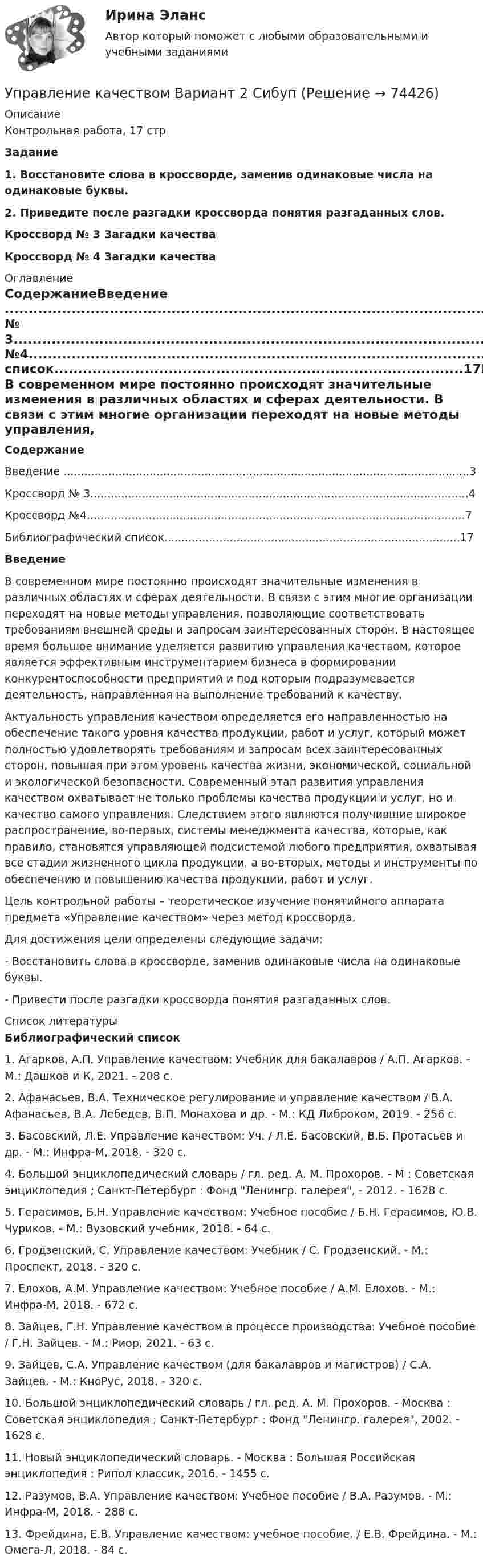     
            Описание
            Контрольная работа, 17 стр Задание 1.                Восстановите слова в кроссворде, заменив одинаковые числа на одинаковые буквы.  2.                Приведите после разгадки кроссворда понятия разгаданных слов.Кроссворд № 3  Загадки качества Кроссворд № 4  Загадки качества  
            Оглавление
            СодержаниеВведение ......................................................................................................................3Кроссворд № 3..............................................................................................................4Кроссворд №4..............................................................................................................7Библиографический список......................................................................................17Введение	В современном мире постоянно происходят значительные изменения в различных областях и сферах деятельности. В связи с этим многие организации переходят на новые методы управления, позволяющие соответствовать требованиям внешней среды и запросам заинтересованных сторон. В настоящее время большое внимание уделяется развитию управления качеством, которое является эффективным инструментарием бизнеса в формировании конкурентоспособности предприятий и под которым подразумевается деятельность, направленная на выполнение требований к качеству. 	Актуальность управления качеством определяется его направленностью на обеспечение такого уровня качества продукции, работ и услуг, который может полностью удовлетворять требованиям и запросам всех заинтересованных сторон, повышая при этом уровень качества жизни, экономической, социальной и экологической безопасности. Современный этап развития управления качеством охватывает не только проблемы качества продукции и услуг, но и качество самого управления. Следствием этого являются получившие широкое распространение, во-первых, системы менеджмента качества, которые, как правило, становятся управляющей подсистемой любого предприятия, охватывая все стадии жизненного цикла продукции, а во-вторых, методы и инструменты по обеспечению и повышению качества продукции, работ и услуг.	Цель контрольной работы – теоретическое изучение понятийного аппарата предмета «Управление качеством» через метод кроссворда.	Для достижения цели определены следующие задачи: 	-                  Восстановить слова в кроссворде, заменив одинаковые числа на одинаковые буквы. 	-                  Привести после разгадки кроссворда понятия разгаданных слов.       
            Список литературы
            Библиографический список 	1.    Агарков, А.П. Управление качеством: Учебник для бакалавров / А.П. Агарков. - М.: Дашков и К, 2021. - 208 c.	2.    Афанасьев, В.А. Техническое регулирование и управление качеством / В.А. Афанасьев, В.А. Лебедев, В.П. Монахова и др. - М.: КД Либроком, 2019. - 256 c.	3.    Басовский, Л.Е. Управление качеством: Уч. / Л.Е. Басовский, В.Б. Протасьев и др. - М.: Инфра-М, 2018. - 320 c.	4.    Большой энциклопедический словарь / гл. ред. А. М. Прохоров. - М : Советская энциклопедия ; Санкт-Петербург : Фонд Ленингр. галерея, - 2012. - 1628 с.	5.    Герасимов, Б.Н. Управление качеством: Учебное пособие / Б.Н. Герасимов, Ю.В. Чуриков. - М.: Вузовский учебник, 2018. - 64 c.	6.    Гродзенский, С. Управление качеством: Учебник / С. Гродзенский. - М.: Проспект, 2018. - 320 c.	7.    Елохов, А.М. Управление качеством: Учебное пособие / А.М. Елохов. - М.: Инфра-М, 2018. - 672 c.	8.    Зайцев, Г.Н. Управление качеством в процессе производства: Учебное пособие / Г.Н. Зайцев. - М.: Риор, 2021. - 63 c.	9.    Зайцев, С.А. Управление качеством (для бакалавров и магистров) / С.А. Зайцев. - М.: КноРус, 2018. - 320 c.	10.                       Большой энциклопедический словарь / гл. ред. А. М. Прохоров. - Москва : Советская энциклопедия ; Санкт-Петербург : Фонд Ленингр. галерея, 2002. - 1628 с.	11.                       Новый энциклопедический словарь. - Москва : Большая Российская энциклопедия : Рипол классик, 2016. - 1455 с. 	12.                       Разумов, В.А. Управление качеством: Учебное пособие / В.А. Разумов. - М.: Инфра-М, 2018. - 288 c.	13.                       Фрейдина, Е.В. Управление качеством: учебное пособие. / Е.В. Фрейдина. - М.: Омега-Л, 2018. - 84 c. 
            
            
            УПРАВЛЕНИЕ КАЧЕСТВОМУправление качеством   Вариант 2 Сибуп Управление качеством Витте МУИВ Ответы на итоговый тестУправление качеством в машиностроении. Синергия. Ответы на ИТОГОВЫЙ ТЕСТ. На отлично!Управление качеством в машиностроении тест СинергияУправление качеством в машиностроении (тест с ответами Синергия)Управление качеством в нефтегазовой отрасли💯 Управление кадровой безопасностью организации.ти ЭБС (правильные ответы на тест Синергия / МОИ / МТИ / МосАП, август 2023)Управление кадровой безопасностью организации.ти ЭБС (тест с ответами Синергия/МОИ/ МТИ /МОСАП)УПРАВЛЕНИЕ КАДРОВОЙ  ДЕЯТЕЛЬНОСТЬЮУправление карьерой в системе управления человеческими ресурсами международной компанииУправление карьерой и тайм-менеджмент//ИМЭСУправление карьерой. Организация управленческого трудаУправление карьерой - тест с ответами Синергия - 2022