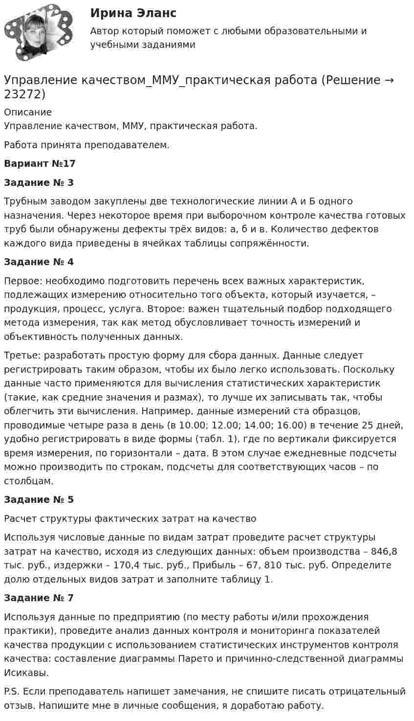     
          Описание
          Управление качеством, ММУ, практическая работа. Работа принята преподавателем. Вариант №17Задание № 3Трубным заводом закуплены две технологические линии А и Б одного назначения. Через некоторое время при выборочном контроле качества готовых труб были обнаружены дефекты трёх видов: а, б и в. Количество дефектов каждого вида приведены в ячейках таблицы сопряжённости.Задание № 4Первое: необходимо подготовить перечень всех важных характеристик, подлежащих измерению относительно того объекта, который изучается, – продукция, процесс, услуга. Второе: важен тщательный подбор подходящего метода измерения, так как метод обусловливает точность измерений и объективность полученных данных. Третье: разработать простую форму для сбора данных. Данные следует регистрировать таким образом, чтобы их было легко использовать. Поскольку данные часто применяются для вычисления статистических характеристик (такие, как средние значения и размах), то лучше их записывать так, чтобы облегчить эти вычисления. Например, данные измерений ста образцов, проводимые четыре раза в день (в 10.00; 12.00; 14.00; 16.00) в течение 25 дней, удобно регистрировать в виде формы (табл. 1), где по вертикали фиксируется время измерения, по горизонтали – дата. В этом случае ежедневные подсчеты можно производить по строкам, подсчеты для соответствующих часов – по столбцам.Задание № 5Расчет структуры фактических затрат на качествоИспользуя числовые данные по видам затрат проведите расчет структуры затрат на качество, исходя из следующих данных: объем производства – 846,8 тыс. руб., издержки – 170,4 тыс. руб., Прибыль – 67, 810 тыс. руб. Определите долю отдельных видов затрат и заполните таблицу 1.Задание № 7Используя данные по предприятию (по месту работы и/или прохождения практики), проведите анализ данных контроля и мониторинга показателей качества продукции с использованием статистических инструментов контроля качества: составление диаграммы Парето и причинно-следственной диаграммы Исикавы.P.S. Если преподаватель напишет замечания, не спишите писать отрицательный отзыв. Напишите мне в личные сообщения, я доработаю работу.   
            
            
            Управление качеством ММУ 2023г.Управление качеством_ММУ_практическая работа💯 Управление качеством.ои(dor) (ответы на тест Синергия / МОИ / МТИ / МосАП, ноябрь 2023)Управление качеством Практическая работа ММУУправление качеством практические задания 1-2Управление качеством. Практическое задание. ММУ. 2023г.Управление качеством программного обеспечения. Росдистант💯 Управление качеством в строительстве.фмен_БАК (ответы на тест Синергия / МОИ / МТИ / МосАП, октябрь 2023)💯 Управление качеством в строительстве.фмен_БАК (ответы на тест Синергия / МОИ / МТИ / МосАП, сентябрь 2023)Управление качеством в энергетике💯 Управление качеством в энергетике (все ответы на тест Синергия / МТИ / МосАП, сентябрь 2022)Управление качеством в энергетике Синергия 2022Управление качеством в энергетике-тест с ответами СинергияУправление качеством для повышения конкурентоспособности Контрольная