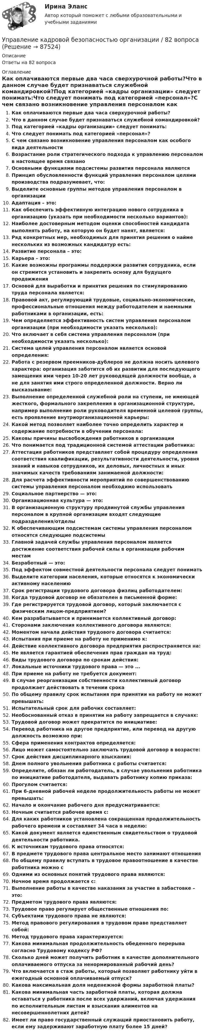      
            Описание
            Ответы на 82 вопроса 
            Оглавление
            Как оплачиваются первые два часа сверхурочной работы?Что в данном случае будет признаваться служебной командировкой?Под категорией «кадры организации» следует понимать:Что следует понимать под категорией «персонал»?С чем связано возникновение управления персоналом как особого вида деятельностиВозрастание роли стратегического подхода к управлению персоналом в настоящее время связаноОсновными функциями подсистемы развития персонала являютсяПринцип обусловленности функций управления персоналом целями производства подразумевает, что:Выделите основные группы методов управления персоналом в организацииАдаптация – это:Как обеспечить эффективную интеграцию нового сотрудника в организацию (указать при необходимости несколько вариантов):Наиболее достоверным методом оценки способностей кандидата выполнять работу, на которую он будет нанят, является:Ряд конкретных мер, необходимых для принятия решения о найме нескольких из возможных кандидатур есть:Развитие персонала – это:Карьера – это:Какие возможны программы поддержки развития сотрудника, если он стремится установить и закрепить основу для будущего продвиженияОсновой для выработки и принятия решения по стимулированию труда персонала является:Правовой акт, регулирующий трудовые, социально-экономические, профессиональные отношения между работодателем и наемными работниками в организации, есть:Чем определяется эффективность систем управления персоналом организации (при необходимости указать несколько):Что включает в себя система управления персоналом (при необходимости указать несколько):Система целей управления персоналом является основой определения:Работа с резервом преемников-дублеров не должна носить целевого характера: организация заботится об их развитии для последующего замещения ими через 10-20 лет руководящей должности вообще, а не для занятия ими строго определенной должности. Верно ли высказывание:Выполнение определенной служебной роли на ступени, не имеющей жесткого, формального закрепления в организационной структуре, например выполнение роли руководителя временной целевой группы, есть проявление внутриорганизационной карьеры:Какой метод позволяет наиболее точно определить характер и содержание потребности в обучении персонала:Каковы причины высвобождения работников в организацииЧто понимается под традиционной системой аттестации работника:Аттестация работников представляет собой процедуру определения соответствия квалификации, результативности деятельности, уровня знаний и навыков сотрудников, их деловых, личностных и иных значимых качеств требованиям занимаемой должности:Для расчета эффективности мероприятий по совершенствованию системы управления персоналом необходимо использоватьСоциальное партнерство — это:Организационная культура — это:В организационную структуру продвинутой службы управления персоналом в крупной организации входят следующие подразделения/отделыК обеспечивающим подсистемам системы управления персоналом относятся следующие подсистемыГлавной задачей службы управления персоналом является достижение соответствия рабочей силы в организации рабочим местамБезработный — это:Под эффектом совместной деятельности персонала следует пониматьВыделите категории населения, которые относятся к экономически активному населениюСрок регистрации трудового договора физлиц работодателем:Когда трудовой договор не обязателен в письменной форме:Где регистрируется трудовой договор, который заключается с физическим лицом-предприятием?Кем разрабатывается и принимается коллективный договор:Сторонами заключения коллективного договора являются:Моментом начала действия трудового договора считается:Испытания при приеме на работу не применимо к:Действие коллективного договора предприятия распространяется на:Не является гарантией обеспечения прав граждан на труд:Виды трудового договора по срокам действия:Локальные источники трудового права — это ...При приеме на работу не требуется документ:В случае реорганизации собственности коллективный договор продолжает действовать в течении срокаПо общему правилу срок испытания при принятии на работу не может превышать:Испытательный срок для рабочих составляет:Необоснованный отказ в принятии на работу запрещается в случаях:Трудовой договор может прекратится по инициативе:Перевод работника на другое предприятие, или перевод на другую должность возможно при:Сфера применения контрактов определяется:Лицо может самостоятельно заключать трудовой договор в возрасте:Срок действия дисциплинарного взыскания:Днем полного увольнения работника с работы считается:Определите, обязан ли работодатель, в случае увольнения работника по инициативе работодателя, выдавать работнику копию приказа:Прогулом считается:При 6-дневной рабочей неделе продолжительность работы не может превышать:Начало и окончание рабочего дня предусматривается:Ночным считается рабочее время с:Для каких работников установлена сокращенная продолжительность рабочего времени и составляет 34 часа в неделю:Какой документ является единственным свидетельством о трудовой деятельности работника.К источникам трудового права относятся:В предмете трудового права центральное место занимают отношенияПо общему правилу вступать в трудовое правоотношение в качестве работника можно сОдними из основных понятий трудового права являются:Ночное время продолжается с:Выполнение работы в качестве наказания за участие в забастовке – это:Предметом трудового права являются:Трудовое право регулирует общественные отношения по:Субъектами трудового права не являются:Метод правового регулирования в трудовом праве представляет собой:Метод трудового права характеризуется:Какова минимальная продолжительность обеденного перерыва согласно Трудовому кодексу РФ?Сколько дней может получить работник в качестве дополнительного оплачиваемого отпуска за ненормированный рабочий день?Что включается в стаж работы, который позволяет работнику уйти в ежегодный основной оплачиваемый отпуск?Какова максимальная доля неденежной формы заработной платы?Какова минимальная часть заработной платы, которая должна оставаться у работника после всех удержаний, включая удержания по исполнительным листам и взыскания алиментов на несовершеннолетних детей?Имеет ли право государственный служащий приостановить работу, если ему задерживают заработную плату более 15 дней?  
            
            
            ✅ Управление кадровой безопасностью организации 50 вопросов СИНЕРГИЯ МТИ 2022Управление кадровой безопасностью организации / 82 вопросаУправление кадровой безопасностью организации//СИНЕРГИЯ//МОСАП//МОИ//МТИУправление кадровой безопасностью организации ( тема Противодействие кадровым угрозам безопасности организации)Управление кадровой безопасностью организации тест Синергия (все ответы✅ до 100 баллов)Управление кадровой безопасностью организации - тест с ответами Синергия - 2022 гоlУправление кадровой безопасностью организации  -  тест с ответами Синергия  -  2022 год💯 Управление ИТ-проектами. (ответы на тест Синергия / МТИ / МосАП, май 2023)💯 Управление ИТ-проектами. (правильные ответы на тест Синергия / МОИ / МТИ / МосАП)Управление ИТ-проектами//СИНЕРГИЯ//МОСАП//МОИ//МТИУправление ИТ-проектами тест Синергия 2023 г.(Все ответы верные)Управление ИТ-проектами (тест с ответами СИНЕРГИЯ)Управление ИТ-проектами (тест с ответами СИНЕРГИЯ/МОИ/ МТИ) Управление ИТ-проектами - тесты + все ответы Синергия⭐2022