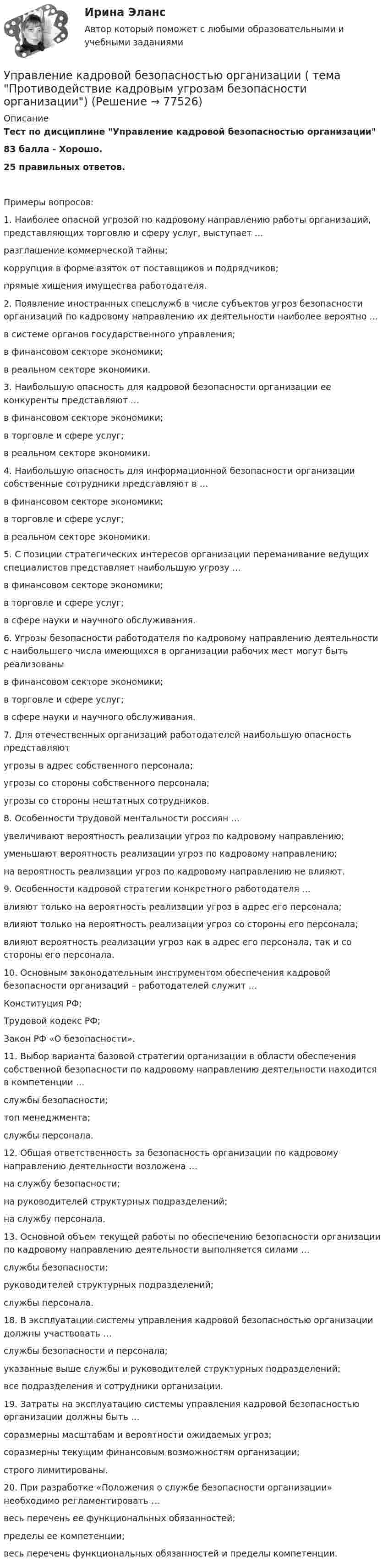     
            Описание
            Тест по дисциплине Управление кадровой безопасностью организации83 балла - Хорошо.25 правильных ответов.Примеры вопросов:1. Наиболее опасной угрозой по кадровому направлению работы организаций, представляющих торговлю и сферу услуг, выступает …разглашение коммерческой тайны;коррупция в форме взяток от поставщиков и подрядчиков;прямые хищения имущества работодателя.2. Появление иностранных спецслужб в числе субъектов угроз безопасности организаций по кадровому направлению их деятельности наиболее вероятно …в системе органов государственного управления;в финансовом секторе экономики;в реальном секторе экономики.3. Наибольшую опасность для кадровой безопасности организации ее конкуренты представляют …в финансовом секторе экономики;в торговле и сфере услуг;в реальном секторе экономики.4. Наибольшую опасность для информационной безопасности организации собственные сотрудники представляют в …в финансовом секторе экономики;в торговле и сфере услуг;в реальном секторе экономики.5. С позиции стратегических интересов организации переманивание ведущих специалистов представляет наибольшую угрозу …в финансовом секторе экономики;в торговле и сфере услуг;в сфере науки и научного обслуживания.6. Угрозы безопасности работодателя по кадровому направлению деятельности с наибольшего числа имеющихся в организации рабочих мест могут быть реализованыв финансовом секторе экономики;в торговле и сфере услуг;в сфере науки и научного обслуживания.7. Для отечественных организаций работодателей наибольшую опасность представляютугрозы в адрес собственного персонала;угрозы со стороны собственного персонала;угрозы со стороны нештатных сотрудников.8. Особенности трудовой ментальности россиян …увеличивают вероятность реализации угроз по кадровому направлению;уменьшают вероятность реализации угроз по кадровому направлению;на вероятность реализации угроз по кадровому направлению не влияют.9. Особенности кадровой стратегии конкретного работодателя …влияют только на вероятность реализации угроз в адрес его персонала;влияют только на вероятность реализации угроз со стороны его персонала;влияют вероятность реализации угроз как в адрес его персонала, так и со стороны его персонала.10. Основным законодательным инструментом обеспечения кадровой безопасности организаций – работодателей служит …Конституция РФ;Трудовой кодекс РФ;Закон РФ «О безопасности».11. Выбор варианта базовой стратегии организации в области обеспечения собственной безопасности по кадровому направлению деятельности находится в компетенции …службы безопасности;топ менеджмента;службы персонала.12. Общая ответственность за безопасность организации по кадровому направлению деятельности возложена …на службу безопасности;на руководителей структурных подразделений;на службу персонала.13. Основной объем текущей работы по обеспечению безопасности организации по кадровому направлению деятельности выполняется силами …службы безопасности;руководителей структурных подразделений;службы персонала.18. В эксплуатации системы управления кадровой безопасностью организации должны участвовать …службы безопасности и персонала;указанные выше службы и руководителей структурных подразделений;все подразделения и сотрудники организации.19. Затраты на эксплуатацию системы управления кадровой безопасностью организации должны быть …соразмерны масштабам и вероятности ожидаемых угроз;соразмерны текущим финансовым возможностям организации;строго лимитированы.20. При разработке «Положения о службе безопасности организации» необходимо регламентировать …весь перечень ее функциональных обязанностей;пределы ее компетенции;весь перечень функциональных обязанностей и пределы компетенции.   
            
            
            Управление кадровой безопасностью организации//СИНЕРГИЯ//МОСАП//МОИ//МТИУправление кадровой безопасностью организации ( тема Противодействие кадровым угрозам безопасности организации)Управление кадровой безопасностью организации тест Синергия (все ответы✅ до 100 баллов)Управление кадровой безопасностью организации - тест с ответами Синергия - 2022 гоlУправление кадровой безопасностью организации  -  тест с ответами Синергия  -  2022 год💯 Управление кадровой безопасностью организации.ти ЭБС (правильные ответы на тест Синергия / МОИ / МТИ / МосАП, август 2023)Управление кадровой безопасностью организации.ти ЭБС (тест с ответами Синергия/МОИ/ МТИ /МОСАП)Управление ИТ-проектами//СИНЕРГИЯ//МОСАП//МОИ//МТИУправление ИТ-проектами тест Синергия 2023 г.(Все ответы верные)Управление ИТ-проектами (тест с ответами СИНЕРГИЯ)Управление ИТ-проектами (тест с ответами СИНЕРГИЯ/МОИ/ МТИ) Управление ИТ-проектами - тесты + все ответы Синергия⭐2022Управление ИТ-сервисами и контентом Челгу. ✅ Управление кадровой безопасностью организации 50 вопросов СИНЕРГИЯ МТИ 2022