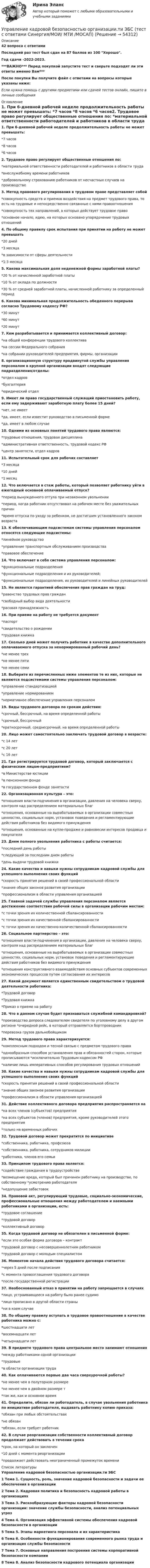     
            Описание
            42 вопроса с ответамиПоследний раз тест был сдан на 87 баллов из 100 Хорошо.Год сдачи -2022-2023.***ВАЖНО*** Перед покупкой запустите тест и сверьте подходят ли эти ответы именно Вам***После покупки Вы получите файл с ответами на вопросы которые указаны ниже:Если нужна помощь с другими предметами или сдачей тестов онлайн, пишите в личные сообщения  
            Оглавление
            1. При 6-дневной рабочей неделе продолжительность работы не может превышать: *7 часов *8 часов *6 часов2. Трудовое право регулирует общественные отношения по: *материальной ответственности работодателей и работников в области труда *внеслужебному времени работников *добровольному страхованию работников от несчастных случаев на производстве3. Метод правового регулирования в трудовом праве представляет собой*совокупность средств и приемов воздействия на предмет трудового права, то есть на трудовые и непосредственно связанные с ними правоотношения *совокупность тех направлений, в которых действует трудовое право *основное начало, идею, на которых основано упорядочение трудовых отношений4. По общему правилу срок испытания при принятии на работу не может превышать *20 дней *3 месяца*в зависимости от сферы деятельности *1-3 месяца5. Какова максимальная доля неденежной формы заработной платы? *20 % от начисленной заработной платы *10 % от оклада по должности *30 % от средней заработной платы, начисленной работнику за определенный период 6. Какова минимальная продолжительность обеденного перерыва согласно Трудовому кодексу РФ? *30 минут*60 минут *20 минут7. Кем разрабатывается и принимается коллективный договор: *на общей конференции трудового коллектива *на сессии Федерального собрания *на собрании руководителей предприятия, фирмы, организации8.  организационную структуру продвинутой службы управления персоналом в крупной организации входят следующие подразделения/отделы: *отдел кадров*бухгалтерия*юридический отдел9. Имеет ли право государственный служащий приостановить работу, если ему задерживают заработную плату более 15 дней? *нет, не имеет *да, имеет, если известит руководство в письменной форме *да, имеет в любом случае10. Одними из основных понятий трудового права являются: *трудовые отношения, трудовая дисциплина *административная ответственность, трудовой кодекс РФ *центр занятости, отдел кадров11. Испытательный срок для рабочих составляет *3 месяца *10 дней *1 месяц12. Что включается в стаж работы, который позволяет работнику уйти в ежегодный основной оплачиваемый отпуск? *период вынужденного отгула при незаконном увольнении *период, когда работник отсутствовал на рабочем месте без уважительных причин *время отпуска по уходу за ребенком, не достигшим установленного законом возраста13. К обеспечивающим подсистемам системы управления персоналом относятся следующие подсистемы: *линейное руководство *управление транспортным обслуживанием производства *правовое обеспечение14. Что включает в себя система управления персоналом: *функциональные подразделения *функциональные подразделения и их руководителей; *функциональные подразделения, их руководителей и линейных руководителей15. Не является гарантией обеспечения прав граждан на труд: *равенство трудовых прав граждан *свободный выбор вида деятельности *расовая принадлежность16. При приеме на работу не требуется документ *паспорт *свидетельство о рождении *трудовая книжка17. Сколько дней может получить работник в качестве дополнительного оплачиваемого отпуска за ненормированный рабочий день? *не менее трех *не менее пяти *не менее семи18. Выберите из перечисленных ниже элементов те из них, которые не являются подсистемами системы управления персоналом: *управление стандартизацией *управление нормированием *нормативное обеспечение управления персоналом19. Виды трудового договора по срокам действия: *срочный, бессрочный, на время определенной работы *срочный, бессрочный *краткосрочный, среднесрочный, на время определенной работы20. Лицо может самостоятельно заключать трудовой договор в возрасте: *с 14 лет *с 20 лет *с 16 лет21. Где регистрируется трудовой договор, который заключается с физическим лицом-предприятием? *в Министерстве юстиции *в пенсионном фонде *в государственном фонде занятости22. Организационная культура – это: *отношения власти-подчинения в организации, давления на человека сверху, контроля над распределением материальных благ *отношения, основанные на вырабатываемых в организации совместных ценностях, социальных норм, установок поведения и регламентирующие действия работников без видимого принуждения *отношения, основанные на купле-продаже и равновесии интересов продавца и покупателя23. Днем полного увольнения работника с работы считается: *последний день работы *следующий за последним днем работы *день выдачи трудовой книжки24. Какие качества и навыки нужны сотрудникам кадровой службы для успешного выполнения своих функций *скорость принятия решений в своей профессиональной области *знание общих законов развития организации *профессионализм в области управления организацией25. Главной задачей службы управления персоналом является достижение соответствия рабочей силы в организации рабочим местам: *с точки зрения их количественной сбалансированности *с точки зрения их качественной сбалансированности *с точки зрения их качественно-количественной сбалансированности26. Социальное партнерство – это: *отношения власти-подчинения в организации, давления на человека сверху, контроля над распределением материальных благ *отношения, основанные на вырабатываемых в организации совместных ценностях, социальных норм, установок поведения и регламентирующие действия работников без видимого принуждения *отношения конструктивного взаимодействия основных субъектов современных экономических процессов путем согласования их интересов27. Какой документ является единственным свидетельством о трудовой деятельности работника: *Трудовой договор *Трудовая книжка *Приказ о приеме на работу28. Что в данном случае будет признаваться служебной командировкой? *производство допроса следователем свидетеля по уголовному делу в другом регионе *очередной рейс, в который отправляется бортпроводник *перевозка грузов дальнобойщиком29. Метод трудового права характеризуется: *комплексным подходом и тесной связью с предметом трудового права *однообразным способом установления прав и обязанностей сторон, которые прописываются *исключительно Трудовым кодексом РФ *наличие лишь императивных способов регулирования трудовых отношений30. Какие качества и навыки нужны сотрудникам кадровой службы для успешного выполнения своих функций *скорость принятия решений в своей профессиональной области *знание общих законов развития организации *профессионализм в области управления организацией31. Действие коллективного договора предприятия распространяется на *на всех членов (субъектов) предприятия *на всех субъектов (членов) предприятия, кроме руководителей этого предприятия *только на временных рабочих32. Трудовой договор может прекратится по инициативе *собственника, работника, профсоюза *собственника, работника, сотрудников милиции *работника, членов его семьи33. Принципом трудового права является: *содействие гражданам в трудоустройстве *возмещение вреда, который был причинен работнику на производстве, по собственному *усмотрению работодателя *недопущение забастовок 34. Правовой акт, регулирующий трудовые, социально-экономические, профессиональные отношения между работодателем и наемными работниками в организации, есть: *трудовое соглашение *трудовой договор *коллективный договор35. Когда трудовой договор не обязателен в письменной форме: *если это особая форма договора – контракт *трудовой договор с несовершеннолетним работником *трудовой договор с молодым специалистом36. Моментом начала действия трудового договора считается: *через 5 дней после подписания *с момента провозглашения трудового договора*после государственной регистрации37. Необоснованный отказ в принятии на работу запрещается в случаях *лицо, устраивающееся на работу было ранее судимо *лицо прописано в другой области страны *ни в коем случае38. По общему правилу вступать в трудовое правоотношение в качестве работника можно с: *шестнадцати лет *восемнадцати лет *четырнадцати лет 39. В предмете трудового права центральное место занимают отношения *между работниками одной организации *трудовые *в области организации труда40. Как оплачиваются первые два часа сверхурочной работы? *не менее чем в полуторном размере *не менее чем в двойном размере т*так же, как и основное время41. Определите, обязан ли работодатель, в случае увольнения работника по инициативе работодателя, выдавать работнику копию приказа: *обязан при любых обстоятельствах *не обязан *обязан, если требует работник42. В случае реорганизации собственности коллективный договор продолжает действовать в течении срока *срок, на который он заключен *10 дней с момента реорганизации *продолжает действовать неограниченный промежуток времени 
            Список литературы
            Управление кадровой безопасностью организации.ти ЭБС 1 Тема 1. Сущность, роль, значение кадровой безопасности и задачи ее обеспечения в организации 2 Тема 2. Кадровая политика и безопасность кадровой работы в организациях 3 Тема 3. Рискообразующие факторы кадровой безопасности организации: значение службы безопасности, анализ потенциальных угроз 4 Тема 4. Организация эффективной системы обеспечения кадровой безопасности в организации 5 Тема 5. Этапы маркетинга персонала и их характеристика 6 Тема 6. Особенности функционирования современного рынка труда и организация службы безопасности 7 Тема 7. Основные направления построения системы корпоративной безопасности компании 8 Тема 8. Анализ безопасности кадрового потенциала организации
            
            
            💯 Управление кадровой безопасностью организации.ти ЭБС (правильные ответы на тест Синергия / МОИ / МТИ / МосАП, август 2023)Управление кадровой безопасностью организации.ти ЭБС (тест с ответами Синергия/МОИ/ МТИ /МОСАП)УПРАВЛЕНИЕ КАДРОВОЙ  ДЕЯТЕЛЬНОСТЬЮУправление карьерой в системе управления человеческими ресурсами международной компанииУправление карьерой и тайм-менеджмент//ИМЭСУправление карьерой. Организация управленческого трудаУправление карьерой - тест с ответами Синергия - 2022Управление ИТ-сервисами и контентом Челгу. ✅ Управление кадровой безопасностью организации 50 вопросов СИНЕРГИЯ МТИ 2022Управление кадровой безопасностью организации / 82 вопросаУправление кадровой безопасностью организации//СИНЕРГИЯ//МОСАП//МОИ//МТИУправление кадровой безопасностью организации ( тема Противодействие кадровым угрозам безопасности организации)Управление кадровой безопасностью организации тест Синергия (все ответы✅ до 100 баллов)Управление кадровой безопасностью организации - тест с ответами Синергия - 2022 гоl