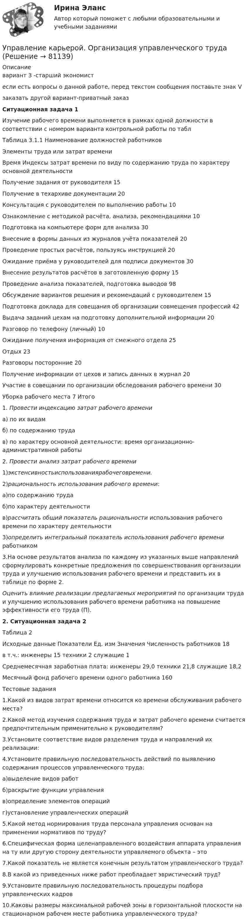     
            Описание
            вариант 3 -старший экономистесли есть вопросы о данной работе, перед текстом сообщения поставьте знак Vзаказать другой вариант-приватный заказСитуационная задача 1Изучение рабочего времени выполняется в рамках одной должности в соответствии с номером варианта контрольной работы по таблТаблица 3.1.1 Наименование должностей работниковЭлементы труда или затрат времениВремя Индексы затрат времени по виду по содержанию труда по характеру основной деятельностиПолучение задания от руководителя 15Получение в техархиве документации 20Консультация с руководителем по выполнению работы 10Ознакомление с методикой расчёта, анализа, рекомендациями 10Подготовка на компьютере форм для анализа 30Внесение в формы данных из журналов учёта показателей 20Проведение простых расчётов, пользуясь инструкцией 20Ожидание приёма у руководителей для подписи документов 30Внесение результатов расчётов в заготовленную форму 15Проведение анализа показателей, подготовка выводов 98Обсуждение вариантов решения и рекомендаций с руководителем 15Подготовка доклада для совещания об организации совмещения профессий 42Выдача заданий цехам на подготовку дополнительной информации 20Разговор по телефону (личный) 10Ожидание получения информация от смежного отдела 25Отдых 23Разговоры посторонние 20Получение информации от цехов и запись данных в журнал 20Участие в совещании по организации обследования рабочего времени 30Уборка рабочего места 7 Итого1. Провести индексацию затрат рабочего времениа) по их видамб) по содержанию трудав) по характеру основной деятельности: время организационно-административной работы2. Провести анализ затрат рабочего времени1)экстенсивностьиспользованиярабочеговремени.2)рациональность использования рабочего времени:а)по содержанию трудаб)по характеру деятельностив)рассчитать общий показатель рациональности использования рабочего времени по характеру деятельности3)определить интегральный показатель использования рабочего времени работником 3.На основе результатов анализа по каждому из указанных выше направлений сформулировать конкретные предложения по совершенствования организации труда и улучшению использования рабочего времени и представить их в таблице по форме 2.Оценить влияние реализации предлагаемых мероприятий по организации труда и улучшению использования рабочего времени работника на повышение эффективности его труда (П).2. Ситуационная задача 2Таблица 2Исходные данные  Показатели Ед. изм Значения   Численность работников 18в т.ч.: инженеры 15  техники 2 служащие 1   Среднемесячная заработная плата: инженеры 29,0 техники 21,8   служащие 18,2Месячный фонд рабочего времени одного работника 160Тестовые задания1.Какой из видов затрат времени относится ко времени обслуживания рабочего места?2.Какой метод изучения содержания труда и затрат рабочего времени считается предпочтительным применительно к руководителям?3.Установите соответствие видов разделения труда и направлений их реализации:4.Установите правильную последовательность действий по выявлению содержания процессов управленческого труда:а)выделение видов работб)раскрытие функции управленияв)определение элементов операцийг)установление управленческих операций5.Какой метод нормирования труда персонала управления основан на применении нормативов по труду? 6.Специфическая форма целенаправленного воздействия аппарата управления на ту или другую сторону деятельности управляемого объекта – это7.Какой показатель не является конечным результатом управленческого труда?8.В какой из приведенных ниже работ преобладает эвристический труд?9.Установите правильную последовательность процедуры подбора управленческих кадров10.Каковы размеры максимальной рабочей зоны в горизонтальной плоскости на стационарном рабочем месте работника управленческого труда?   
            
            
            Управление карьерой и тайм-менеджмент//ИМЭСУправление карьерой. Организация управленческого трудаУправление карьерой - тест с ответами Синергия - 2022Управление качествомУПРАВЛЕНИЕ КАЧЕСТВОМУправление качеством   Вариант 2 Сибуп Управление качеством Витте МУИВ Ответы на итоговый тестУправление кадровой безопасностью организации ( тема Противодействие кадровым угрозам безопасности организации)Управление кадровой безопасностью организации тест Синергия (все ответы✅ до 100 баллов)Управление кадровой безопасностью организации - тест с ответами Синергия - 2022 гоlУправление кадровой безопасностью организации  -  тест с ответами Синергия  -  2022 год💯 Управление кадровой безопасностью организации.ти ЭБС (правильные ответы на тест Синергия / МОИ / МТИ / МосАП, август 2023)Управление кадровой безопасностью организации.ти ЭБС (тест с ответами Синергия/МОИ/ МТИ /МОСАП)УПРАВЛЕНИЕ КАДРОВОЙ  ДЕЯТЕЛЬНОСТЬЮ