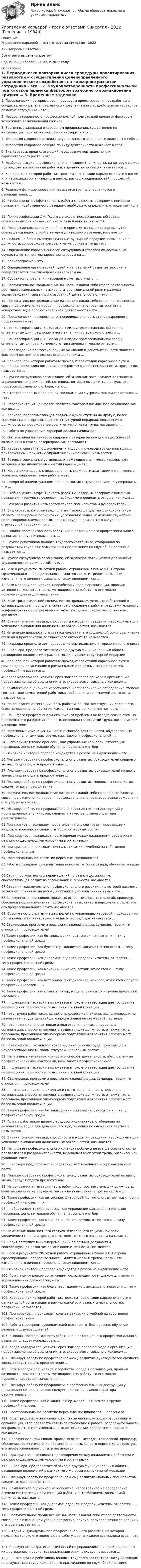     
          Описание
          Управление карьерой - тест с ответами Синергия - 2022122 вопроса с ответамиВсе ответы выделены цветомСдано на 100 баллов из 100 в 2022  году 
          Оглавление
          1. Периодически повторяющиеся процедуры проектирования, разработки и осуществления целенаправленного управленческого воздействия на карьерное развитие сотрудника – это …2. Неудовлетворенность профессиональной подготовкой является фактором возможного возникновения кризиса …  3. Временные задержки в карьерном продвижении, существенно не нарушающие стратегической линии карьеры, – это … 4. Типология кадрового резерва по уровню подготовленности включает в себя … 5. Типология кадрового резерва по виду деятельности включает в себя …6. Вид карьеры, предполагающий чередование вертикального и горизонтального роста, – это …7. Наиболее высокая профессиональная позиция (должность), на которую может претендовать конкретный работник в данной организации, называется … 8. Карьера, при которой работник проходит все стадии карьерного пути в одной или нескольких организациях в рамках разных специальностей, профессий, называется … 9. Резервом функционирования называется группа специалистов и руководителей, … 10. Чтобы оценить эффективность работы с кадровым резервом с помощью показателя «действенность резерва», необходимо определить отношение числа … 11. По классификации Дж. Голланда видом профессиональной среды, оптимальным для конвенциального типа личности, является … 12. Профессиональная позиция (часто промежуточная в карьерном пути), оказавшаяся недоступной в течение длительного времени, называется … 13. Подъем на более высокую ступень структурной иерархии, повышение в должности, сопровождаемое увеличением оплаты труда - это ...  14. Определение карьерных целей сотрудника и способов их достижения осуществляется при планировании карьеры на …15. Карьерограмма – это …16. Определение организацией путей и направлений развития персонала осуществляется при планировании карьеры на … 17. Субъектом управления карьерой может выступать … 18. Поступательное продвижение личности в какой-либо сфере деятельности, рост профессиональных навыков, статуса, социальной роли и размера вознаграждения, связанных с избранной деятельностью, – это …19. Поступательное продвижение личности в какой-либо сфере деятельности, связанное с изменением уровня профессионализма, рост авторитета в конкретном виде профессиональной деятельности – это …  20. Периодически повторяющаяся последовательность этапов карьерного продвижения – это … 21. По классификации Дж. Голланда к видам профессиональной среды, оптимальным для предприимчивого типа личности, можно отнести … 22. По классификации Дж. Голланда к видам профессиональной среды, оптимальным для реалистического типа личности, можно отнести … 23. Несовпадение профессиональных ожиданий и действительности является фактором возможного возникновения кризиса …  24. Карьера, при которой работник проходит все стадии карьерного пути в одной или нескольких организациях в рамках одной специальности, профессии, называется … 25. Группа сотрудников организации, обладающих потенциалом для занятия управленческих должностей, потенциал которых выявляется в результате процесса формального отбора, – это … 26. Стойкий перерыв в карьерном продвижении с угрозой полной его остановки – это … 27. Переориентация ценностей является фактором возможного возникновения кризиса … 28. Карьера, подразумевающая подъем с одной ступени на другую, более высокую ступень организационно-структурной иерархии, повышение в должности, сопровождаемое увеличением оплаты труда, называется …29. Работа по управлению карьерой должна начинаться … 30. Оптимальная численность кадрового резерва на каждую из должностей, включенных в список резервирования, составляет …31. Карьера, связанная с движением к «ядру», к руководству организации, с привлечением к принятию управленческих решений, называется …32. Базовые социальные установки, отражающие значимость карьеры для человека и предпочитаемый им тип карьеры, – это33. Невосприимчивость к нововведениям, сложности адаптации к меняющимся условиям, снижение темпа работы – это … 34. Говоря об индивидуальном плане развития сотрудника, можно утверждать, что … 35. Чтобы оценить эффективность работы с кадровым резервом с помощью показателя «текучесть резерва», необходимо определить отношение числа … 36. Резервом развития называется группа специалистов и руководителей, … 37. Вид карьеры, который предполагает переход в другую функциональную область, расширение полномочий, усложнение задач, изменение служебной роли, сопровождаемые ростом оплаты труда, в рамках того же уровня структурной иерархии, – это …  38.Выявляя профпригодность работника и потенциал его профессионального развития, следует использовать … 39. Группа работников данного трудового коллектива, отобранная по результатам труда для дальнейшего продвижения по служебной лестнице, называется … 40.Группа сотрудников организации, обладающая потенциалом для занятия управленческих должностей, – это …41.Если в результате 20-летней работы охранником в банке у Е. Петрова сформировалась подозрительность, мнительность и тревожность – эти изменения его личности связаны с таким явлением, как … 42.Если молодой специалист, проработав 2 года в организации, проявил активность, компетентность, мотивирован на работу, то его можно порекомендовать для зачисления … 43. Если тридцатилетний специалист по продажам, успешно работавший в организации, стал проявлять халатное отношение к работе, раздражительность, конфликтовать с сослуживцами – такое поведение, скорее всего, вызвано кризисом …44. Знания, умения, навыки, способности и модели поведения, необходимые для успешного выполнения должностных обязанностей, называются …  45.Изменение должностного статуса человека, его социальной роли, увеличение степени и пространства должностного авторитета называется …  46....карьера предполагает чередование вертикального и горизонтального роста47.… карьера, предполагает переход в другую функциональную область, расширение полномочий в рамках того же уровня структурной иерархии 48. Карьера, при которой работник проходит все стадии карьерного пути в рамках одной организации в рамках одной или разных специальностей, профессий, называется …  49.Когда молодой специалист через полгода после прихода в организацию подает заявление об увольнении, это, скорее всего, связано с кризисом … 50.Комплексное оценочное мероприятие, направленное на определение степени соответствия компетенций работника требованиям занимаемой должности, называется …51. На основании аттестации часть работников, соответствующих должности, была направлена на обучение, часть – на повышение, а третья часть – …52. На … фазе профессионального кризиса проблемы не всегда осознаются, но проявляются в раздражительности, недовольстве оплатой труда, организацией, руководителем 53.Негативные изменения личности и способа деятельности, обусловленные профессиональными факторами, называются профессиональной .....54.....объединяет такие процессы, как управление карьерой, аттестация персонала, дополнительное обучение персонала и отбор  55.Основной критерий подбора кандидатов в резерв на выдвижение – это … 56.Планируя работу по профессиональному развитию руководителей среднего звена, следует отдать предпочтение … 57. Планируя работу по профессиональному развитию руководителей низшего звена, следует отдать предпочтение … 58.Планируя работу по профессиональному развитию молодых специалистов, следует отдать предпочтение …  59.Поступательное продвижение личности в какой-либо сфере деятельности, связанное с изменением уровня профессионализма, размеров вознаграждения и статуса, называется … 60.Планируя работу по профилактике профессиональных деструкций у промышленных альпинистов, следует в качестве главного фактора рассматривать … 61.При кризисе … возникает новое видение смысла труда, приводящее к неудовлетворенности своим статусом, карьерным ростом 62. При кризисе … возникают противоречия между ожиданиями работника и реально существующими условиями в организации  63.При кризисе … происходит смена мотивации с учебной на собственно профессиональную 64.Профессиональное развитие персонала предполагает … 65.Работа с резервом руководителей включает отбор в резерв, обучение резерва и …66.Серия поступательных перемещений по разным должностям, способствующая развитию организации и личности, называется … 67.Стадия индивидуального профессионального развития, на которой находятся только что принятые на работу в организацию выпускники вуза, – это … 68.Совокупность принципов, правовых основ, методов, технологий, процедур, обеспечивающих изменение профессиональных качеств персонала и структуры его профессионального опыта называется …69. Совокупность стратегических целей по управлению карьерой, подходов к их достижению и вариантов реализации этих подходов называется …70.Стажировки, программы повышения квалификации, семинары, тренинги относится … руководителей 71.Такие профессии, как ботаник, физик, математик, относятся к … типу профессиональной среды 72.Такие профессии, как бухгалтер, экономист, архивист, относятся к … типу профессиональной среды 73.Такие профессии, как дипломат, адвокат, предприниматель, относятся к … типу профессиональной среды  74.Такие профессии, как механик, инженер, летчик, относятся к … типу профессиональной среды  75.Такие профессии, как ветеринар, фитодизайнер, кинолог, относятся к группе профессий «человек – …»  76.Такие профессии, как стилист, актер, модель, относятся к группе профессий «человек – …77. … функция аттестации заключается в том, что аттестация дает основание перемещения персонала и повышения его квалификации  … 78.– это группа работников данного трудового коллектива, заслуживающих по результатам труда дальнейшего продвижения по служебной лестнице 79.– это потенциально активная и подготовленная часть персонала организации, способная замещать вышестоящие должности, а также часть персонала, проходящая планомерную подготовку для занятия рабочих мест более высокой квалификации 80. При кризисе … возникает новое видение смысла труда, приводящее к неудовлетворенности своим статусом, карьерным ростом 82. Негативные изменения личности и способа деятельности, обусловленные профессиональными факторами, называются профессиональной 83. … функция аттестации заключается в том, что аттестация дает основание перемещения персонала и повышения его квалификации84. Стажировки, программы повышения квалификации, семинары, тренинги относится … руководителей 85. … – это потенциально активная и подготовленная часть персонала организации, способная замещать вышестоящие должности, а также часть персонала, проходящая планомерную подготовку для занятия рабочих мест более высокой квалификации 86. Такие профессии, как ботаник, физик, математик, относятся к … типу профессиональной среды 87. Группа работников данного трудового коллектива, отобранная по результатам труда для дальнейшего продвижения по служебной лестнице, называется … 88. Знания, умения, навыки, способности и модели поведения, необходимые для успешного выполнения должностных обязанностей, называются … 89. На … фазе профессионального кризиса проблемы не всегда осознаются, но проявляются в раздражительности, недовольстве оплатой труда, организацией, руководителем 90. … карьера предполагает чередование вертикального и горизонтального роста 91. Планируя работу по профессиональному развитию руководителей низшего звена, следует отдать предпочтение … 92. На основании аттестации часть работников, соответствующих должности, была направлена на обучение, часть – на повышение, а третья часть – …93. Такие профессии, как ветеринар, фитодизайнер, кинолог, относятся к группе профессий «человек – …»  94. … объединяет такие процессы, как управление карьерой, аттестация персонала, дополнительное обучение персонала и отбор  95. Такие профессии, как механик, инженер, летчик, относятся к … типу профессиональной среды 96. Изменение должностного статуса человека, его социальной роли, увеличение степени и пространства должностного авторитета называется …97. Серия поступательных перемещений по разным должностям, способствующая развитию организации и личности, называется …98. Если в результате 20-летней работы охранником в банке у Е. Петрова сформировалась подозрительность, мнительность и тревожность – эти изменения его личности связаны с таким явлением, как … 99. Основной критерий подбора кандидатов в резерв на выдвижение – это … 100. Группа сотрудников организации, обладающая потенциалом для занятия управленческих должностей, – это … 101. Такие профессии, как бухгалтер, экономист, архивист, относятся к … типу профессиональной среды  102. Карьера, при которой работник проходит все стадии карьерного пути в рамках одной организации в рамках одной или разных специальностей, профессий, называется …103. При кризисе … происходит смена мотивации с учебной на собственно профессиональную  104. Работа с резервом руководителей включает отбор в резерв, обучение резерва и … руководителей 105. Выявляя профпригодность работника и потенциал его профессионального развития, следует использовать …106. Когда молодой специалист через полгода после прихода в организацию подает заявление об увольнении, это, скорее всего, связано с кризисом …107. Планируя работу по профессиональному развитию руководителей среднего звена, следует отдать предпочтение …108. Если молодой специалист, проработав 2 года в организации, проявил активность, компетентность, мотивирован на работу, то его можно порекомендовать для зачисления …109. Планируя работу по профилактике профессиональных деструкций у промышленных альпинистов, следует в качестве главного фактора рассматривать …110. Такие профессии, как стилист, актер, модель, относятся к группе профессий «человек – …  111. Профессиональное развитие персонала предполагает … персонала112. Если тридцатилетний специалист по продажам, успешно работавший в организации, стал проявлять халатное отношение к работе, раздражительность, конфликтовать с сослуживцами – такое поведение, скорее всего, вызвано кризисом …113. Совокупность принципов, правовых основ, методов, технологий, процедур, обеспечивающих изменение профессиональных качеств персонала и структуры его профессионального опыта называется …114. При кризисе … возникают противоречия между ожиданиями работника и реально существующими условиями в организации 115. … карьера, предполагает переход в другую функциональную область, расширение полномочий в рамках того же уровня структурной иерархии116. Планируя работу по профессиональному развитию молодых специалистов, следует отдать предпочтение … 117. Комплексное оценочное мероприятие, направленное на определение степени соответствия компетенций работника требованиям занимаемой должности, называется …118. Такие профессии, как дипломат, адвокат, предприниматель, относятся к … типу профессиональной среды 119. Поступательное продвижение личности в какой-либо сфере деятельности, связанное с изменением уровня профессионализма, размеров вознаграждения и статуса, называется …120. Стадия индивидуального профессионального развития, на которой находятся только что принятые на работу в организацию выпускники вуза, – это … 121. Совокупность стратегических целей по управлению карьерой, подходов к их достижению и вариантов реализации этих подходов называется … 122. … – это группа работников данного трудового коллектива, заслуживающих по результатам труда дальнейшего продвижения по служебной лестнице  
            
            
            Управление карьерой. Организация управленческого трудаУправление карьерой - тест с ответами Синергия - 2022Управление качествомУПРАВЛЕНИЕ КАЧЕСТВОМУправление качеством   Вариант 2 Сибуп Управление качеством Витте МУИВ Ответы на итоговый тестУправление качеством в машиностроении. Синергия. Ответы на ИТОГОВЫЙ ТЕСТ. На отлично!Управление кадровой безопасностью организации тест Синергия (все ответы✅ до 100 баллов)Управление кадровой безопасностью организации - тест с ответами Синергия - 2022 гоlУправление кадровой безопасностью организации  -  тест с ответами Синергия  -  2022 год💯 Управление кадровой безопасностью организации.ти ЭБС (правильные ответы на тест Синергия / МОИ / МТИ / МосАП, август 2023)Управление кадровой безопасностью организации.ти ЭБС (тест с ответами Синергия/МОИ/ МТИ /МОСАП)УПРАВЛЕНИЕ КАДРОВОЙ  ДЕЯТЕЛЬНОСТЬЮУправление карьерой в системе управления человеческими ресурсами международной компании