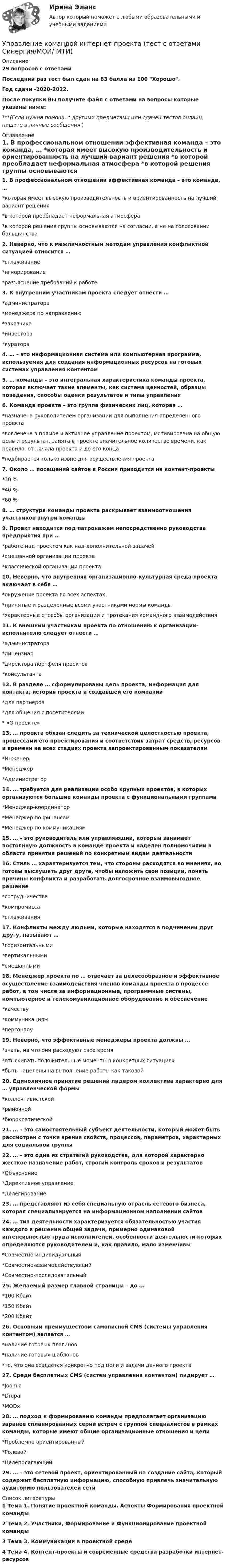     
          Описание
          29 вопросов с ответамиПоследний раз тест был сдан на 83 балла из 100 Хорошо.Год сдачи -2020-2022.После покупки Вы получите файл с ответами на вопросы которые указаны ниже:***(Если нужна помощь с другими предметами или сдачей тестов онлайн, пишите в личные сообщения  ) 
          Оглавление
          1. В профессиональном отношении эффективная команда – это команда, … *которая имеет высокую производительность и ориентированность на лучший вариант решения *в которой преобладает неформальная атмосфера *в которой решения группы основываются на согласии, а не на голосовании большинства 2. Неверно, что к межличностным методам управления конфликтной ситуацией относится … *сглаживание *игнорирование *разъяснение требований к работе 3. К внутренним участникам проекта следует отнести … *администратора *менеджера по направлению *заказчика *инвестора *куратора 4. … – это информационная система или компьютерная программа, используемая для создания информационных ресурсов на готовых системах управления контентом5. … команды – это интегральная характеристика команды проекта, которая включает такие элементы, как система ценностей, образцы поведения, способы оценки результатов и типы управления6. Команда проекта – это группа физических лиц, которая … *назначена руководителем организации для выполнения определенного проекта *вовлечена в прямое и активное управление проектом, мотивирована на общую цель и результат, занята в проекте значительное количество времени, как правило, от начала проекта и до его конца *подбирается только извне для осуществления проекта 7. Около … посещений сайтов в России приходится на контент-проекты *30 % *40 %*60 % 8. … структура команды проекта раскрывает взаимоотношения участников внутри команды9. Проект находится под патронажем непосредственно руководства предприятия при … *работе над проектом как над дополнительной задачей *смешанной организации проекта *классической организации проекта 10. Неверно, что внутренняя организационно-культурная среда проекта включает в себя … *окружение проекта во всех аспектах *принятые и разделенные всеми участниками нормы команды *характерные способы организации и протекания командного взаимодействия 11. К внешним участникам проекта по отношению к организации-исполнителю следует отнести … *администратора *лицензиар *директора портфеля проектов *консультанта 12. В разделе … сформулированы цель проекта, информация для контакта, история проекта и создавшей его компании *для партнеров *для общения с посетителями * «О проекте» 13. … проекта обязан следить за технической целостностью проекта, процессами его проектирования и соответствия затрат средств, ресурсов и времени на всех стадиях проекта запроектированным показателям *Инженер *Менеджер *Администратор 14. … требуется для реализации особо крупных проектов, в которых организуются большие команды проекта с функциональными группами*Менеджер-координатор *Менеджер по финансам *Менеджер по коммуникациям 15. … – это руководитель или управляющий, который занимает постоянную должность в команде проекта и наделен полномочиями в области принятия решений по конкретным видам деятельности16. Стиль … характеризуется тем, что стороны расходятся во мнениях, но готовы выслушать друг друга, чтобы изложить свои позиции, понять причины конфликта и разработать долгосрочное взаимовыгодное решение*сотрудничества *компромисса *сглаживания 17. Конфликты между людьми, которые находятся в подчинении друг другу, называют … *горизонтальными *вертикальными *смешанными 18. Менеджер проекта по … отвечает за целесообразное и эффективное осуществление взаимодействия членов команды проекта в процессе работ, в том числе за информационные, программные системы, компьютерное и телекомуникационное оборудование и обеспечение *качеству *коммуникациям *персоналу 19. Неверно, что эффективные менеджеры проекта должны … *знать, на что они расходуют свое время *отыскивать положительные моменты в конкретных ситуациях *быть нацелены на выполнение работы как таковой 20. Единоличное принятие решений лидером коллектива характерно для … управленческой формы *коллективистской *рыночной *бюрократической 21. … – это самостоятельный субъект деятельности, который может быть рассмотрен с точки зрения свойств, процессов, параметров, характерных для социальной группы22. … – это одна из стратегий руководства, для которой характерно жесткое назначение работ, строгий контроль сроков и результатов *Объяснение *Директивное управление *Делегирование 23. … представляют из себя специальную отрасль сетевого бизнеса, которая специализируется на информационном наполнении сайтов24. … тип деятельности характеризуется обязательностью участия каждого в решении общей задачи, примерно одинаковой интенсивностью труда исполнителей, особенности деятельности которых определяются руководителем и, как правило, мало изменчивы *Совместно-индивидуальный *Совместно-взаимодействующий *Совместно-последовательный 25. Желаемый размер главной страницы – до … *100 Кбайт *150 Кбайт *200 Кбайт 26. Основным преимуществом самописной CMS (системы управления контентом) является … *наличие готовых плагинов *наличие готовых шаблонов *то, что она создается конкретно под цели и задачи данного проекта 27.  Среди бесплатных CMS (систем управления контентом) лидирует … *Joomla *Drupal *MODx 28. … подход к формированию команды предполагает организацию заранее спланированных серий встреч с группой специалистов в рамках команды, которые имеют общие организационные отношения и цели *Проблемно ориентированный *Ролевой *Целеполагающий 29. … – это сетевой проект, ориентированный на создание сайта, который содержит бесплатную информацию, способную привлечь значительную аудиторию пользователей сети 
          Список литературы
          1 Тема 1. Понятие проектной команды. Аспекты Формирования проектной команды 2 Тема 2. Участники, Формирование и Функционирование проектной команды 3 Тема З. Коммуникации в проектной среде 4 Тема 4. Контент-проекты и современные средства разработки интернет-ресурсов 
            
            
            управление коллективом исполнителей задача вариант 8 Управление командой интернет-проекта (тест с ответами Синергия/МОИ/ МТИ)💯 Управление командой проекта.дпо (ответы на тест Синергия / МОИ / МТИ / МосАП, октябрь 2023)Управление коммуникациями. Практическое задание. МУМ.Управление конкурентоспособностью предприятияУправление конкурентоспособностью предприятия (139 вопросов)Управление контентом 4 семестр СинергияУправление качеством Сибуп кроссворды Загадки качества № 1 и № 3 Управление качеством. Тест для сдачи в МФПУ «Синергия». Управление качеством (тест с ответами ММА)Управление качеством Тест с ответами Синергия 2022 годуправление качеством тесты Управление качеством товаров и услугУправление качеством электроэнергии систем электроснабжения