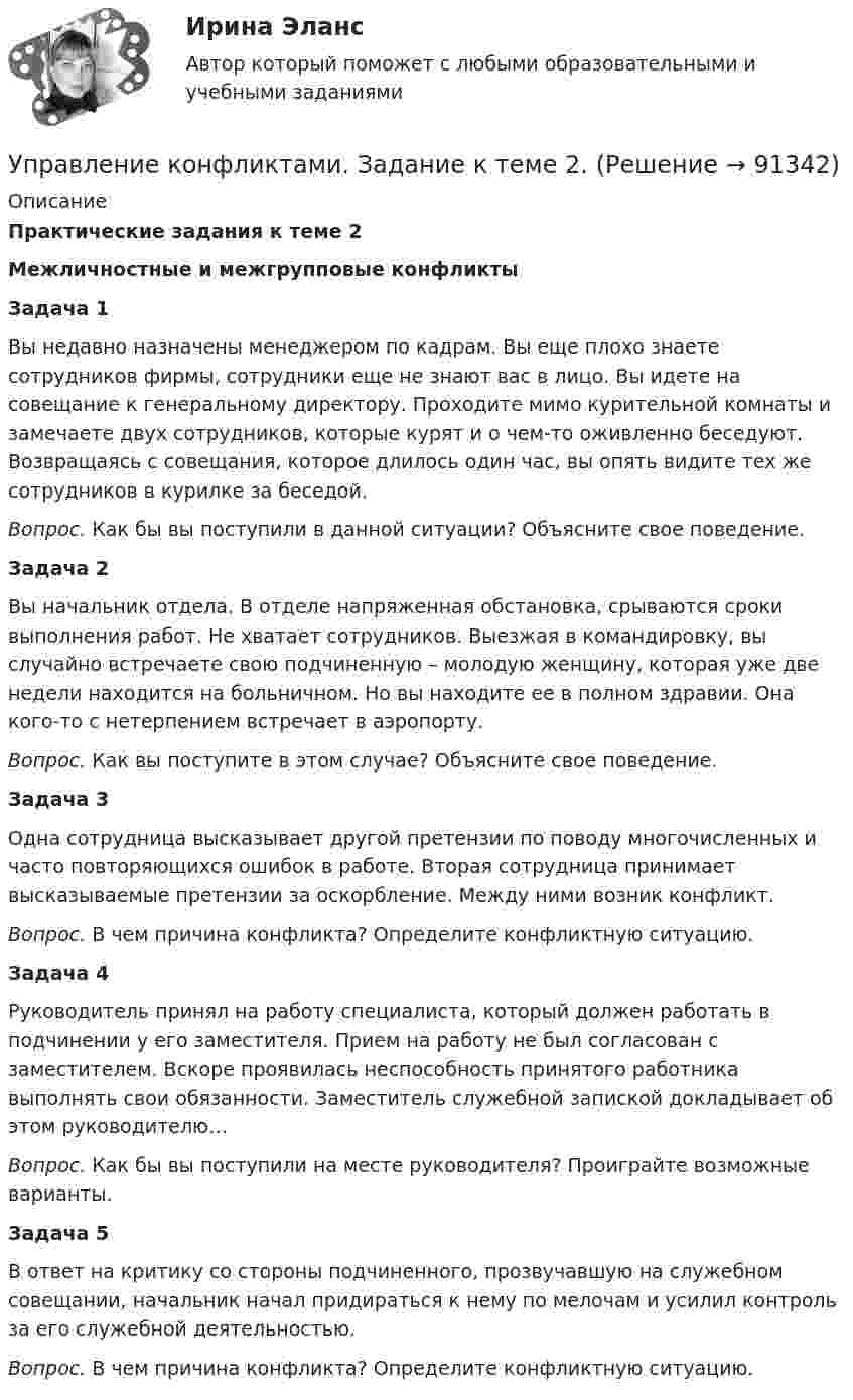      
            Описание
            Практические задания к теме 2 Межличностные и межгрупповые конфликты  Задача 1	Вы недавно назначены менеджером по кадрам. Вы еще плохо знаете сотрудников фирмы, сотрудники еще не знают вас в лицо. Вы идете на совещание к генеральному директору. Проходите мимо курительной комнаты и замечаете двух сотрудников, которые курят и о чем-то оживленно беседуют. Возвращаясь с совещания, которое длилось один час, вы опять видите тех же сотрудников в курилке за беседой. Вопрос. Как бы вы поступили в данной ситуации? Объясните свое поведение. Задача 2	Вы начальник отдела. В отделе напряженная обстановка, срываются сроки выполнения работ. Не хватает сотрудников. Выезжая в командировку, вы случайно встречаете свою подчиненную – молодую женщину, которая уже две недели находится на больничном. Но вы находите ее в полном здравии. Она кого-то с нетерпением встречает в аэропорту. Вопрос. Как вы поступите в этом случае? Объясните свое поведение. Задача 3	Одна сотрудница высказывает другой претензии по поводу многочисленных и часто повторяющихся ошибок в работе. Вторая сотрудница принимает высказываемые претензии за оскорбление. Между ними возник конфликт. Вопрос. В чем причина конфликта? Определите конфликтную ситуацию. Задача 4	Руководитель принял на работу специалиста, который должен работать в подчинении у его заместителя. Прием на работу не был согласован с заместителем. Вскоре проявилась неспособность принятого работника выполнять свои обязанности. Заместитель служебной запиской докладывает об этом руководителю… Вопрос. Как бы вы поступили на месте руководителя? Проиграйте возможные варианты. Задача 5	В ответ на критику со стороны подчиненного, прозвучавшую на служебном совещании, начальник начал придираться к нему по мелочам и усилил контроль за его служебной деятельностью. Вопрос. В чем причина конфликта? Определите конфликтную ситуацию.   
            
            
            Управление конфликтамиУправление конфликтами. Задание к теме 2.Управление конфликтами. Задание к теме 4. 93,3%Управление конфликтами_Ответы на тесты Moscow Business Academy /Московская Бизнес Академия, дисциплина полностью.Управление конфликтами это умение в большей степени необходимоУправление конфликтом и эффективность работы организации.Управление корпоративными финансами Практическая работа💯 Управление контентом (ответы на тест Синергия / МОИ / МТИ / МосАП, январь 2024)💯 Управление контентом (правильные ответы на тест Синергия / МОИ / МТИ / МосАП)Управление контентом. Синергия. Тест.Управление контентом (тест с ответами «Синергия»).Управление контентом (тест с ответы на вопросы Синергия)Управление контентом / Управление контентом в организации (сборник ответов на тесты) «СИНЕРГИЯ». Управление контентом / Управление контентом в организации (сборник ответов на тесты /Синергия / МОИ / МТИ / МОСАП).
