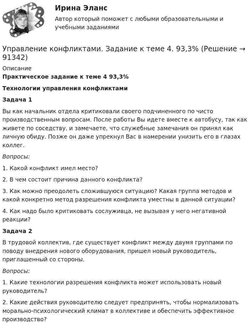     
            Описание
            Практическое задание к теме 4 93,3% Технологии управления конфликтами  Задача 1	Вы как начальник отдела критиковали своего подчиненного по чисто производственным вопросам. После работы Вы идете вместе к автобусу, так как живете по соседству, и замечаете, что служебные замечания он принял как личную обиду. Позже он даже упрекнул Вас в намерении унизить его в глазах коллег. Вопросы:	1. Какой конфликт имел место?	2. В чем состоит причина данного конфликта?	3. Как можно преодолеть сложившуюся ситуацию? Какая группа методов и какой конкретно метод разрешения конфликта уместны в данной ситуации?	4. Как надо было критиковать сослуживца, не вызывая у него негативной реакции? Задача 2	В трудовой коллектив, где существует конфликт между двумя группами по поводу внедрения нового оборудования, пришел новый руководитель, приглашенный со стороны. Вопросы:	1. Какие технологии разрешения конфликта может использовать новый руководитель?	2. Какие действия руководителю следует предпринять, чтобы нормализовать морально-психологический климат в коллективе и обеспечить эффективное производство?   
            
            
            Управление конфликтами. Задание к теме 2.Управление конфликтами. Задание к теме 4. 93,3%Управление конфликтами_Ответы на тесты Moscow Business Academy /Московская Бизнес Академия, дисциплина полностью.Управление конфликтами это умение в большей степени необходимоУправление конфликтом и эффективность работы организации.Управление корпоративными финансами Практическая работаУправление личной карьерой (ответы Синергия). РЕЗУЛЬТАТ 100 БАЛЛОВ💯 Управление контентом (правильные ответы на тест Синергия / МОИ / МТИ / МосАП)Управление контентом. Синергия. Тест.Управление контентом (тест с ответами «Синергия»).Управление контентом (тест с ответы на вопросы Синергия)Управление контентом / Управление контентом в организации (сборник ответов на тесты) «СИНЕРГИЯ». Управление контентом / Управление контентом в организации (сборник ответов на тесты /Синергия / МОИ / МТИ / МОСАП).Управление контентом / Управление контентом в организации. Синергия. ✅ Ответы на ИТОГОВЫЙ ТЕСТ. На отлично!