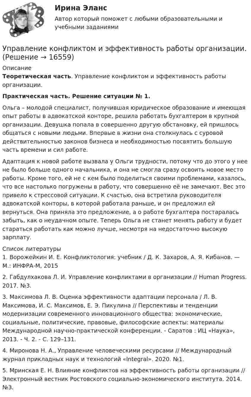      
          Описание
            Теоретическая часть. Управление конфликтом и эффективность работы организации.  Практическая часть. Решение ситуации № 1.	Ольга – молодой специалист, получившая юридическое образование и имеющая опыт работы в адвокатской конторе, решила работать бухгалтером в крупной организации. Девушка попала в совершенно другую обстановку, ей пришлось общаться с новыми людьми. Впервые в жизни она столкнулась с суровой действительностью законов бизнеса и необходимостью посвятить большую часть времени и сил работе. 	Адаптация к новой работе вызвала у Ольги трудности, потому что до этого у нее не было больше одного начальника, и она не смогла сразу освоить новое место работы. Кроме того, ей не с кем было поделиться своими проблемами, казалось, что все настолько погружены в работу, что совершенно её не замечают. Вес это привело к стрессовой ситуации. К счастью, она встретила руководителя адвокатской конторы, в которой работала раньше, и он предложил ей вернуться. Она приняла это предложение, а о работе бухгалтера постаралась забыть, как о неудачном опыте. Теперь Ольга не станет менять работу и будет стараться работать как можно лучше, несмотря на недостаточно высокую зарплату.  
          Список литературы
          	1.             Ворожейкин И. Е. Конфликтология: учебник / Д. К. Захаров, А. Я. Кибанов. — М.: ИНФРА-М, 2015	2.             Габдулхакова Л. И. Управление конфликтами в организации // Human Progress. 2017. №3. 	3.             Максимова Л. В. Оценка эффективности адаптации персонала / Л. В. Максимова, И. С. Максимов, Е. Э. Пикулина // Перспективы и тенденции модернизации современного инновационного общества: экономические, социальные, политические, правовые, философские аспекты: материалы Международной научно-практической конференции. - Саратов : ИЦ «Наука», 2013. - Ч. 2. - С. 129–131.	4.             Миронова Н. А., Управление человеческими ресурсами // Международный журнал прикладных наук и технологий «Integral». 2020. №1. 	5.             Мринская Е. Н. Влияние конфликтов на эффективность работы организации // Электронный вестник Ростовского социально-экономического института. 2014. №3. 
            
            
            Управление конфликтами это умение в большей степени необходимоУправление конфликтом и эффективность работы организации.Управление корпоративными финансами Практическая работаУправление личной карьерой (ответы Синергия). РЕЗУЛЬТАТ 100 БАЛЛОВУправление личной карьерой (тест с ответами Синергия) Управление личной карьерой.фэ_МАГ. Синергия. Ответы на ИТОГОВЫЙ ТЕСТ. На отлично!Управление личной эффективностьюУправление контентом (тест с ответы на вопросы Синергия)Управление контентом / Управление контентом в организации (сборник ответов на тесты) «СИНЕРГИЯ». Управление контентом / Управление контентом в организации (сборник ответов на тесты /Синергия / МОИ / МТИ / МОСАП).Управление контентом / Управление контентом в организации. Синергия. ✅ Ответы на ИТОГОВЫЙ ТЕСТ. На отлично!Управление конфликтамиУправление конфликтами. Задание к теме 2.Управление конфликтами. Задание к теме 4. 93,3%