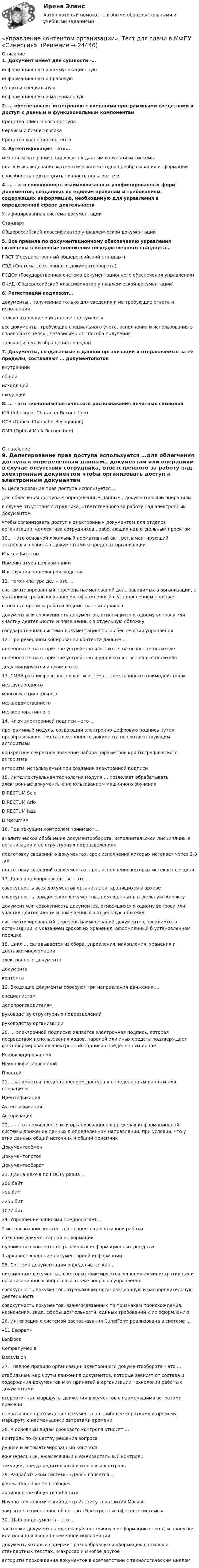      
          Описание
          1. Документ имеет две сущности -… информационную и коммуникационную информационную и правовую общую и специальную информационную и материальную2. … обеспечивают интеграцию с внешними программными средствами и доступ к данным и функциональным компонентам Средства клиентского доступа Сервисы и бизнес-логика Средства хранения контента3. Аутентификация – это… механизм разграничения досуга к данным и функциям системы поиск и исследование математических методов преобразования информации способность подтвердить личность пользователя4. … – это совокупность взаимоувязанных унифицированных форм документов, созданных по единым правилам и требованиям, содержащих информацию, необходимую для управления в определенной сфере деятельности Унифицированная система документации Стандарт Общероссийский классификатор управленческой документации5. Все правила по документационному обеспечению управления включены в основные положения государственного стандарта… ГОСТ (Государственный общероссийский стандарт) СЭД (Система электронного документооборота) ГСДОУ (Государственная система документационного обеспечения управления) ОКУД (Общероссийский классификатор управленческой документации)6. Регистрации подлежат… документы., полученные только для сведения и не требующие ответа и исполнения только входящие и исходящие документы все документы, требующие специального учета, исполнения и использования в справочных целях., независимо от способа получения только письма и обращения граждан7. Документы, создаваемые в данной организации и отправляемые за ее пределы, составляют … документопоток внутренний общий исходящий входящий8. … – это технология оптического распознавания печатных символов ICR (Intelligent Character Recognition) OCR (Optical Character Recognition) OMR (Optical Mark Recognition)  
          Оглавление
          9. Делегирование прав доступа используется …для облегчения доступа к определенным данным., документам или операциям в случае отсутствия сотрудника, ответственного за работу над электронным документом чтобы организовать доступ к электронным документам для отделов организации, коллектива сотрудников., работающих над отдельным проектом10... – это основной локальный нормативный акт. регламентирующий технологию работы с документами в пределах организации Классификатор Номенклатура дел компании Инструкция по делопроизводству11. Номенклатура дел – это … систематизированный перечень наименований дел., заводимых в организации, с указанием сроков их хранения, оформленный в установленном порядке основные правила работы ведомственных архивов документ или совокупность документов, относящихся к одному вопросу или участку деятельности и помещенных в отдельную обложкугосударственная система документационного обеспечения управления12. При резервном копировании контента данные … переносятся на вторичное устройство и остаются на основном носителепереносятся на вторичное устройство и удаляются с основного носителя дедуплицируются и сжимаются13. СМЭВ расшифровывается как «система …электронного взаимодействия» международногомногофункциональногомежведомственного межкорпоративного14. Ключ электронной подписи – это … программный модуль, создающий электронно-цифровую подпись путем преобразования текста электронного документа по соответствующим алгоритмамконкретное секретное значение набора параметров криптографического алгоритма алгоритм, используемый при создании электронной подписи15. Интеллектуальная технология модуля … позволяет обрабатывать электронные документы с использованием машинного обученияDIRECTUM Solo DIRECTUM Ario DIRECTUM JazzDirectumRX16. Под текущим контролем понимают… аналитическое обобщение документооборота, исполнительской дисциплины в организации и ее структурных подразделениях подготовку сведений о документах, срок исполнения которых истекает через 2-3 дня подготовку сведений о документах, срок исполнения которых истекает сегодня17. Дело в делопроизводстве – это … совокупность всех документов организации, хранящихся в архивесовокупность юридических документов., помещенных в отдельную обложкудокумент или совокупность документов, относящихся к одному вопросу или участку деятельности и помещенных в отдельную обложку систематизированный перечень наименований документов, заводимых в организации, с указанием сроков их хранения, оформленный б установленном порядке18. Цикл … складывается из сбора, управления, накопления, хранения и доставки информации электронного документадокументаконтента19. Входящие документы образуют три направления движения:… специалистамделопроизводителям руководству структурных подразделений руководству организации20. … электронной подписью является электронная подпись, которая посредством использования кодов, паролей или иных средств подтверждает факт формирования электронной подписи определенным лицомКвалифицированной НеквалифицированнойПростой21… занимается предоставлением доступа к определенным данным или операциям ИдентификацияАутентификация Авторизация22… – это сложившееся или организованное в пределах информационной системы движение данных в определенном направлении, при условии, что у этих данных общий источник и общий приемникДокументообмен ДокументопотокДокументооборот23. Длина ключа по ГОСТу равна …256 байт 256 бит2256 бит 1077 бит24. Управление записями предполагает…2 использование контента б процессе оперативной работы создание документарной информации публикацию контента на различных информационных ресурсах1 архивное хранение документарной информации25. Система документации определяется как…письменные документы., в которых фиксируются решения административных и организационных вопросов, а также вопросов управлениясовокупность документов, отражающих организационную и распорядительную деятельность совокупность документов, взаимосвязанных по признакам происхождения, назначения, вида, сферы деятельности, единых требований к их оформлению26. Интеграция с системой распознавания CuneiForm реализована в системе … «Е1 Евфрат» LanDocs CompanyMediaDocsVision27. Главное правило организации электронного документооборота – это …стабильные маршруты движения документов, которые зависят от состава и содержания документов и от принятой в организации технологии работы с документамистереотипные маршруты движения документов с наименьшими затратами времениоперативное прохождение документа по наиболее короткому и прямому маршруту с наименьшими затратами времени28. К основным видам срокового контроля относят …контроль по существу решения вопросаручной и автоматизированный контрольеженедельный, ежемесячный и ежеквартальный контрольтекущий, предупредительный и итоговый контроль29. Разработчиком системы «Дело» является … фирма Cognitive Technologiesакционерное общество «Ланит»Научно-технологический центр Института развития Москвы закрытое акционерное общество «Электронные офисные системы»30. Шаблон документа – это …заготовка документа, содержащая постоянную информацию (текст) и пропуски или поля для ввода переменной информациидокумент, который содержит разнообразную информацию о стилях и стандартных текстах., макросах и многое другоеалгоритм прохождения документов в соответствии с технологическим циклом 
            
            
            Управление контентом МФПУ Синергия ответы на экзамен (5 семестр)«Управление контентом организации». Тест для сдачи в МФПУ «Синергия». УПРАВЛЕНИЕ КОНТЕНТОМ ОТВЕТЫ 2022 СИНЕРГИЯ💯 Управление контентом (ответы на тест Синергия / МОИ / МТИ / МосАП, январь 2024)💯 Управление контентом (правильные ответы на тест Синергия / МОИ / МТИ / МосАП)Управление контентом. Синергия. Тест.Управление контентом (тест с ответами «Синергия»).💯 Управление контентом в организации.ои(dor) (правильные ответы на тест Синергия / МОИ / МТИ / МосАП)Управление контентом в организации.ои(dor) тест с ответами Синергия/МОИ/ МТИ /МОСАПУправление контентом в организации ответы. Синергия. 1 семестр.«Управление контентом в организации». Тест для сдачи в МФПУ «Синергия». Управление контентом в организации - тест с ответами Синергия - 2024 - 1 семестр💯 Управление контентом (все ответы на тест Синергия / МОИ / МТИ / МосАП, май 2023)💯 Управление контентом (все ответы на тест Синергия / МТИ / МосАП, август 2022)