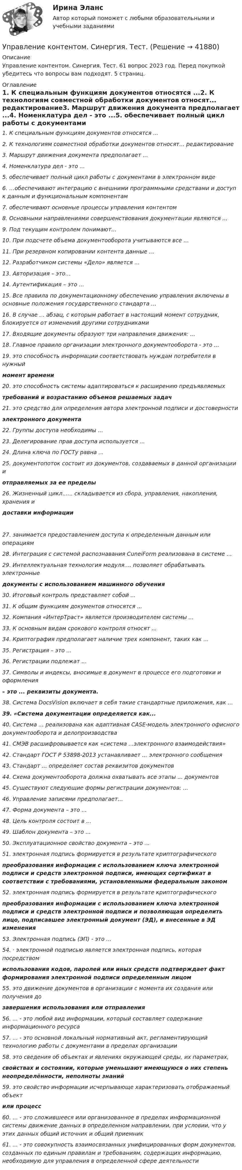     
          Описание
          Управление контентом. Синергия. Тест. 61 вопрос 2023 год. Перед покупкой убедитесь что вопросы вам подходят. 5 страниц. 
          Оглавление
          1.     К специальным функциям документов относятся ...2.     К технологиям совместной обработки документов относят... редактирование3.     Маршрут движения документа предполагает ...4.     Номенклатура дел - это ...5.   обеспечивает полный цикл работы с документами в электронном виде6.     …обеспечивают интеграцию с внешними программными средствами и доступ к данным и функциональным компонентам7.   обеспечивают основные процессы управления контентом8.     Основными направлениями совершенствования документации являются ...9.     Под текущим контролем понимают...10.  При подсчете объема документооборота учитываются все ...11.  При резервном копировании контента данные ...12.  Разработчиком системы «Дело» является ...13.  Авторизация – это…14.  Аутентификация – это ...15.  Все правила по документационному обеспечению управления включены в основные положения государственного стандарта ... 16.  В случае ... абзац, с которым работает в настоящий момент сотрудник, блокируется от изменений другими сотрудниками17.  Входящие документы образуют три направления движения: ...18.  Главное правило организации электронного документооборота - это ...19. это способность информации соответствовать нуждам потребителя в нужныймомент времени20. это способность системы адаптироваться к расширению предъявляемыхтребований и возрастанию объемов решаемых задач21. это средство для определения автора электронной подписи и достоверностиэлектронного документа22.  Группы доступа необходимы ...23.  Делегирование прав доступа используется ...24.  Длина ключа по ГОСТу равна ...25. документопоток состоит из документов, создаваемых в данной организации иотправляемых за ее пределы26.  Жизненный цикл...... складывается из сбора, управления, накопления, хранения идоставки информации 27. занимается предоставлением доступа к определенным данным или операциям28.  Интеграция с системой распознавания CuneiForm реализована в системе ...29.  Интеллектуальная технология модуля.... позволяет обрабатывать электронныедокументы с использованием машинного обучения30.  Итоговый контроль представляет собой ...31.  К общим функциям документов относятся ...32.  Компания «ИнтерТраст» является производителем системы ...33.  К основным видам срокового контроля относят ...34.  Криптография предполагает наличие трех компонент, таких как ...35.  Регистрация – это ...36.  Регистрации подлежат ...37.  Символы и индексы, вносимые в документ в процессе его подготовки и оформления– это ... реквизиты документа.38.  Система DocsVision включает в себя такие стандартные приложения, как ...39.   «Система документации определяется как...40.  Система ... реализована как адаптивная CASE-модель электронного офисного документооборота и делопроизводства41.  СМЭВ расшифровывается как «система ...электронного взаимодействия»42.  Стандарт ГОСТ Р 53898-2013 устанавливает ... электронного сообщения43.  Стандарт ... определяет состав реквизитов документов44.  Схема документооборота должна охватывать все этапы ... документов45.  Существуют следующие формы регистрации документов: ...46.  Управление записями предполагает...47.  Форма документа – это ...48.  Цель контроля состоит в ...49.  Шаблон документа – это ...50.  Эксплуатационное свойство документа – это ...51. электронная подпись формируется в результате криптографическогопреобразования информации с использованием ключа электронной подписи и средств электронной подписи, имеющих сертификат в соответствии с требованиями, установленными федеральным законом52. электронная подпись формируется в результате криптографическогопреобразования информации с использованием ключа электронной подписи и средств электронной подписи и позволяющая определить лицо, подписавшее электронный документ (ЭД), и внесенные в ЭД изменения53.  Электронная подпись (ЭП) - это ...54. · электронной подписью является электронная подпись, которая посредствомиспользования кодов, паролей или иных средств подтверждает факт формирования электронной подписи определенным лицом55. это движение документов в организации с момента их создания или получения дозавершения использования или отправления56.  ... - это любой вид информации, который составляет содержание информационного ресурса57.  ... - это основной локальный нормативный акт, регламентирующий технологию работы с документами в пределах организации58. это сведения об объектах и явлениях окружающей среды, их параметрах,свойствах и состоянии, которые уменьшают имеющуюся о них степень неопределённости, неполноты знаний59. это свойство информации исчерпывающе характеризовать отображаемый объектили процесс60.  ... - это сложившееся или организованное в пределах информационной системы движение данных в определенном направлении, при условии, что у этих данных общий источник и общий приемник61.  ... - это совокупность взаимосвязанных унифицированных форм документов, созданных по единым правилам и требованиям, содержащих информацию, необходимую для управления в определенной сфере деятельности 
            
            
            💯 Управление контентом (правильные ответы на тест Синергия / МОИ / МТИ / МосАП)Управление контентом. Синергия. Тест.Управление контентом (тест с ответами «Синергия»).Управление контентом (тест с ответы на вопросы Синергия)Управление контентом / Управление контентом в организации (сборник ответов на тесты) «СИНЕРГИЯ». Управление контентом / Управление контентом в организации (сборник ответов на тесты /Синергия / МОИ / МТИ / МОСАП).Управление контентом / Управление контентом в организации. Синергия. ✅ Ответы на ИТОГОВЫЙ ТЕСТ. На отлично!Управление контентом в организации - тест с ответами Синергия - 2024 - 1 семестр💯 Управление контентом (все ответы на тест Синергия / МОИ / МТИ / МосАП, май 2023)💯 Управление контентом (все ответы на тест Синергия / МТИ / МосАП, август 2022)💯 Управление контентом (все ответы на тест Синергия / МТИ / МосАП, октябрь 2022)Управление контентом МФПУ Синергия ответы на экзамен (5 семестр)«Управление контентом организации». Тест для сдачи в МФПУ «Синергия». УПРАВЛЕНИЕ КОНТЕНТОМ ОТВЕТЫ 2022 СИНЕРГИЯ