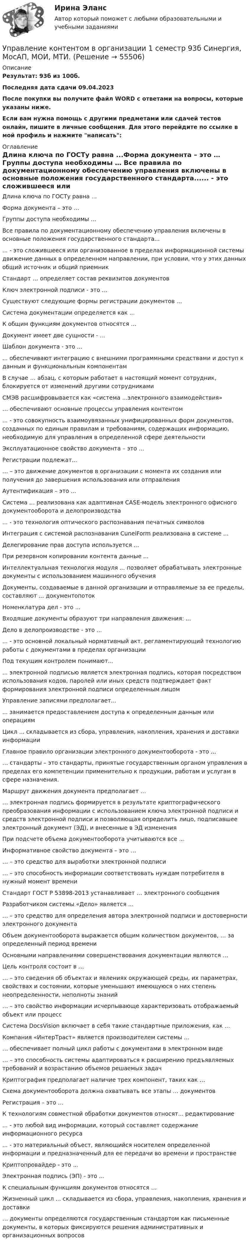     
            Описание
            Результат: 93б из 100б.Последняя дата сдачи 09.04.2023После покупки вы получите файл WORD с ответами на вопросы, которые указаны ниже.Если вам нужна помощь с другими предметами или сдачей тестов онлайн, пишите в личные сообщения. Для этого перейдите по ссылке в мой профиль и нажмите написать:  
            Оглавление
            Длина ключа по ГОСТу равна ...Форма документа – это … Группы доступа необходимы … Все правила по документационному обеспечению управления включены в основные положения государственного стандарта...... - это сложившееся или организованное в пределах информационной системы движение данных в определенном направлении, при условии, что у этих данных общий источник и общий приемникСтандарт … определяет состав реквизитов документовКлюч электронной подписи - это ...Существуют следующие формы регистрации документов …Система документации определяется как ...К общим функциям документов относятся …Документ имеет две сущности - ...Шаблон документа - это ...... обеспечивают интеграцию с внешними программными средствами и доступ к данным и функциональным компонентамВ случае … абзац, с которым работает в настоящий момент сотрудник, блокируется от изменений другими сотрудникамиСМЭВ расшифровывается как «система ...электронного взаимодействия»… обеспечивают основные процессы управления контентом... - это совокупность взаимоувязанных унифицированных форм документов, созданных по единым правилам и требованиям, содержащих информацию, необходимую для управления в определенной сфере деятельностиЭксплуатационное свойство документа – это …Регистрации подлежат...… – это движение документов в организации с момента их создания или получения до завершения использования или отправленияАутентификация – это ...Система … реализована как адаптивная CASE-модель электронного офисного документооборота и делопроизводства... - это технология оптического распознавания печатных символовИнтеграция с системой распознавания CuneiForm реализована в системе ...Делегирование прав доступа используется ...При резервном копировании контента данные ...Интеллектуальная технология модуля ... позволяет обрабатывать электронные документы с использованием машинного обученияДокументы, создаваемые в данной организации и отправляемые за ее пределы, составляют ... документопотокНоменклатура дел - это ...Входящие документы образуют три направления движения: ...Дело в делопроизводстве - это ...... - это основной локальный нормативный акт. регламентирующий технологию работы с документами в пределах организацииПод текущим контролем понимают...... электронной подписью является электронная подпись, которая посредством использования кодов, паролей или иных средств подтверждает факт формирования электронной подписи определенным лицомУправление записями предполагает...... занимается предоставлением доступа к определенным данным или операциямЦикл ... складывается из сбора, управления, накопления, хранения и доставки информацииГлавное правило организации электронного документооборота - это ...… стандарты – это стандарты, принятые государственным органом управления в пределах его компетенции применительно к продукции, работам и услугам в сфере назначения.Маршрут движения документа предполагает …… электронная подпись формируется в результате криптографического преобразования информации с использованием ключа электронной подписи и средств электронной подписи и позволяющая определить лицо, подписавшее электронный документ (ЭД), и внесенные в ЭД измененияПри подсчете объема документооборота учитываются все …Информативное свойство документа – это …… – это средство для выработки электронной подписи… – это способность информации соответствовать нуждам потребителя в нужный момент времениСтандарт ГОСТ Р 53898-2013 устанавливает … электронного сообщенияРазработчиком системы «Дело» является ...… – это средство для определения автора электронной подписи и достоверности электронного документаОбъем документооборота выражается общим количеством документов, … за определенный период времениОсновными направлениями совершенствования документации являются …Цель контроля состоит в …… – это сведения об объектах и явлениях окружающей среды, их параметрах, свойствах и состоянии, которые уменьшают имеющуюся о них степень неопределенности, неполноты знаний… – это свойство информации исчерпывающе характеризовать отображаемый объект или процессСистема DocsVision включает в себя такие стандартные приложения, как …Компания «ИнтерТраст» является производителем системы …… обеспечивает полный цикл работы с документами в электронном виде… – это способность системы адаптироваться к расширению предъявляемых требований и возрастанию объемов решаемых задачКриптография предполагает наличие трех компонент, таких как …Схема документооборота должна охватывать все этапы … документовРегистрация – это …К технологиям совместной обработки документов относят... редактирование... - это любой вид информации, который составляет содержание информационного ресурса... - это материальный объест, являющийся носителем определенной информации и предназначенный для ее передачи во времени и пространствеКриптопровайдер - это ...Электронная подпись (ЭП) - это ...К специальным функциям документов относятся …Жизненный цикл ... складывается из сбора, управления, накопления, хранения и доставки… документы определяются государственным стандартом как письменные документы, в которых фиксируются решения административных и организационных вопросов  
            
            
            Управление контентом в организацииУправление контентом в организации 1 семестр 93б Синергия, МосАП, МОИ, МТИ.Управление контентом в организации МФПУ СИНЕРГИЯ  97 балловУправление контентом в организации.ои(dor)( 44 ответа на тест Синергия / МОИ / МТИ / МосАП, декабрь 2023)💯 Управление контентом в организации.ои(dor) (ответы на тест Синергия / МОИ / МТИ / МосАП, январь 2024)💯 Управление контентом в организации.ои(dor) (правильные ответы на тест Синергия / МОИ / МТИ / МосАП)Управление контентом в организации.ои(dor) тест с ответами Синергия/МОИ/ МТИ /МОСАП💯 Управление командой проекта.дпо (ответы на тест Синергия / МОИ / МТИ / МосАП, октябрь 2023)Управление коммуникациями. Практическое задание. МУМ.Управление конкурентоспособностью предприятияУправление конкурентоспособностью предприятия (139 вопросов)Управление контентом 4 семестр СинергияУправление Контентом_4сем_СИНЕРГИЯУправление контентом 58 вопросов СИНЕРГИЯ МТИ 2022