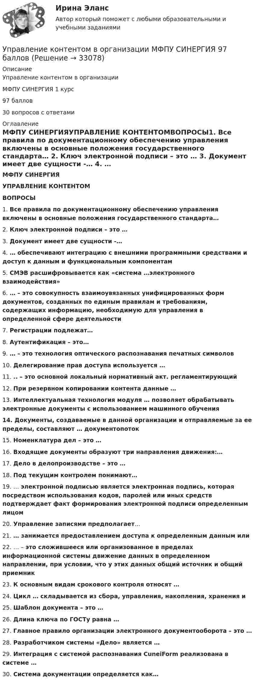      
          Описание
          Управление контентом в организацииМФПУ СИНЕРГИЯ 1 курс97 баллов30 вопросов с ответами 
          Оглавление
          МФПУ СИНЕРГИЯУПРАВЛЕНИЕ КОНТЕНТОМВОПРОСЫ1.    Все правила по документационному обеспечению управления включены в основные положения государственного стандарта…  2.    Ключ электронной подписи – это …  3.    Документ имеет две сущности -…  4.    … обеспечивают интеграцию с внешними программными средствами и доступ к данным и функциональным компонентам  5.    СМЭВ расшифровывается как «система …электронного взаимодействия»  6.    … – это совокупность взаимоувязанных унифицированных форм документов, созданных по единым правилам и требованиям, содержащих информацию, необходимую для управления в определенной сфере деятельности  7.    Регистрации подлежат…  8.    Аутентификация – это…  9.    … – это технология оптического распознавания печатных символов  10. Делегирование прав доступа используется …  11. .. – это основной локальный нормативный акт. регламентирующий 12. При резервном копировании контента данные …  13. Интеллектуальная технология модуля … позволяет обрабатывать электронные документы с использованием машинного обучения  14. Документы, создаваемые в данной организации и отправляемые за ее пределы, составляют … документопоток15. Номенклатура дел – это …  16. Входящие документы образуют три направления движения:…  17. Дело в делопроизводстве – это …  18. Под текущим контролем понимают…  19. … электронной подписью является электронная подпись, которая посредством использования кодов, паролей или иных средств подтверждает факт формирования электронной подписи определенным лицом  20. Управление записями предполагает…  21. … занимается предоставлением доступа к определенным данным или 22. … – это сложившееся или организованное в пределах информационной системы движение данных в определенном направлении, при условии, что у этих данных общий источник и общий приемник  23. К основным видам срокового контроля относят …  24. Цикл … складывается из сбора, управления, накопления, хранения и 25. Шаблон документа – это …  26. Длина ключа по ГОСТу равна …  27. Главное правило организации электронного документооборота – это …  28. Разработчиком системы «Дело» является …  29. Интеграция с системой распознавания CuneiForm реализована в системе …  30. Система документации определяется как… 
            
            
            Управление контентом в организации 1 семестр 93б Синергия, МосАП, МОИ, МТИ.Управление контентом в организации МФПУ СИНЕРГИЯ  97 балловУправление контентом в организации.ои(dor)( 44 ответа на тест Синергия / МОИ / МТИ / МосАП, декабрь 2023)💯 Управление контентом в организации.ои(dor) (ответы на тест Синергия / МОИ / МТИ / МосАП, январь 2024)💯 Управление контентом в организации.ои(dor) (правильные ответы на тест Синергия / МОИ / МТИ / МосАП)Управление контентом в организации.ои(dor) тест с ответами Синергия/МОИ/ МТИ /МОСАПУправление контентом в организации ответы. Синергия. 1 семестр.Управление коммуникациями. Практическое задание. МУМ.Управление конкурентоспособностью предприятияУправление конкурентоспособностью предприятия (139 вопросов)Управление контентом 4 семестр СинергияУправление Контентом_4сем_СИНЕРГИЯУправление контентом 58 вопросов СИНЕРГИЯ МТИ 2022✅ Управление контентом 72 вопроса СИНЕРГИЯ МТИ 2022