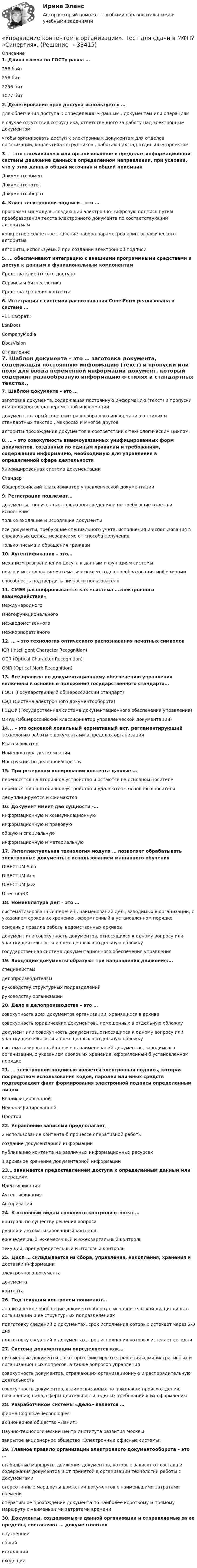      
          Описание
          1. Длина ключа по ГОСТу равна … 256 байт 256 бит 2256 бит 1077 бит2. Делегирование прав доступа используется … для облегчения доступа к определенным данным., документам или операциям в случае отсутствия сотрудника, ответственного за работу над электронным документом чтобы организовать доступ к электронным документам для отделов организации, коллектива сотрудников., работающих над отдельным проектом3… – это сложившееся или организованное в пределах информационной системы движение данных в определенном направлении, при условии, что у этих данных общий источник и общий приемник Документообмен Документопоток Документооборот4. Ключ электронной подписи – это … программный модуль, создающий электронно-цифровую подпись путем преобразования текста электронного документа по соответствующим алгоритмам конкретное секретное значение набора параметров криптографического алгоритма алгоритм, используемый при создании электронной подписи5. … обеспечивают интеграцию с внешними программными средствами и доступ к данным и функциональным компонентам Средства клиентского доступа Сервисы и бизнес-логика Средства хранения контента6. Интеграция с системой распознавания CuneiForm реализована в системе … «Е1 Евфрат» LanDocs CompanyMedia DocsVision 
          Оглавление
          7. Шаблон документа – это … заготовка документа, содержащая постоянную информацию (текст) и пропуски или поля для ввода переменной информации документ, который содержит разнообразную информацию о стилях и стандартных текстах., макросах и многое другое алгоритм прохождения документов в соответствии с технологическим циклом8. … – это совокупность взаимоувязанных унифицированных форм документов, созданных по единым правилам и требованиям, содержащих информацию, необходимую для управления в определенной сфере деятельности Унифицированная система документации Стандарт Общероссийский классификатор управленческой документации9. Регистрации подлежат… документы., полученные только для сведения и не требующие ответа и исполнения только входящие и исходящие документы все документы, требующие специального учета, исполнения и использования в справочных целях., независимо от способа получения только письма и обращения граждан10. Аутентификация – это… механизм разграничения досуга к данным и функциям системы поиск и исследование математических методов преобразования информации способность подтвердить личность пользователя11. СМЭВ расшифровывается как «система …электронного взаимодействия» международного многофункционального межведомственного межкорпоративного12. … – это технология оптического распознавания печатных символов ICR (Intelligent Character Recognition) OCR (Optical Character Recognition) OMR (Optical Mark Recognition)13. Все правила по документационному обеспечению управления включены в основные положения государственного стандарта… ГОСТ (Государственный общероссийский стандарт) СЭД (Система электронного документооборота) ГСДОУ (Государственная система документационного обеспечения управления) ОКУД (Общероссийский классификатор управленческой документации)14... – это основной локальный нормативный акт. регламентирующий технологию работы с документами в пределах организации Классификатор Номенклатура дел компании Инструкция по делопроизводству15. При резервном копировании контента данные … переносятся на вторичное устройство и остаются на основном носителе переносятся на вторичное устройство и удаляются с основного носителя дедуплицируются и сжимаются16. Документ имеет две сущности -… информационную и коммуникационную информационную и правовую общую и специальную информационную и материальную17. Интеллектуальная технология модуля … позволяет обрабатывать электронные документы с использованием машинного обучения DIRECTUM Solo DIRECTUM Ario DIRECTUM Jazz DirectumRX18. Номенклатура дел – это … систематизированный перечень наименований дел., заводимых в организации, с указанием сроков их хранения, оформленный в установленном порядке основные правила работы ведомственных архивов документ или совокупность документов, относящихся к одному вопросу или участку деятельности и помещенных в отдельную обложку государственная система документационного обеспечения управления19. Входящие документы образуют три направления движения:… специалистам делопроизводителям руководству структурных подразделений руководству организации20. Дело в делопроизводстве – это … совокупность всех документов организации, хранящихся в архиве совокупность юридических документов., помещенных в отдельную обложку документ или совокупность документов, относящихся к одному вопросу или участку деятельности и помещенных в отдельную обложку систематизированный перечень наименований документов, заводимых в организации, с указанием сроков их хранения, оформленный б установленном порядке21. … электронной подписью является электронная подпись, которая посредством использования кодов, паролей или иных средств подтверждает факт формирования электронной подписи определенным лицом Квалифицированной Неквалифицированной Простой22. Управление записями предполагает… 2 использование контента б процессе оперативной работы создание документарной информации публикацию контента на различных информационных ресурсах 1 архивное хранение документарной информации23… занимается предоставлением доступа к определенным данным или операциям Идентификация Аутентификация Авторизация24. К основным видам срокового контроля относят … контроль по существу решения вопроса ручной и автоматизированный контроль еженедельный, ежемесячный и ежеквартальный контроль текущий, предупредительный и итоговый контроль25. Цикл … складывается из сбора, управления, накопления, хранения и доставки информации электронного документа документа контента26. Под текущим контролем понимают… аналитическое обобщение документооборота, исполнительской дисциплины в организации и ее структурных подразделениях подготовку сведений о документах, срок исполнения которых истекает через 2-3 дня подготовку сведений о документах, срок исполнения которых истекает сегодня27. Система документации определяется как… письменные документы., в которых фиксируются решения административных и организационных вопросов, а также вопросов управления совокупность документов, отражающих организационную и распорядительную деятельность совокупность документов, взаимосвязанных по признакам происхождения, назначения, вида, сферы деятельности, единых требований к их оформлению28. Разработчиком системы «Дело» является … фирма Cognitive Technologies акционерное общество «Ланит» Научно-технологический центр Института развития Москвы закрытое акционерное общество «Электронные офисные системы»29. Главное правило организации электронного документооборота – это … стабильные маршруты движения документов, которые зависят от состава и содержания документов и от принятой в организации технологии работы с документами стереотипные маршруты движения документов с наименьшими затратами времени оперативное прохождение документа по наиболее короткому и прямому маршруту с наименьшими затратами времени30. Документы, создаваемые в данной организации и отправляемые за ее пределы, составляют … документопоток внутренний общий исходящий входящий  
            
            
            Управление контентом в организации ответы. Синергия. 1 семестр.«Управление контентом в организации». Тест для сдачи в МФПУ «Синергия». Управление контентом в организации - тест с ответами Синергия - 2024 - 1 семестр💯 Управление контентом (все ответы на тест Синергия / МОИ / МТИ / МосАП, май 2023)💯 Управление контентом (все ответы на тест Синергия / МТИ / МосАП, август 2022)💯 Управление контентом (все ответы на тест Синергия / МТИ / МосАП, октябрь 2022)Управление контентом МФПУ Синергия ответы на экзамен (5 семестр)✅ Управление контентом 72 вопроса СИНЕРГИЯ МТИ 2022Управление контентом в организацииУправление контентом в организации 1 семестр 93б Синергия, МосАП, МОИ, МТИ.Управление контентом в организации МФПУ СИНЕРГИЯ  97 балловУправление контентом в организации.ои(dor)( 44 ответа на тест Синергия / МОИ / МТИ / МосАП, декабрь 2023)💯 Управление контентом в организации.ои(dor) (ответы на тест Синергия / МОИ / МТИ / МосАП, январь 2024)💯 Управление контентом в организации.ои(dor) (правильные ответы на тест Синергия / МОИ / МТИ / МосАП)