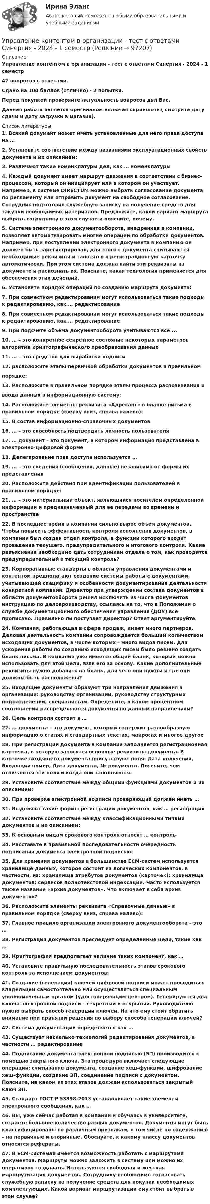     
            Описание
            Управление контентом в организации - тест с ответами Синергия - 2024 - 1 семестр47 вопросов с ответами.Сдано на 100 баллов (отлично) - 2 попытки.Перед покупкой проверяйте актуальность вопросов дял Вас.Данная работа является оригиналом включая скриншоты( смотрите дату сдачи и дату загрузки в магазин).  
            Список литературы
            1. Всякий документ может иметь установленные для него права доступа на …2. Установите соответствие между названиями эксплуатационных свойств документа и их описанием:3. Различают такие номенклатуры дел, как … номенклатуры4. Каждый документ имеет маршрут движения в соответствии с бизнес-процессом, который он инициирует или в котором он участвует. Например, в системе DIRECTUM можно выбрать согласование документа по регламенту или отправить документ на свободное согласование. Сотрудник подготовил служебную записку на получение средств для закупки необходимых материалов. Предложите, какой вариант маршрута выбрать сотруднику в этом случае и поясните, почему.5. Система электронного документооборота, внедренная в компании, позволяет автоматизировать многие операции по обработки документов. Например, при поступлении электронного документа в компанию он должен быть зарегистрирован, для этого с документа считываются необходимые реквизиты и заносятся в регистрационную карточку автоматически. При этом система должна найти эти реквизиты на документе и распознать их. Поясните, какая технология применяется для обеспечения этих действий.6. Установите порядок операций по созданию маршрута документа:7. При совместном редактировании могут использоваться такие подходы к редактированию, как … редактирование8. При совместном редактировании могут использоваться такие подходы к редактированию, как … редактирование9. При подсчете объема документооборота учитываются все ...10. … – это конкретное секретное состояние некоторых параметров алгоритма криптографического преобразования данных11. … – это средство для выработки подписи12. расположите этапы первичной обработки документов в правильном порядке:13. Расположите в правильном порядке этапы процесса распознавания и ввода данных в информационную систему:14. Расположите элементы реквизита «Адресант» в бланке письма в правильном порядке (сверху вниз, справа налево):15. В состав информационно-справочных документов16. … – это способность подтвердить личность пользователя17. … документ – это документ, в котором информация представлена в электронно-цифровой форме18. Делегирование прав доступа используется …19. … – это сведения (сообщения, данные) независимо от формы их представления20. Расположите действия при идентификации пользователей в правильном порядке:21. … – это материальный объект, являющийся носителем определенной информации и предназначенный для ее передачи во времени и пространстве22. В последнее время в компании сильно вырос объем документов. Чтобы повысить эффективность контроля исполнения документов, в компании был создан отдел контроля, в функции которого входит проведение текущего, предупредительного и итогового контроля. Какие разъяснения необходимо дать сотрудникам отдела о том, как проводится предупредительный и текущий контроль?23. Корпоративные стандарты в области управления документами и контентом предполагают создание системы работы с документами, учитывающей специфику и особенности документирования деятельности конкретной компании. Директор при утверждении состава документов в области документооборота решил исключить из числа документов инструкцию по делопроизводству, ссылаясь на то, что в Положении о службе документационного обеспечения управления (ДОУ) все прописано. Правильно ли поступает директор? Ответ аргументируйте.24. Компания, работающая в сфере продаж, имеет много партнеров. Деловая деятельность компании сопровождается большим количеством исходящих документов, в числе которых – много видов писем. Для ускорения работы по созданию исходящих писем было решено создать бланк письма. В компании уже имеется общий бланк, который можно использовать для этой цели, взяв его за основу. Какие дополнительные реквизиты нужно добавить на бланк, для чего они нужны и где они должны быть расположены?25. Входящие документы образуют три направления движения в организации: руководству организации, руководству структурных подразделений, специалистам. Определите, в каком процентном соотношении распределяются документы по данным направлениям?26. Цель контроля состоит в …27. … документа – это документ, который содержит разнообразную информацию о стилях и стандартных текстах, макросах и многое другое28. При регистрации документа в компании заполняется регистрационная карточка, в которую заносятся основные реквизиты документа. В карточке входящего документа присутствуют поля: Дата получения, Входящий номер, Дата документа, № документа. Поясните, чем отличаются эти поля и когда они заполняются.29. Установите соответствие между общими функциями документов и их описанием: 30. При проверке электронной подписи проверяющий должен иметь …31. Выделяют такие формы регистрации документов, как … регистрация32. Установите соответствие между классификационными типами документов и их описанием:33. К основным видам срокового контроля относят … контроль34. Расставьте в правильной последовательности очередность подписания документа электронной подписью:35. Для хранения документов в большинстве ЕСМ-систем используется хранилище данных, которое состоит из логических компонентов, в частности, из: хранилища атрибутов документов (карточек); хранилища документов; сервисов полнотекстовой индексации. Часто используется также название «архив документов». Что включает в себя архив документов?36. Расположите элементы реквизита «Справочные данные» в правильном порядке (сверху вниз, справа налево):37. Главное правило организации электронного документооборота – это …38. Регистрация документов преследует определенные цели, такие как …39. Криптография предполагает наличие таких компонент, как …40. Установите правильную последовательность этапов срокового контроля за исполнением документов:41. Создание (генерация) ключей цифровой подписи может проводиться владельцем самостоятельно или осуществляться специальным уполномоченным органом (удостоверяющим центром). Генерируются два ключа электронной подписи – секретный и открытый. Руководителю нужно выбрать способ генерации ключей. На что ему стоит обратить внимание при принятии решения по выбору способа генерации ключей? 42. Система документации определяется как …43. Существует несколько технологий редактирования документов, в частности … редактирование44. Подписание документа электронной подписью (ЭП) производится с помощью закрытого ключа. Эта процедура включает следующие операции: считывание документа, создание хеш-функции, шифрование хеш-функции, создание ЭП, соединение подписи с документом. Поясните, на каком из этих этапов должен использоваться закрытый ключ ЭП.45. Стандарт ГОСТ Р 53898-2013 устанавливает такие элементы электронного сообщения, как …46. Вы, уже сейчас работая в компании и обучаясь в университете, создаете большое количество разных документов. Документы могут быть классифицированы по различным признакам, в том числе по содержанию – на первичные и вторичные. Обоснуйте, к какому классу документов относятся рефераты. 47. В ЕСМ-системах имеется возможность работать с маршрутами документов. Маршруты можно заложить в систему или можно их оперативно создавать. Используются свободная и жесткая маршрутизация документов. Сотруднику необходимо согласовать служебную записку на получение средств для покупки необходимых комплектующих. Какой вариант маршрутизации ему стоит выбрать в этом случае? 
            
            
            «Управление контентом в организации». Тест для сдачи в МФПУ «Синергия». Управление контентом в организации - тест с ответами Синергия - 2024 - 1 семестр💯 Управление контентом (все ответы на тест Синергия / МОИ / МТИ / МосАП, май 2023)💯 Управление контентом (все ответы на тест Синергия / МТИ / МосАП, август 2022)💯 Управление контентом (все ответы на тест Синергия / МТИ / МосАП, октябрь 2022)Управление контентом МФПУ Синергия ответы на экзамен (5 семестр)«Управление контентом организации». Тест для сдачи в МФПУ «Синергия». Управление контентом в организацииУправление контентом в организации 1 семестр 93б Синергия, МосАП, МОИ, МТИ.Управление контентом в организации МФПУ СИНЕРГИЯ  97 балловУправление контентом в организации.ои(dor)( 44 ответа на тест Синергия / МОИ / МТИ / МосАП, декабрь 2023)💯 Управление контентом в организации.ои(dor) (ответы на тест Синергия / МОИ / МТИ / МосАП, январь 2024)💯 Управление контентом в организации.ои(dor) (правильные ответы на тест Синергия / МОИ / МТИ / МосАП)Управление контентом в организации.ои(dor) тест с ответами Синергия/МОИ/ МТИ /МОСАП