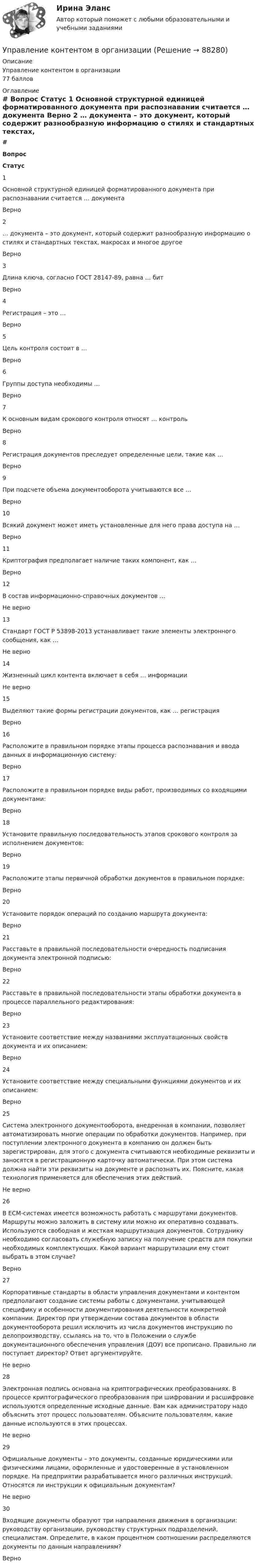     
            Описание
            Управление контентом в организации77 баллов 
            Оглавление
             # Вопрос Статус    1 Основной структурной единицей форматированного документа при распознавании считается … документа Верно   2 … документа – это документ, который содержит разнообразную информацию о стилях и стандартных текстах, макросах и многое другое Верно   3 Длина ключа, согласно ГОСТ 28147-89, равна … бит Верно   4 Регистрация – это … Верно   5 Цель контроля состоит в … Верно   6 Группы доступа необходимы … Верно   7 К основным видам срокового контроля относят … контроль Верно   8 Регистрация документов преследует определенные цели, такие как … Верно   9 При подсчете объема документооборота учитываются все … Верно   10 Всякий документ может иметь установленные для него права доступа на … Верно   11 Криптография предполагает наличие таких компонент, как … Верно   12 В состав информационно-справочных документов … Не верно   13 Стандарт ГОСТ Р 53898-2013 устанавливает такие элементы электронного сообщения, как … Не верно   14 Жизненный цикл контента включает в себя … информации Не верно   15 Выделяют такие формы регистрации документов, как … регистрация Верно   16 Расположите в правильном порядке этапы процесса распознавания и ввода данных в информационную систему: Верно   17 Расположите в правильном порядке виды работ, производимых со входящими документами: Верно   18 Установите правильную последовательность этапов срокового контроля за исполнением документов: Верно   19 Расположите этапы первичной обработки документов в правильном порядке: Верно   20 Установите порядок операций по созданию маршрута документа: Верно   21 Расставьте в правильной последовательности очередность подписания документа электронной подписью: Верно   22 Расставьте в правильной последовательности этапы обработки документа в процессе параллельного редактирования: Верно   23 Установите соответствие между названиями эксплуатационных свойств документа и их описанием: Верно   24 Установите соответствие между специальными функциями документов и их описанием: Верно   25 Система электронного документооборота, внедренная в компании, позволяет автоматизировать многие операции по обработки документов. Например, при поступлении электронного документа в компанию он должен быть зарегистрирован, для этого с документа считываются необходимые реквизиты и заносятся в регистрационную карточку автоматически. При этом система должна найти эти реквизиты на документе и распознать их. Поясните, какая технология применяется для обеспечения этих действий. Не верно   26 В ЕСМ-системах имеется возможность работать с маршрутами документов. Маршруты можно заложить в систему или можно их оперативно создавать. Используются свободная и жесткая маршрутизация документов. Сотруднику необходимо согласовать служебную записку на получение средств для покупки необходимых комплектующих. Какой вариант маршрутизации ему стоит выбрать в этом случае? Верно   27 Корпоративные стандарты в области управления документами и контентом предполагают создание системы работы с документами, учитывающей специфику и особенности документирования деятельности конкретной компании. Директор при утверждении состава документов в области документооборота решил исключить из числа документов инструкцию по делопроизводству, ссылаясь на то, что в Положении о службе документационного обеспечения управления (ДОУ) все прописано. Правильно ли поступает директор? Ответ аргументируйте. Не верно   28 Электронная подпись основана на криптографических преобразованиях. В процессе криптографического преобразования при шифровании и расшифровке используются определенные исходные данные. Вам как администратору надо объяснить этот процесс пользователям. Объясните пользователям, какие данные используются в этих процессах. Не верно   29 Официальные документы – это документы, созданные юридическими или физическими лицами, оформленные и удостоверенные в установленном порядке. На предприятии разрабатывается много различных инструкций. Относятся ли инструкции к официальным документам? Не верно   30 Входящие документы образуют три направления движения в организации: руководству организации, руководству структурных подразделений, специалистам. Определите, в каком процентном соотношении распределяются документы по данным направлениям? Верно   
            
            
            ✅ Управление контентом 72 вопроса СИНЕРГИЯ МТИ 2022Управление контентом в организацииУправление контентом в организации 1 семестр 93б Синергия, МосАП, МОИ, МТИ.Управление контентом в организации МФПУ СИНЕРГИЯ  97 балловУправление контентом в организации.ои(dor)( 44 ответа на тест Синергия / МОИ / МТИ / МосАП, декабрь 2023)💯 Управление контентом в организации.ои(dor) (ответы на тест Синергия / МОИ / МТИ / МосАП, январь 2024)💯 Управление контентом в организации.ои(dor) (правильные ответы на тест Синергия / МОИ / МТИ / МосАП)Управление командой интернет-проекта (тест с ответами Синергия/МОИ/ МТИ)💯 Управление командой проекта.дпо (ответы на тест Синергия / МОИ / МТИ / МосАП, октябрь 2023)Управление коммуникациями. Практическое задание. МУМ.Управление конкурентоспособностью предприятияУправление конкурентоспособностью предприятия (139 вопросов)Управление контентом 4 семестр СинергияУправление Контентом_4сем_СИНЕРГИЯ
