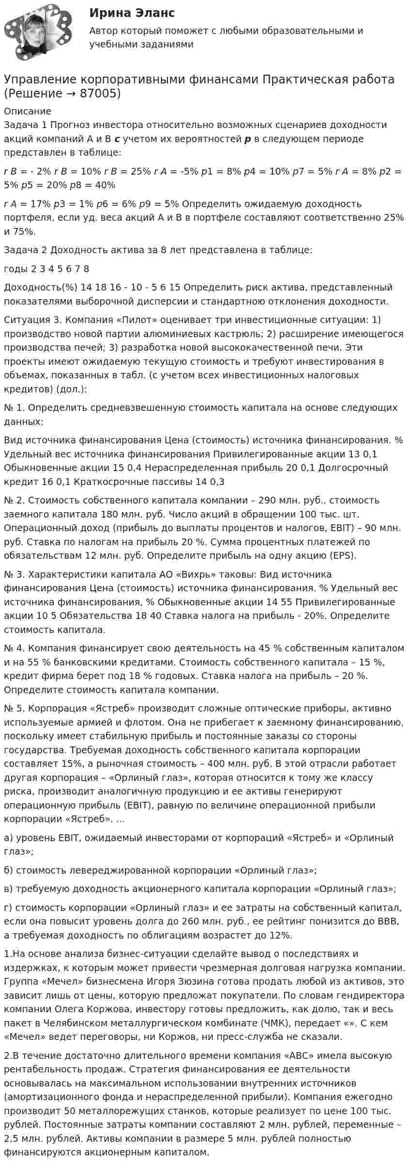     
            Описание
            Задача 1 Прогноз инвестора относительно возможных сценариев доходности акций компаний А и В с учетом их вероятностей р в следующем периоде представлен в таблице: r B = - 2% r B = 10% r B = 25%   r A = -5% p1 = 8% p4 = 10% p7 = 5%   r A = 8% p2 = 5% p5 = 20% p8 = 40% r A = 17% p3 = 1% p6 = 6% p9 = 5%  Определить ожидаемую доходность портфеля, если уд. веса акций А и В в  портфеле составляют соответственно 25% и 75%.Задача 2 Доходность актива за 8 лет представлена в таблице:  годы 	2 	3 	4 5 6 7 	8   Доходность(%) 	14 	18 	16 - 10 - 5 6 	15  	 	Определить риск актива, представленный показателями выборочной дисперсии и стандартною отклонения доходности.Ситуация 3. Компания «Пилот» оценивает три инвестиционные ситуации: 1) производство новой партии алюминиевых кастрюль; 2) расширение имеющегося производства печей; 3) разработка новой высококачественной печи. Эти проекты имеют ожидаемую текущую стоимость и требуют инвестирования в объемах, показанных в табл. (с учетом всех инвестиционных налоговых кредитов) (дол.):№ 1. Определить средневзвешенную стоимость капитала на основе следующих данных:   	Вид источника финансирования Цена (стоимость) источника финансирования. % 	Удельный вес источника финансирования   	Привилегированные акции 13 	0,1   	Обыкновенные акции 15 	0,4   	Нераспределенная прибыль 20 	0,1  	Долгосрочный кредит 16 	0,1   Краткосрочные пассивы 14 	0,3  № 2. Стоимость собственного капитала компании – 290 млн. руб., стоимость заемного капитала 180 млн. руб. Число акций в обращении 100 тыс. шт. Операционный доход (прибыль до выплаты процентов и налогов, EBIT) – 90 млн. руб. Ставка по налогам на прибыль 20 %. Сумма процентных платежей по обязательствам 12 млн. руб. Определите прибыль на одну акцию (EPS). № 3. Характеристики капитала АО «Вихрь» таковы:   Вид источника финансирования 	Цена (стоимость) источника финансирования. % 	Удельный вес источника финансирования, %   Обыкновенные акции 	14 	55   Привилегированные акции 	10 	5   Обязательства 	18 	40   Ставка налога на прибыль - 20%. Определите стоимость капитала. № 4. Компания финансирует свою деятельность на 45 % собственным капиталом и на 55 % банковскими кредитами. Стоимость собственного капитала – 15 %, кредит фирма берет под 18 % годовых. Ставка налога на прибыль – 20 %. Определите стоимость капитала компании. № 5. Корпорация «Ястреб» производит сложные оптические приборы, активно используемые армией и флотом. Она не прибегает к заемному финансированию, поскольку имеет стабильную прибыль и постоянные заказы со стороны государства. Требуемая доходность собственного капитала корпорации составляет 15%, а рыночная стоимость – 400 млн. руб. В этой отрасли работает другая корпорация – «Орлиный глаз», которая относится к тому же классу риска, производит аналогичную продукцию и ее активы генерируют операционную прибыль (EBIT), равную по величине операционной прибыли корпорации «Ястреб». ...а) уровень EBIT, ожидаемый инвесторами от корпораций «Ястреб» и «Орлиный глаз»; б) стоимость левереджированной корпорации «Орлиный глаз»; в) требуемую доходность акционерного капитала корпорации «Орлиный глаз»; г) стоимость корпорации «Орлиный глаз» и ее затраты на собственный капитал, если она повысит уровень долга до 260 млн. руб., ее рейтинг понизится до ВВВ, а требуемая доходность по облигациям возрастет до 12%.  1.На основе анализа бизнес-ситуации сделайте вывод о последствиях и издержках, к которым может привести чрезмерная долговая нагрузка компании. Группа «Мечел» бизнесмена Игоря Зюзина готова продать любой из активов, это зависит лишь от цены, которую предложат покупатели. По словам гендиректора компании Олега Коржова, инвестору готовы предложить, как долю, так и весь пакет в Челябинском металлургическом комбинате (ЧМК), передает «». С кем «Мечел» ведет переговоры, ни Коржов, ни пресс-служба не сказали.  2.В течение достаточно длительного времени компания «АВС» имела высокую рентабельность продаж. Стратегия финансирования ее деятельности основывалась на максимальном использовании внутренних источников (амортизационного фонда и нераспределенной прибыли). Компания ежегодно производит 50 металлорежущих станков, которые реализует по цене 100 тыс. рублей. Постоянные затраты компании составляют 2 млн. рублей, переменные – 2,5 млн. рублей. Активы компании в размере 5 млн. рублей полностью финансируются акционерным капиталом.    
            
            
            Управление конфликтом и эффективность работы организации.Управление корпоративными финансами Практическая работаУправление личной карьерой (ответы Синергия). РЕЗУЛЬТАТ 100 БАЛЛОВУправление личной карьерой (тест с ответами Синергия) Управление личной карьерой.фэ_МАГ. Синергия. Ответы на ИТОГОВЫЙ ТЕСТ. На отлично!Управление личной эффективностьюУправление личной эффективностью.РОСДИСТАНТ.  ПРАКТИЧЕСКИЕ.ВКСУправление контентом / Управление контентом в организации (сборник ответов на тесты) «СИНЕРГИЯ». Управление контентом / Управление контентом в организации (сборник ответов на тесты /Синергия / МОИ / МТИ / МОСАП).Управление контентом / Управление контентом в организации. Синергия. ✅ Ответы на ИТОГОВЫЙ ТЕСТ. На отлично!Управление конфликтамиУправление конфликтами. Задание к теме 2.Управление конфликтами. Задание к теме 4. 93,3%Управление конфликтами_Ответы на тесты Moscow Business Academy /Московская Бизнес Академия, дисциплина полностью.
